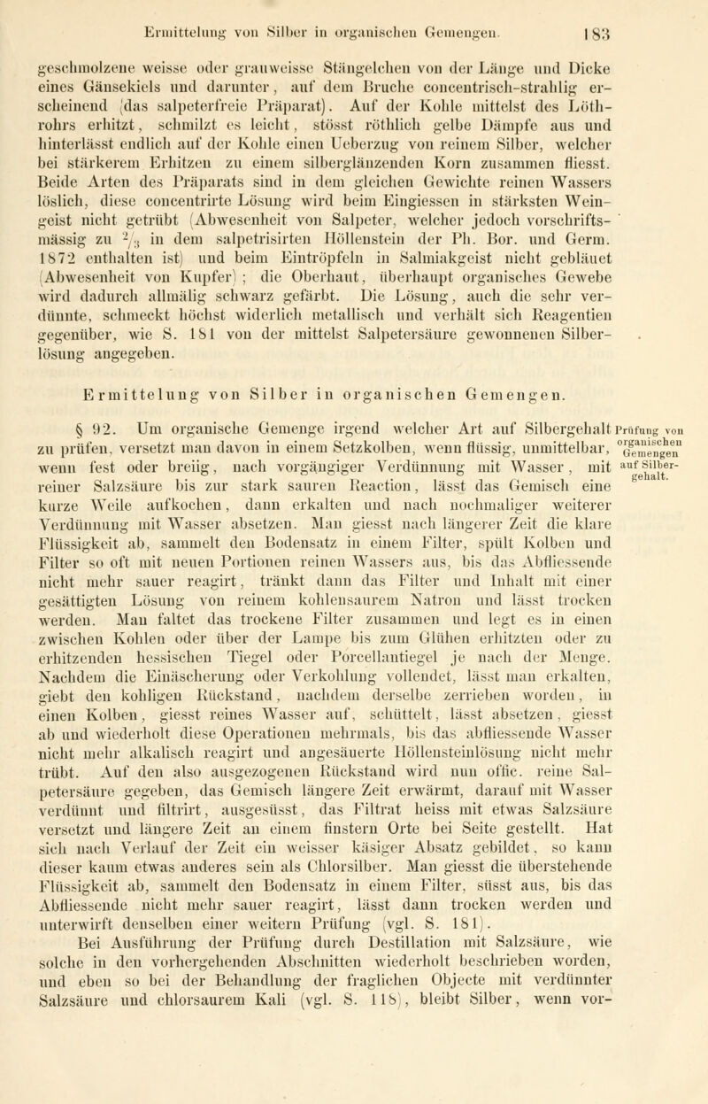 geschmolzene weisse oder grauweisse Stängelehen von der Länge und Dicke eines Gänsekiels und darunter, auf dein Bruche concentrisch-strahlig er- scheinend (das salpeterfreie Präparat). Auf der Kohle mittelst des Löth- rohrs erhitzt, schmilzt es leicht, stösst röthlich gelbe Dämpfe aus und hinterlässt endlich auf der Kohle einen Ueberzug von reinem Silber, welcher bei stärkerem Erhitzen zu einem silberglänzenden Korn zusammen fliesst. Beide Arten des Präparats sind in dem gleichen Gewichte reinen Wassers löslich, diese concentrirte Lösung wird beim Eingiessen in stärksten Wein- geist nicht getrübt (Abwesenheit von Salpeter, welcher jedoch vorschrifts- mässig zu 2/3 in dem salpetrisirten Höllenstein der Pli. Bor. und Germ. 1S72 enthalten ist) und beim Eintröpfeln in Salmiakgeist nicht gebläuet (Abwesenheit von Kupfer) ; die Oberhaut, überhaupt organisches Gewebe wird dadurch allmälig schwarz gefärbt. Die Lösung, auch die sehr ver- dünnte, schmeckt höchst widerlich metallisch und verhält sich Reagentien gegenüber, wie S. 181 von der mittelst Salpetersäure gewonnenen Silber- lösung angegeben. Ermittelung von Silber in organischen Gemengen. § 92. Um organische Gemenge irgend welcher Art auf Silbergehalt Prüfung von zu prüfen, versetzt man davon in einem Setzkolben, wenn flüssig, unmittelbar, ^mf^n wenn fest oder breiig, nach vorgängiger Verdünnung mit Wasser, mit aufsuber- reiner Salzsäure bis zur stark sauren Reaction, lässt das Gemisch eine kurze Weile aufkochen, dann erkalten und nach nochmaliger weiterer Verdünnung mit Wasser absetzen. Man giesst nach längerer Zeit die klare Flüssigkeit ab, sammelt den Bodensatz in einem Filter, spült Kolben und Filter so oft mit neuen Portionen reinen Wassers aus, bis das Abtliessende nicht mehr sauer reagirt, tränkt dann das Filter und Inhalt mit einer gesättigten Lösung von reinem kohlensaurem Natron und lässt trocken werden. Man faltet das trockene Filter zusammen und legt es in einen zwischen Kohlen oder über der Lampe bis zum Glühen erhitzten oder zu erhitzenden hessischen Tiegel oder Porcellantiegel je nach der Menge. Nachdem die Einäscherung oder Verkohlung vollendet, lässt man erkalten, giebt den kohligen Rückstand, nachdem derselbe zerrieben worden, in einen Kolben, giesst reines Wasser auf, schüttelt, lässt absetzen, giesst ab und wiederholt diese Operationen mehrmals, bis das abfliessende Wasser nicht mehr alkalisch reagirt und angesäuerte Höllensteinlösung nicht mehr trübt. Auf den also ausgezogenen Rückstand wird nun offic. reine Sal- petersäure gegeben, das Gemisch längere Zeit erwärmt, darauf mit Wasser verdünnt und filtrirt, ausgesüsst, das Filtrat heiss mit etwas Salzsäure versetzt und längere Zeit an einem finstern Orte bei Seite gestellt. Hat sich nach Verlauf der Zeit ein weisser käsiger Absatz gebildet, so kann dieser kaum etwas anderes sein als Chlorsilber. Man giesst die überstehende Flüssigkeit ab, sammelt den Bodensatz in einem Filter, süsst aus, bis das Abfliessende nicht mehr sauer reagirt, lässt dann trocken werden und unterwirft denselben einer weitern Prüfung (vgl. S. 181). Bei Ausführung der Prüfung durch Destillation mit Salzsäure, wie solche in den vorhergehenden Abschnitten wiederholt beschrieben worden, und eben so bei der Behandlung der fraglichen Objecte mit verdünnter Salzsäure und chlorsaurem Kali (vgl. S. IIb), bleibt Silber, wenn vor-