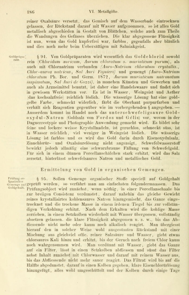 reiner Oxalsäure versetzt, das Gemisch auf dein Wasserbade eintrocknen gelassen, der Rückstand darauf mit Wasser aufgenommen, so ist alles Gold metallisch abgeschieden in Gestalt von Blättcben, welche auch zum Theile die Wandungen des Gefässes überziehen. Die klar abgegossene Flüssigkeit ist nun, wenn das Gold kupferfrei war, farblos, gegenfalls aber bläulich und dies noch mehr beim Uebersättigen mit Salmiakgeist. Goidpräpa-^ § 94. Von Goldpräparaten wird wesentlich das Goldchlorid sowohl rein [Chloridum aiuricum, Aurum chloratum s. muriaticum purum), als auch mit Chlornatrium verbunden (Auro-Natrium chloratum crystallis., Chlor-auras uutiieus, Sul Ami Figuieri) und gemengt (Auro-Natrium chloratum Ph. Bor. und Germ. 1S72, Aurum muriaticum natronatum inspissutum, Sa! Auri de Gozzi), in manchen Künsten und Gewerben und auch als Arzneimittel beuutzt, ist daher eine Handelswaare und findet sich in gewissen Werkstätten vor. Es ist in Wasser, Weingeist und Aether das kochsalzfreie) reichlich löslich. Die wässerige Lösung hat eine gold- gelbe Farbe, schmeckt widerlich, färbt die Oberhaut purpurfarben und verhält sich Reagentien gegenüber wie im vorhergehenden § angegeben. — Ausserdem kommt im Handel noch das unterschwefeligsaure Gold- oxydul-Natron Goldsalz von Fordos und Gelis) vor, wovon in der Daguerreotypie und Photographie Anwendung gemacht wird. Es bildet sehr feine und lockere weisse Krystallnadeln. ist geruchlos, schmeckt süss, ist in Wasser reichlich. viel weniger in Weingeist löslich. Die wässerige Lösung ist farblos und es wird das Gold darin durch Eisenoxydulsalz, Zinnchlorür- und Oxalsäurelösung nicht angezeigt, Schwefelwasserstoff bewirkt jedoch allmälig eine schwarzbraune Fällung von Schwefelgold. Für sich in einem dünnen Porcellanschälchen stark erhitzt, wird das Salz /ersetzt, hinterlässt schwefelsaures Natron und metallisches Gold. Ermittelung von Gold in organischen Gemengen. rr,lf11 § 95. Sollen Gemenge organischer Stoffe speciell auf Goldgehalt Gemenge auf geprüft werden, so verfährt man am einfachsten folgender maassen. Das üoidgeh.ut. Pröfmjggobject wird zunächst, wenn nöthig. in einer Porcellansehaale bis zur breiigen Consistenz verdunstet, darauf nahehin das gleiche Gewicht reines krystallisirtcs kohlensaures Natron hinzugemischt, das Ganze einge- trocknet und die trockene Masse in einem irdenen Tiegel bis zur vollstän- digen Verkohlung erhitzt. Nach dem Erkalten wird die kohlige Masse zerrieben, in einem Setzkolben wiederholt mit Wasser Übergossen, vollständig absetzen gelassen, die klare Flüssigkeit abgegossen u. s. w., bis das Ab- lassende nicht mehr oder kaum noch alkalisch reagirt. Man öbergiesst hierauf den in solcher Weise wohl ausgesüssten Rückstand mit einer .Mischung aus gleichviel oflic. reiner Balzsäure und Wasser, giebt etwas chlorsaures Kali hinzu und erhitzt, bis der Geruch nach freiem Chlor kaum noch wahrgenommen wird. Man verdünnt mit Wasser, giebt das Ganze auf ein Filter, lässt in einen Setzkolben abfliessen und süsst das Filter nebst Inhalt zunächst mit Chlorwasser und darauf mit reinem Wasser aus, bis das Abfliessende nicht mehr sauer reagirt. Das Filtrat wird bis auf die Hälfte abgedunstet, darauf in einen Kolben gegeben, klare Eisenchlorürlößung hinzugefügt, alles wohl umgeschüttelt und der Kolben durch einige Tage