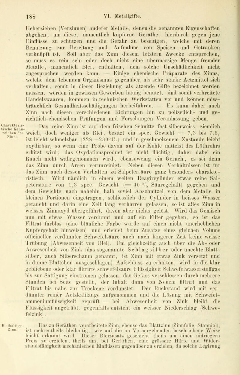 Ueberziehen (Verzinnen) anderer Metalle, denen die genannten Eigenschaften abgehen, um diese, namentlich kupferne Geräthe, hierdurch gegen jene Einflüsse zu schützen und die Gefahr zu beseitigen, welche mit deren Benutzung zur Bereitung und Aufnahme von Speisen und Getränken verknüpft ist. Soll aber das Zinn diesem letztern Zwecke entsprechen, so muss es rein sein oder doch nicht eine übermässige Menge fremder Metalle, namentlich Blei, enthalten, dem solche Unschädlichkeit nicht zugesprochen werden kann. — Einige chemische, Präparate des Zinns, welche dem lebenden Organismus gegenüber als sehr starke Aetzmittel sich verhalten , somit in dieser Beziehung als ätzende Gifte bezeichnet werden müssen, werden in gewissen Gewerben häufig benutzt, sind somit verbreitete Handelswaaren, kommen in technischen Werkstätten vor und können miss- bräuchlich Gesundheitsschädigungen herbeiführen. — Es kann daher auch Zinn nach diesen verschiedenen Richtungen hin zu polizeilich- und ge- lichtlieh-cbemisclien Prüfungen und Forschungen Veranlassung geben. cuaiakteris- ] ).(s reme Zinnist auf d<iii frischen Schnitte fast silberweiss, ziemlich tische heun- , .../-». zeichen des weich, doch weniger als Blei, besitzt ein spec. Gewicht = 7,3 bis 7,5, ist leicht schmelzbar '22S — 230UC.) und in geschmolzenem Zustande leicht oxydirbar, so wenn eine Probe davon auf der Kohle mittelst des Löthrohrs erhitzt wird; das Oxydationsproduct ist nicht flüchtig, daher dabei ein Rauch nicht wahrgenommen wird, ebensowenig ein Geruch, es sei denn das Zinn durch Arsen verunreinigt. Neben diesen Verhältnissen ist für das Zinn auch dessen Verhalten zu Salpetersäure ganz besonders charakte- ristisch. Wird nämlich in einem weiten Reagircylinder etwas reine Sal- petersäure von 1,3 spec. Gewicht (=40% Säuregehalt) gegeben und dem Gewichte nach nahehin halb soviel Abschnitzel von dem Metalle in kleinen Portionen eingetragen, schliesslich der Cylinder in heisses Wasser getaucht und darin eine Zeit lang verharren gelassen, so ist alles Zinn in weisses Zinnoxyd übergeführt, davon aber nichts gelöst. Wird das Gemisch nun mit etwas Wasser verdünnt und auf ein Filter gegeben, so ist das Filtrat farblos (eine bläuliche Farbe würde auf einen nicht unerheblichen Kupfergehalt hinweisen und erleidet heim Zusätze eines gleichen Volums officineller verdünnter Schwefelsäure auch nach längerer Zeit keine weisse Trübung Abwesenheit von Blei). Um gleichzeitig auch über die Ab-oder Anwesenheit von Zink das sogenannte Schlagsilber oder unechte Blatt- silher, auch Silberscliaum genannt, i>t Zinn mit etwas Zink versetzt und in dünne Blättchen ausgeschlagen Aufschluss zu erhalten, wird in die klar gebliebene oder klar filtrirte schwefelsaure Flüssigkeil Schwefelwasserstoffgas bis zur Sättigung einströmen gelassen, das Gefäss verschlossen durch mehrere Stunden bei Seite gestellt , der Inhalt dann von Neuem filtrirt und das Filtrat bis nahe zur Trockene verdunstet. Der Rückstand wird mit ver- dünnter reiner Aetzkalilauge aufgenommen und die Lösung mit Schwefel- ammoniumflüssigkeit geprüft — bei Abwesenheit von Zink bleibt die Flüssigkeit ungetrübt, gegenfalls entsteht ein weisser Niederschlag (Schwe- felzink . Bleihaltiges Das zu G-eräthen verarbeitete Zinn. ebenso das Blattzinn Zinnfolie, Stanniol), z,lin- ist mehreatheils bleihaltig, wie auf die im Vorhergehenden beschriebene Weise leicht erkannt wird. Dieser Bleizusatz geschieht theils um einen nidriegern Preis zu erzielen lluils um. bei Gcräthen, eine grössere Härte und Wider Standsfähigkeit mechanischen Einflüssen gegenüber zu erzielen, da solche Legirung