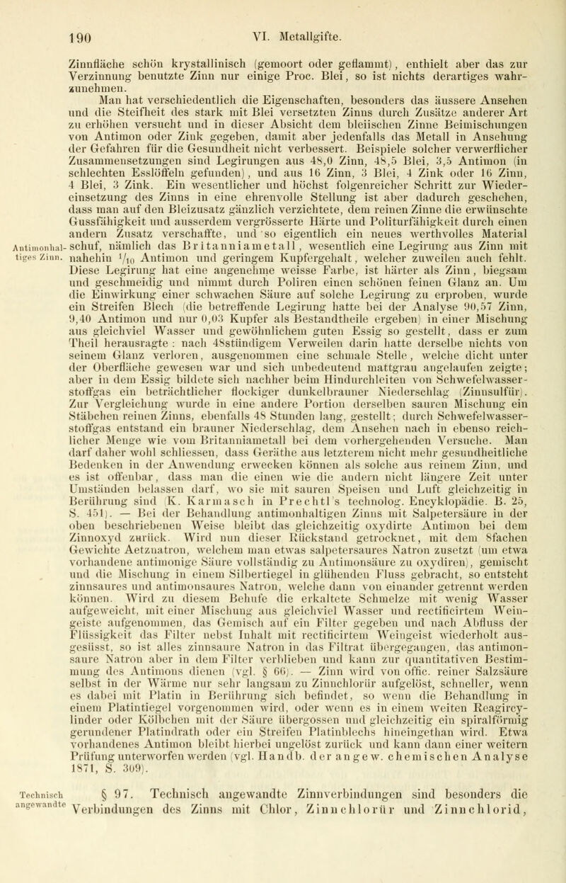 Zinnfläche schön krystallinisch (gemoort oder geflammt), enthielt aber das zur Verzinnung benutzte Zinn nur einige Proc. Blei, so ist nichts derartiges wahr- zunehmen. Man hat verschiedentlich die Eigenschaften, besonders das äussere Ansehen und die Steifheit des stark mit Blei versetzten Zinns durch Zusätze anderer Art zu erhöhen versucht und in dieser Absicht dem bleiischen Zinne Beimischungen von Antimon oder Zink gegeben, damit aber jedenfalls das Metall in Ansehung der Gefahren für die Gesundheit nicht verbessert. Beispiele solcher verwerflicher Zusammensetzungen sind Legirungen aus 48,0 Zinn, 48,5 Blei, 3,5 Antimon (in schlechten Esslöffeln gefunden), und aus 16 Zinn, 3 Blei, 4 Zink oder 16 Zinn, 4 Blei, 3 Zink. Ein wesentlicher und höchst folgenreicher Schritt zur Wieder- einsetzung des Zinns in eine ehrenvolle Stellung ist aber dadurch geschehen, dass man auf den Bleizusatz gänzlich verzichtete, dem reinen Zinne die erwünschte Gussfähigkeit und ausserdem vergrösserte Härte und Politurfähigkeit durch einen andern Zusatz verschaffte, und so eigentlich ein neues werthvolles Material Antimonhai-schuf, nämlich das Britanniametall, wesentlich eine Legirung aus Zinn mit tiges Zinn, nahehin 7io Antimon und geringem Kupfergehalt, welcher zuweilen auch fehlt. Diese Legirung hat eine angenehme weisse Farbe, ist härter als Zinn, biegsam und geschmeidig und nimmt durch Poliren einen schönen feinen Glanz an. Um die Einwirkung einer schwachen Säure auf solche Legirung zu erproben, wurde ein Streifen Blech (die betreffende Legirung hatte bei der Analyse 90,57 Zinn, 9,40 Antimon und nur 0,03 Kupfer als Bestandteile ergeben) in einer Mischung aus gleichviel Wasser und gewöhnlichem guten Essig so gestellt, dass er zum Theil herausragte : nach 48stündigem Verweilen darin hatte derselbe nichts von seinem Glanz verloren, ausgenommen eine schmale Stelle, welche dicht unter der Oberfläche gewesen war und sich unbedeutend mattgrau angelaufen zeigte; aber in dem Essig bildete sich nachher beim Hindurchleiten von Schwefelwasser- stoffgas ein beträchtlicher flockiger dunkelbrauner Niederschlag (Zinusulfiir). Zur Vergleichung wurde in eine andere Portion derselben sauren Mischung ein Stäbchen reinen Zinns, ebenfalls 48 Stunden lang, gestellt; durch Schwefelwasser- stoffgas entstand ein brauner Niederschlag, dem Ansehen nach in ebenso reich- licher Menge wie vom Britanniametall bei dem vorhergehenden Versuche. M;ui darf daher wohl schliessen, dass Geräthe aus letzterem nicht mehr gesundheitliche Bedenken in der Anwendung erwecken können als solche aus reinem Zinn, und es ist offenbar, dass man die einen wie die andern nicht längere Zeit unter Umständen belassen darf, wo sie mit sauren Speisen und Luft gleichzeitig in Berührung sind K. Kann a seh in Prechtl's technolog. Encyklopädie. B. 25, S. 451). — Bei der Behandlung antimunhaltigen Zinns mit Salpetersäure in der oben beschriebenen Weise bleibt das gleichzeitig oxydirte Antimon bei dem Zinnoxyd ZHrück. Wird nun dieser Rückstand getrocknet, mit dem 8fachen Gewichte Aetznatron, welchem man etwas salpetersaures Natron zusetzt (um etwa vorhandene antimonige Säure vollständig zu Antimonsäure zu oxydiren), gemischt und die Mischung in einem Silbertiegel in glühenden Fluss gebracht, so entsteht zinnsaures und antimonsaures Natron, welche dann von einander getrennt werden können. Wird zu diesem Behüte die erkaltete Schmelze mit wenig Wasser aufgeweicht, mit einer Mischung aus gleichviel Wasser und rectificirtem Wein- geiste aufgenommen, das Gemisch auf ein Filter gegeben und nach Abfluss der Flüssigkeit das Filter nebst Inhalt mit rectificirtem Weingeist wiederholt aus- gesüsst, so ist alles zinnsaure Natron in das Filtrat übergegangen, das antimon- saure Natron aber in dem Filter verblieben und kann zur epiantitativen Bestim- mung des Antimons dienen (vgl. § 60j. — Zinn wird von offic. reiner Salzsäure selbst in der Wärme nur sehr langsam zu Zinnchloriir aufgelöst, schneller, wenn es dabei mit Platin in Berührung sich befindet, so wenn die Behandlung in einem Platintiegel vorgenommen wird, oder wenn es in einem weiten Reagircy- linder oder Kölbehen mit der Säure übergössen und gleichzeitig ein spiralförmig gerundener Platindrath oder ein Streifen Platinblechs hineingethan wird. Etwa vorhandenes Antimon bleibt hierbei ungelöst zurück und kann dann einer weitern Prüfung unterworfen werden (vgl .Handb. derangew. chemischen Analyse 1871, S. 309). Technisch § 97. Technisch angewandte Zinnverbiudungen sind besonders die angewandte Verbindungen <]es Zinns mit Chlor, Zinnchloriir und Zinnchlorid,
