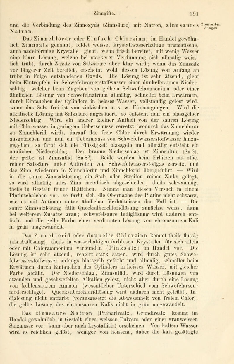 und die Verbindung des Zinnoxyds (Zinnsäure) mit Natron, zinnsaures Zinnveibin- Natron. Das Z i n n c h 1 o r ü r oder Ein fach-Chlorzinn, im Handel gewöhn- lich Zinn salz genannt, bildet weisse, krystallwasserhaltige prismatische, auch nadeiförmige Krystalle, giebt, wenn frisch bereitet, mit wenig Wasser eine klare Lösung, welche bei stärkerer Verdünnung sich allmälig weiss- lich trübt, durch Zusatz von Salzsäure aber klar wird; wenn das Zinusalz vor längerer Zeit bereitet, erscheint wohl dessen Lösung von Anfang an trübe in Folge entstandenen Oxyds. Die Lösung ist sehr ätzend, giebl beim Eintröpfeln in Schwefelwasserstoffwasser einen dunkelbraunen Nieder- schlag, welcher beim Zugeben von gelbem Schwefelammonium oder einer ähnlichen Lösung von Schwefelnatrium allmälig, schneller beim Erwärmen, durch Eintauchen des Cylinders in heisses Wasser, vollständig gelöst wird, wenn das Salz frei ist von zinkischen u. s. w. Einmengungen. Wird die alkalische Lösung mit Salzsäure angesäuert, so entsteht nun ein blassgelber Niederschlag. Wird ein andrer kleiner Antheil von der sauren Lösung mit Chlorwasser in geringem Ueberschüsse versetzt (wodurch das Zinnchlorür zu Zinnchlorid wird), darauf das freie Chlor durch Erwärmung wieder ausgetrieben und nun ein Uebermaass von Schwefelwasserstoffwasser hinzu- gegeben , so färbt sich die Flüssigkeit blassgelb und allmälig entsteht ein ähnlicher Niederschlag. Der braune Niederschlag ist Zinnsulfür (Sn S), der gelbe ist Zinnsulfid SnS2). Beide werden beim Erhitzen mit offic. reiner Salzsäure unter Auftreten von Schwefelwasserstoffgas zersetzt und das Zinn wiederum in Zinnchlorür und Zinnchlorid übergeführt. — Wird in die saure Zinnsalzlösung ein Stab oder Streifen reinen Zinks gelegt, so wird allmälig alles Zinn metallisch abgeschieden, theils schwammig, theils in Gestalt feiner Blättchen. Nimmt man diesen Versuch in einem Platinschälchen vor, so färbt sich die Oberfläche des Platins nicht schwarz, wie es mit Antimon unter ähnlichen Verhältnissen der Fall ist. — Die saure Zinnsalzlösung fällt Quecksilberchloridlösung zunächst weiss, dann bei weiterem Zusätze grau; schwefelsaure Indiglösung wird dadurch ent- färbt und die gelbe Farbe einer verdünnten Lösung von chromsaurem Kali in grün umgewandelt. Das Zinn chlorid oder doppelte Chlor zinn kommt theils flüssig (als Auflösung), theils in wasserhaltigen farblosen Krystallen für sich allein oder mit Chlorammonium verbunden (Pinksalz) im Handel vor. Die Lösung ist sehr ätzend, reagirt stark sauer, wird durch gutes Schwe- felwasserstoffwasser anfangs blassgelb gefärbt und allmälig, schneller beim Erwärmen durch Eintauchen des Cylinders in heisses Wasser, mit gleicher Farbe gefällt. Der Niederschlag, Zinnsulfid. wird durch Lösungen von ätzenden und geschwefelten Alkalien gelöst, nicht aber durch eine Lösung von kohlensaurem Amnion (wesentlicher Unterschied vom Schwefelarsen- niederschlage . Quecksilberchloridlösung wird dadurch nicht getrübt, In- diglösung nicht entfärbt (vorausgesetzt die Abwesenheit von freiem Chlor), die gelbe Lösung des chromsauren Kalis nicht in grün umgewandelt. Das zinnsaure Natron (Präparirsalz, Grundirsalz) kommt im Handel gewöhnlich in Gestalt eines weissen Pulvers oder einer grauweissen Salzmasse vor, kann aber auch krystallisirt erscheinen. Von kaltem Wasser wird es reichlich gelöst, weniger von heissem, daher die kalt gesättigte