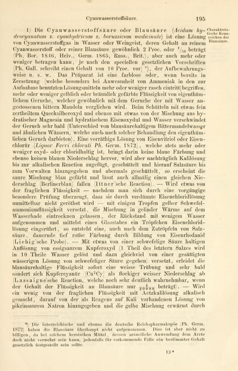 Cyanwasserstoffsäuic. J 95 1) Die Cyanwasserstoffsäure oder Blausäure (Acidum ft«-ciarakteris- , '  li- 1 • i- • i \ • 1 • t .. tische Kenn- arocyanatum s. cyannyaricum s. borussicum medicmale) ist eme Losung zeichen der von Cyanwasserstoffgas in Wasser oder Weingeist, deren Gehalt an reinem Blausaure- Cyanwasserstoff oder reiner Blausäure gewöhnlich 2 Proc. oder 1/60 beträgt (Ph. Bor. 1846, Helv., Germ. 1865, Russ., Brit.), aber auch mehr oder weniger betragen kann, je nach den speciellen gesetzlichen Vorschriften (Ph. Oall. schreibt einen Gehalt von 10 Proc. vor) *), der Aufbewahrungs- weise u. s. w. Das Präparat ist eine farblose oder, wenn bereits in Zersetzung (welche besonders bei Anwesenheit von Ammoniak in den zur Aufnahme benutzten Lösungsmitteln mehr oder weniger rasch eintritt) begriffen, mehr oder weniger gelblich oder bräunlich gefärbte Flüssigkeit von eigenthüm- lichem Gerüche, welcher gewöhnlich mit dem Gerüche der mit Wasser an- gestossenen bittern Mandeln verglichen wird. Beim Schütteln mit etwas fein zertheiltem Quecksilberoxyd und ebenso mit etwas von der Mischung aus hy- dratischer Magnesia und hydratischem Eisenoxydul und Wasser verschwindet der Geruch sehr bald (Unterschied von blausäurehaltigem Bittermandelwasser und ähnlichen Wässern, welche auch, nach solcher Behandlung den eigeiithüm- lichen Geruch darbieten). Eine vorräthige Lösung von Eisenvitriol oder Eisen- chlorür [Ltguor Ferri chlorati Ph. Germ. 1872), welche stets mehr oder weniger oxyd- oder chloridhaltig ist, bringt darin keine blaue Färbung und ebenso keinen blauen Niederschlag hervor, wird aber nachträglich Kalilösung bis zur alkalischen Reaction zugefügt, geschüttelt und hierauf Salzsäure bis zum Vorwalten hinzugegeben und abermals geschüttelt, so erscheint die saure Mischung blau gefärbt und lässt auch allmälig einen gleichen Nie- derschlag (Berlinerblau) fallen (Ittner'sche Reaction). —Wird etwas von der fraglichen Flüssigkeit — nachdem man sich durch eine vorgängige besondere Prüfung überzeugt, dass sie durch verdünnte Eisenchloridlösung unmittelbar nicht geröthet wird — mit einigen Tropfen gelber Schwefel- ammoniumflüssigkeit versetzt, die Mischung in gelinder Wärme auf dem Wasserbade eintrocknen gelassen, der Rückstand mit wenigem Wasser aufgenommen und mittelst eines Glasstabes ein Tröpfchen Eisenchlorid- lösung eingerührt, so entsteht eine, auch nach dem Zutröpfeln von Salz- säure, dauernde tief rothe Färbung durch Bildung von Eisenrhodanid (Liebig'sche Probe). — Mit etwas von einer schwefelige Säure haltigen Auflösung von essigsaurem Kupferoxyd (1 Theil des letztern Salzes wird in 10 Theile Wasser gelöst und dazu gleichviel von einer gesättigten wässerigen Lösung von schwefeliger Säure gegeben) versetzt, erleidet die blausäurehaltige Flüssigkeit sofort eine weisse Trübung und sehr bald sondert sich Kupfercyanür (Cu2Cy) als flockiger weisser Niederschlag ab (L assaignesche Reaction, welche noch sehr deutlich wahrnehmbar, wenn der Gehalt der Flüssigkeit an Blausäure nur ^^0 beträgt). — Wird ein wenig von der fraglichen Flüssigkeit mit Aetzkalilösung alkalisch gemacht, darauf von der als Reagens auf Kali vorhandenen Lösung von pikrinsaurem Natron hinzugegeben und die gelbe Mischung erwärmt durch *) Die österreichische und ebenso die deutsche Reichspharmakopöe (Ph. Genn. 1872) haben die Blausäure überhaupt nicht aufgenommen. Dies ist aber nicht zu billigen, da bei solchem heroischen Mittel, dessen arzneiliche Anwendung dem Arzte doch nicht verwehrt sein kann, jedenfalls für vorkommende Fälle ein bestimmter Gehalt gesetzlich festgestellt sein sollte. 13*