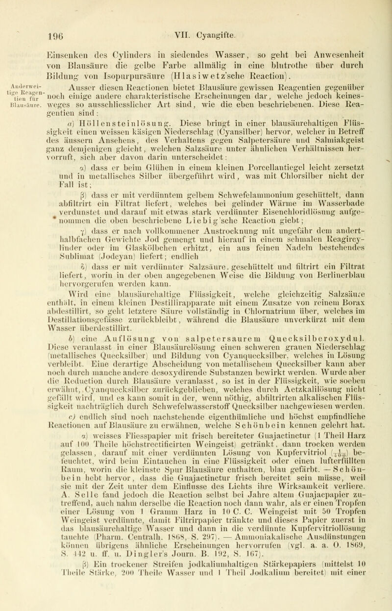 Einsenken des Cylinders in siedendes Wasser, so geht bei Anwesenheit von Blausäure die gelbe Farbe allmälig in eine blntrothe über durch Bildung von Isopurpursäure (Hlasiwetz'sclie Reaction). Aiuierwei- Ausser diesen Reactionen bietet Blausäure gewissen Reagentien gegenüber TieiTlfir nocb einige andere charakteristische Erscheinungen dar, welche jedoch keines- Blausäure. weges so ausschliesslicher Art sind, wie die eben beschriebenen. Diese Rea- gentien sind : a) Hüll ensteinlösung. Diese bringt in einer blausäurehaltigen Flüs- sigkeit einen weissen käsigen Niederschlag (Cyansilber) hervor, welcher in Betreff des äussern Ansehens, des Verhaltens gegen Salpetersäure und Salmiakgeist ganz demjenigen gleicht, welchen Salzsäure unter ähnlichen Verhältnissen her- vorruft, sich aber davon darin unterscheidet: a) dass er beim Glühen in einem kleinen Porcellantiegel leicht zersetzt und in metallisches Silber übergeführt wird, was mit Chlorsilber nicht der Fall ist; ß) dass er mit verdünntem gelbem Schwefelammonium geschüttelt, dann abfiltrirt ein Filtrat liefert, welches bei gelinder Wärme im Wasserbade verdunstet und darauf mit etwas stark verdünnter Eisenchloridlösung aufge- nommen die oben beschriebene Liebig'sche Reaction giebt; 7) dass er nach vollkommener Austrocknung mit ungefähr dem andert- halbfachen Gewichte Jod gemengt und hierauf in einem schmalen Reagircy- linder oder im Glaskölbchen erhitzt, ein aus feinen Nadeln bestehendes Sublimat (Jodcyan) liefert; endlich 0) dass er mit verdünnter Salzsäure, geschüttelt und filtrirt ein Filtrat liefert, worin in der oben angegebenen Weise die Bildung von Berlinerblau hervorgerufen werden kann. Wird eine blausäurehaltige Flüssigkeit, welche gleichzeitig Salzsäure enthält, in einem kleinen Destillirapparate mit einem Zusätze von reinem Borax abdestillirt, so geht letztere Säure vollständig in Chlornatrium über, welches im Destillationsgefässe zurückbleibt, während die Blausäure unverkürzt mit dem Wasser übcrdestillirt. b) eine Auflösung von salpetersaurem Quecksilberoxydul. Diese veranlasst in einer Blausäurelösung einen schweren grauen Niederschlag 'metallisches Quecksilber) und Bildung von Cyanquecksilber, welches in Lösung Verbleibt. Eine derartige Abscheidung von metallischem Quecksilber kann aber noch durch manche andere desoxydirende Substanzen bewirkt werden. Wurde aber die Reduction durch Blausäure veranlasst, so ist in der Flüssigkeit, wiesoeben erwähnt, Cyanquecksilber zurückgeblieben, welches durch Aetzkalilösung nicht gefälli wird, und es kann somit in der, wenn nöthig, abfiltrirten alkalischen Flüs- sigkeit nachträglich durch Schwefelwasserstoff Quecksilber nachgewiesen werden. c.) endlich sind noch nachstehende eigentümliche und höchst empfindliche Reactionen auf Blausäure zu erwähnen, welche Schönbein kennen gelehrt hat. a) weisses Fliesspapier mit frisch bereiteter Guajactinctur (1 Theil Harz auf Hm Theile höchstrectificirten Weingeist) getränkt, dann trocken werden gelassen, darauf mit einer verdünnten Lösung von Kupfervitriol (T^) be- feuchtet, wird beim Eintauchen in eine Flüssigkeit oder einen lufterfüllten Raum, worin die kleinste Spur Blausäure enthalten, blau gefärbt. —Schön- bein hebt hervor, dass die Guajactinctur frisch bereitet sein müsse, weil sie mit der Zeit unter dem Einflüsse des Lichts ihre Wirksamkeit verliere. A. Seile fand jedoch die Reaction selbst bei Jahre altem Guajacpapier zu- treffend, auch nahm derselbe die Reaction noch dann wahr, als er einen Tropfen einer Lösung von 1 Gramm Harz in IOC. C. Weingeist mit 50 Tropfen Weingeist verdünnte, damit Filtrirpapier tränkte und dieses Papier zuerst in das blausäurehaltige Wasser und dann in die verdünnte Kupfervitriollösung tauchte Pharm. Centralh. 1S08, S. 297). —Auimoniakalische Ausdünstungen können übrigens ähnliche Erscheinungen hervorrufen vgl. a. a. 0. 1809, S. 112 u. ff. U. Dingler's Journ. B. 192, S. 107). ß) Ein trockener Streifen jodkaliunihaltigcn Stärkepapiers (mittelst 10 Theile Stärke, inii Theile Wasser und 1 Theil Jodkalium bereitet) mit einer