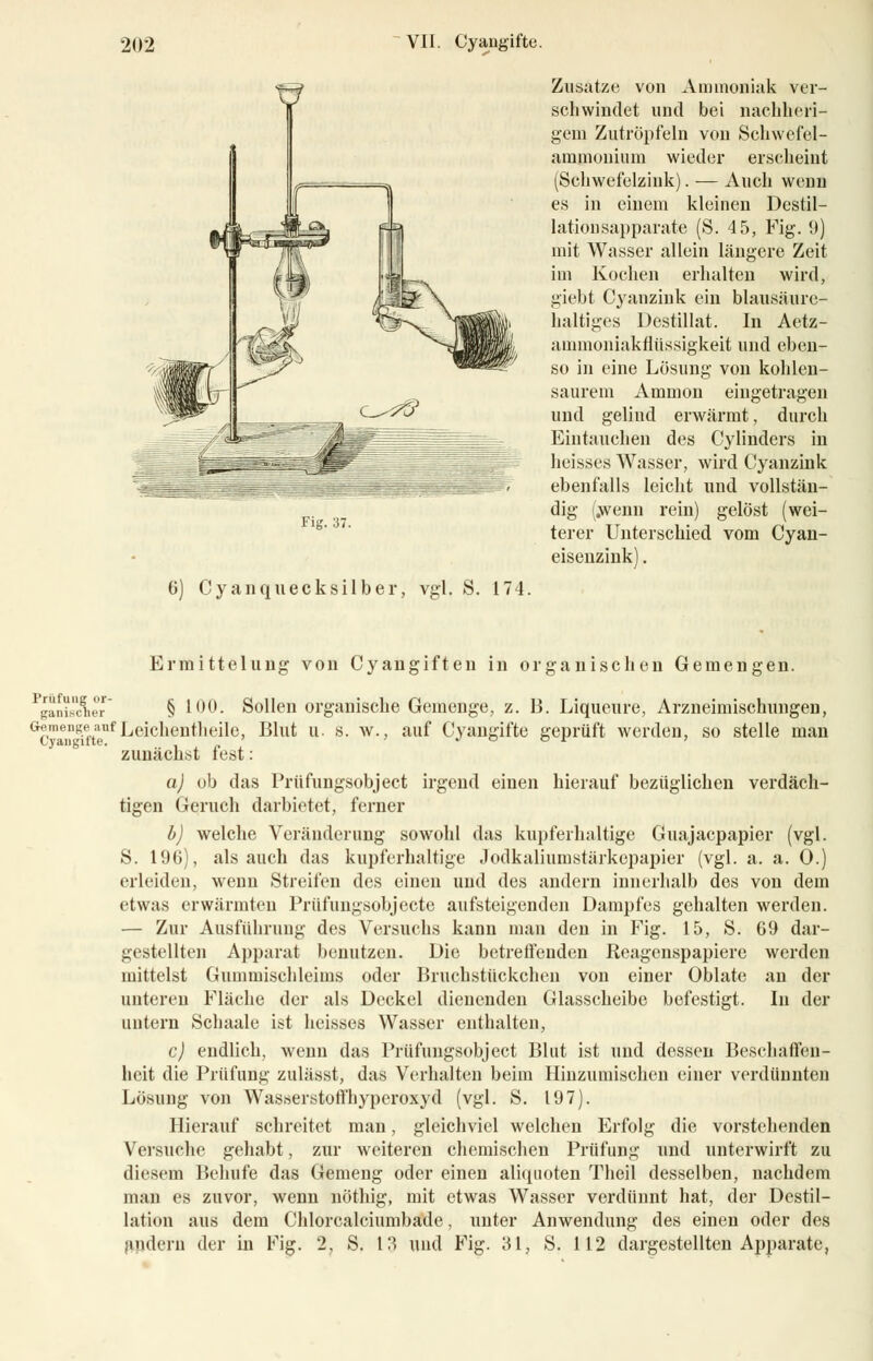 Fig. 37. 6) Cyanquecksilber, vgl. S. 174. Zusätze von Ammoniak ver- schwindet und bei nachheri- gem Zutröpfeln von Schwefel- ammoniiun wieder erscheint (Schwefelzink). — Auch wenn es in einem kleinen Destil- lation sapparate (S. 45, Fig. 9) mit Wasser allein längere Zeit im Kochen erhalten wird, giebt Cyanzink ein blausäure- haltiges Destillat. In Aetz- animoniakflüssigkeit und eben- so in eine Lösung von kohlen- saurem Amnion eingetragen und gelind erwärmt, durch Eintauchen des Cylinders in heisses Wasser, wird Cyanzink ebenfalls leicht und vollstän- dig (.wenn rein) gelöst (wei- terer Unterschied vom Cyan- eiseuzink). Ermittelung von Cyangiften in organischen Gemengen. § 100. Sollen organische Geinenge, z. B. Liqueure, Arzneimischungen, Prüfung or- ganischer G£™ae^et.taeuf Leichenteile, Blut u. s. av., auf Cyangifte geprüft werden, so stelle man zunächst fest: a) ob das Prüfungsobject irgend einen hierauf bezüglichen verdäch- tigen Geruch darbietet, ferner b) welche Veränderung sowohl das kupferhaltige Guajacpapier (vgl. S. 196), als auch das kupferhaltige .lodkaliumstärkepapier (vgl. a. a. 0.) erleiden, wenn Streifen des einen und des andern innerhalb des von dein etwas erwärmten Prüfungsobjecte aufsteigenden Dampfes gehalten werden. — Zur Ausführung des Versuchs kann man den in Fig. 15, S. 69 dar- gestellten Apparat benutzen. Die betreffenden Reagenspapiere werden mittelst Gummischleims oder Bruchstückchen von einer Oblate an der unteren Fläche der als Deckel dienenden Glasscheibe befestigt. In der untern Schaale ist heisses Wasser enthalten, c) endlich, wenn das Prüfungsobject Blut ist und dessen Beschaffen- heit die Prüfung zulässt, das Verhalten beim Hinzumischen einer verdünnten Lösung von Wasserstoffhyperoxyd (vgl. S. 197). Hierauf schreitet man, gleichviel welchen Erfolg die vorstehenden Versuche gehabt, zur weiteren chemischen Prüfung und unterwirft zu diesem Behüte das Genieng oder einen aliquoten Theil desselben, nachdem man es zuvor, wenn nöthig, mit etwas Wasser verdünnt hat, der Destil- lation aus dem Chlorcalciumbade, unter Anwendung des einen oder des andern der in Fig. 2, S. 13 und Fig. 31, S. 112 dargestellten Apparate,