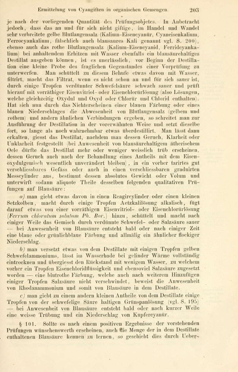 je nach der vorliegenden Quantität des Prüfuiigsobjetcs. in Anbetracht jedoch, dass das an und für sich nicht giftige, im Handel und Wandel sehr verbreitete gelbe Blutlaugensalz (Kaliuni-Eisencyanür, Cyaneisenkalium, Ferrocyankaliuin, fälschlich auch blausaures Kali genannt vgl. S. 200), ebenso auch das rothe Blutlaugensalz (Kalium-Eisencyanid, Ferridcyanka- lium) bei anhaltendem Erhitzen mit Wasser ebenfalls ein blausäurelialtiges Destillat ausgeben können, ist es unerlässlich, vor Beginn der Destilla- tion eine kleine Probe des fraglichen Gegenstandes einer Vorprüfung zu unterwerfen. Man schüttelt zu diesem Behufe etwas davon mit Wasser, filtrirt, macht das Filtrat, wenn es nicht schon an und für sich sauer ist, durch einige Tropfen verdünnter Schwefelsäure schwach sauer und prüft hierauf mit vorräthiger Eisenvitriol- oder Eisenchloriirlösung (also Lösungen, welche gleichzeitig Oxydul und Oxyd oder Chlorür und Chlorid enthalten). Hat sicli nun durch das Nichterscheinen einer blauen Färbung oder eines blauen Niederschlages die Abwesenheit von Blutlaugensalz (gelbem und rothem) und andern ähnlichen Verbindungen ergeben, so schreitet man zur Ausführung der Destillation in der vorerwähnten Weise und setzt dieselbe fort, so lange als noch wahrnehmbar etwas überdestillirt. Man lässt dann erkalten, giesst das Destillat, nachdem man dessen Geruch, Klarheit oder Unklarheit festgestellt (bei Anwesenheit von blausäurehaltigem ätherischem Oele dürfte das Destillat mehr oder weniger weisslich trüb erscheinen, dessen Geruch auch nach der Behandlung eines Antheils mit dem Eisen- oxydulgemisch wesentlich unverändert bleiben) , in ein vorher tarirtes gut verschliessbares Gefäss oder auch in einen verschliessbaren graduirten Messcylinder aus, bestimmt dessen absolutes Gewicht oder Volum und unterwirft sodann aliquote Tlteile desselben folgenden qualitativen Prü- fungen auf Blausäure: a) man giebt etwas davon in einen Reagircylinder oder einen kleinen Setzkolben, macht durch einige Tropfen Aetzkalilösung alkalisch, fügt darauf etwas von einer vorräthigen Eisenvitriol- oder Eisenchloriirlösung (Ferrum chloratum Solution Ph. Bor.) hinzu, schüttelt und macht nach einiger Weile das Gemisch durch verdünnte Schwefel- oder Salzsäure sauer — bei Anwesenheit von Blausäure entsteht bald oder nach einiger Zeit eine blaue oder grünlichblaue Färbung und allmälig ein ähnlicher flockiger Niederschlag. b) man versetzt etwas von dem Destillate mit einigen Tropfen gelben Schwefelammoniums, lässt im Wasserbade bei gelinder Wärme vollständig eintrocknen und übergiesst den Rückstand mit wenigem Wasser, zu welchem vorher ein Tropfen Eisenchloridflüssigkeit und ebensoviel Salzsäure zugesetzt worden — eine blutrothe Färbung, welche auch nach weiterem Hinzufügen einiger Tropfen Salzsäure nicht verschwindet, beweist die Anwesenheit von Rhodanammonium und somit von Blausäure in dem Destillate. c) man giebt zu einem andern kleinen Antheile von dem Destillate einige Tropfen von der schwefelige Säure haltigen Grünspanlösung (vgl. S. 195) — bei Anwesenheit von Blausäure entsteht bald oder nach kurzer Weile eine weisse Trübung und ein Niederschlag von Kupfercyanür. § 101. Sollte es nach einem positiven Ergebnisse der vorstehenden Prüfungen wünschenswert!! erscheinen, auch flie Menge der in dem Destillate enthaltenen Blausäure kennen zu lernen, so geschieht dies durch Ueber-
