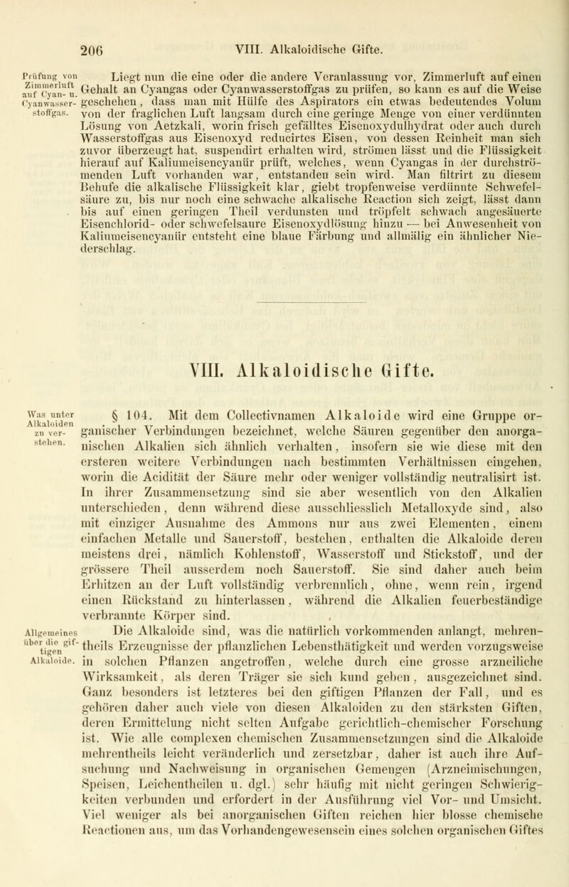 Prüfung von Liegt mm die eine oder die andere Veranlassung vor, Zimmerluft auf einen auTcyan-u Gehalt an Cyangas oder Cyanwasserstoffes zu prüfen, so kann es auf die Weise Cyanwaaser-geschehen, dass man mit Hülfe des Aspirators ein etwas bedeutendes Volum stoffgas. von der fraglichen Luft langsam durch eine geringe Menge von einer verdünnten Lösung von Aetzkali, worin frisch gefälltes Eisenoxydulhydrat oder auch durch Wasserstoffgas aus Eisenoxyd reducirtes Eisen, von dessen Reinheit man sich zuvor überzeugt hat, suspendirt erhalten wird, strömen lässt und die Flüssigkeit hierauf auf Kaliumeisencyanür prüft, welches, wenn Cyangas in der durchströ- menden Luft vorhanden war, entstanden sein wird. Man filtrirt zu diesem Behufe die alkalische Flüssigkeit klar, giebt tropfenweise verdünnte Schwefel- säure zu, bis nur noch eine schwache alkalische Reaction sich zeigt, lässt dann bis auf einen geringen Theil verdunsten und tröpfelt schwach angesäuerte Eisenchlorid- oder schwefelsaure Eisenoxydlösung hinzu ■— bei Anwesenheit von Kaliumeisencyanür entsteht eine blaue Färbung und allmälig ein ähnlicher Nie- derschlag. VIII. Alkaloidische Gifte. Was unter § 104. Mit dem Collectivnamen Alkaloide wird eine Gruppe or- ' zu ver- gallischer Verbindungen bezeichnet, welche Säuren gegenüber den anorga- stehen. njgchen Alkalien sich ähnlich verhalten, insofern sie wie diese mit den ersteren weitere Verbindungen nach bestimmten Verhältnissen eingehen, worin die Acidität der Säure mehr oder weniger vollständig neutralisirt ist. In ihrer Zusammensetzung sind sie aber wesentlich von den Alkalien unterschieden, denn während diese ausschliesslich Metalloxyde sind, also mit einziger Ausnahme des Amnions nur aus zwei Elementen, einem einfachen Metalle und Sauerstoff, bestehen, enthalten die Alkaloide deren meistens drei, nämlich Kohlenstoff, Wasserstoff und Stickstoff, und der grössere Theil ausserdem noch Sauerstoff. Sie sind daher auch beim Erliitzen an der Luft vollständig verbrennlich, ohne, wenn rein, irgend einen Rückstand zu hinterlassen, während die Alkalien feuerbeständige verbrannte Körper sind. Allgemeines Die Alkaloide sind, was die natürlich vorkommenden anlangt, mehren- UbetigenSlf theils Erzeugnisse der pflanzlichen Lebensthätigkeit und werden vorzugsweise Alkaloide. in solchen Pflanzen angetroffen, welche durch eine grosse arzneiliche Wirksamkeit, als deren Träger sie sich kund geben , ausgezeichnet sind. Ganz besonders ist letzteres bei den giftigen Pflanzen der Fall, und es gehören daher auch viele von diesen Alkaloiden zu den stärksten Giften, deren Ermittelung nicht selten Aufgabe gerichtlich-chemischer Forschung ist. Wie alle complcxen chemischen Zusammensetzungen sind die Alkaloide niehrentheils leicht veränderlich und zersetzbar, daher ist auch ihre Auf- suchung und Nachweisung in organischen Gemengen (Arzneimischungen, Speisen, Leichentheilen u. dgl.) sehr häufig mit nicht geringen Schwierig- keiten verbunden und erfordert in der Ausführung viel Vor- und Umsicht. Viel weniger als bei anorganischen Giften reichen hier blosse chemische Reaktionen aus, um das Vorhandengewesenseiu eines solchen organischen Giftes