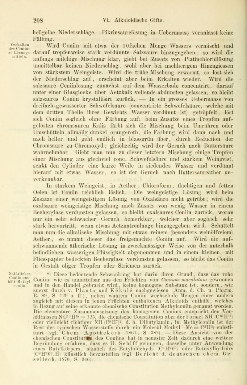 hellgelbe Niederschläge. Pikrinsäurelüsung in Ueberinaass veranlasst keine Fällimg. Verhalten Wird Coiiün mit etwa der lOfachen Menge Wassers vermischt und des < omins , ° zuLösangs-darauf tropfenweise stark verdünnte Salzsäure hinzugegeben, so wird die anfangs milchige Mischung klar, giebt bei Zusatz von Platinchloridlösung unmittelbar keinen Niederschlag, wohl aber bei nachherigem Hinzugiessen von stärkstem Weingeiste. Wird die trübe Mischung erwärmt, so löst sich der Niederschlag auf, erscheint aber beim Erkalten wieder. Wird die Salzsäure Coniinlösung zunächst auf dem Wasserbade concentrirt, darauf unter einer Glasglocke über Aetzkalk vollends abdunsten gelassen, so bleibt salzsaures Coniin krystallisirt zurück. — In ein grosses Uebermaass von dreifach-gewässerter Schwefelsäure (concentrirte Schwefelsäure, welche mit dem dritten Theile ihres Gewichts Wasser verdünnt ist) getröpfelt, löst sich Coniin sogleich ohne Färbung auf; beim Zusätze eines Tropfen auf- gelösten chromsauren Kalis färbt sich die Mischung beim Umrühren oder Umschütteln allmälig dunkel oraugeroth, die Färbung wird dann nach und nach heller und geht endlich iu blassgrün über, durch Reduction der Chromsäure zu Chromoxyd; gleichzeitig wird der Geruch nach lJuttersäure wahrnehmbar. Giebt man nun zu dieser letztern Mischung einige Tropfen einer Mischung aus glechviel conc. Schwefelsäure und starkem Weingeist, senkt den Cylinder eine kurze Weile in siedendes Wasser und verdünnt hierauf mit etwas Wasser, so ist der Gerach nach Buttersäureäther un- verkennbar. In starkem Weingeist, in Aether. Chloroform , flüchtigen und fetten Oelen ist Coniin reichlich löslich. Die weingeistige Lösung wird beim Zusätze einer weingeistigen Lösung von Oxalsäure nicht getrübt; wird die oxalsaure weingeistige Mischung nach Zusatz von wenig Wasser in einem Becherglase verdunsten gelassen, so bleibt oxalsaores Coniin zurück, woran nur ein sehr schwacher Geruch bemerkbar, welcher aber sogleich sehr stark hervortritt, wenn etwas Aetznatronlauge hinzugegeben wird. Schüttelt man nun die alkalische Mischung mit etwas reinem (besonders weinölfreiem Aether, so nimmt dieser das freigemachte Coniin auf. Wird die auf- schwimmende ätherische Lösung in zweckmässiger Weise von der unterhalb befindlichen wässerigen Flüssigkeit abgenommen und in einem kleinen, mit Fliesspapier bedeckten Becherglase verdunsten gelassen, so bleibt das Coniin in Gestalt öliger Tropfen oder Striemen zurück. Natürliches * Diese bedeutende Schwankung hat darin ihren Grund, dass das rohe hä*t Methyl- Coniin, wie es unmittelbar aus den Früchten von Ceniutn maculatum gewonnen coniin. und in den Handel gebracht wird, keine homogene Substanz ist, sondern, wie zuerst durch v. Planta und Kekule nachgewiesen (Anni. d. Ch. u. Pharm. B. SO, S. 12!» u. ff. , neben wahrem Coniin wechselnde Mengen eines andern zugleich mit diesem in jenen Früchten enthaltenen Alkaloids enthält, welches in Bezug auf seine erkannte chemische Constitution Methylconiin genannt worden. Die elementare Zusammensetzung des homogenen Coniina entspricht den Ver- hältnissen NC10II1' = Vl'>, die chemische Constitution aber der Formel XII C,,;IIn oder vielleicht richtiger Nil C-1I7 '-'. d. h. Dibutylamin; im Methylconiin ist der liest des typischen Wasserstoffs durch ein Molecül Methyl Me = C-ll3) snbsti- tuirt vgl. Chem. Apothekerb. 1867, S. 382). — Diese Ansicht von der chemischen Constituti^ des Coniina hat in neuester Zeit dadurch eine weitere Begründung erfahren, dass es 11. Schiff gelungen, dasselbe unter Anwendung eines Butylkörpers, nämlich des Butylaldehyds C8H809 oder Butoxylbydrüra < -11«»-. II künstlich herzustellen (vgl. Bericht d. deutschen ehem. <Je- ael Isdi. i^Tu. s 946 .