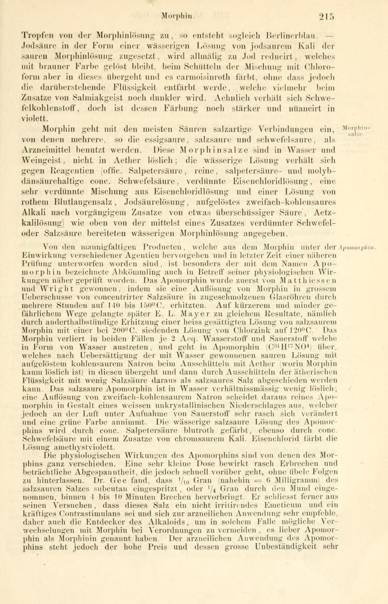 Tropfen von der Morphinlösimg zu, so entsteht sogleich Berlinerblau. — Jodsäure in der Form einer wässerigen Lösung von jodsaurera Kali der saureu Morphinlösung zugesetzt, wird allmälig zu .Jod reducirt, welches mit brauner Farbe gelöst bleibt, beim Schütteln der Mischung mit Chloro- form aber in dieses übergeht und es carmoisinroth färbt, ohne dass jedoch die darübersteliende Flüssigkeit entfärbt werde, welche vielmehr beim Zusätze von Salmiakgeist noch dunkler wird. Aehnlich verhält sieh Schwe- felkohlenstoff, doch ist dessen Färbung noch starker und nüancirt in violett. Morphin geht mit den meisten Säuren salzartige Verbindungen ein, MorpMn- von denen mehrere, so die essigsaure, salzsaure und schwefelsaure, als Arzneimittel benutzt werden. Diese Morphin salze sind in Wasser und Weingeist, nicht in Aether löslich; die wässerige Lösung verhält sieb gegen Reagentien (offic. Salpetersäure, reine. Salpetersäure- und molyb- dänsäurehaltige cone. Schwefelsäure, verdünnte Eisenchloridlösung, eine sehr verdünnte Mischung aus Eisenchloridlösung und einer Lösung von rotliem Blutlaugensalz, Jodsäurelösung, aufgelöstes zweifach-kohlensaures Alkali nach vorgängigem Zusätze von etwas überschüssiger Säure , Aetz- kalilösung) wie oben von der mittelst eines Zusatzes verdünnter Schwefel- oder Salzsäure bereiteten wässerigen Morphinlösuug angegeben. Von den mannigfaltigen Producten, welche aus dem Morphin unter derApomorphin. Einwirkung verschiedener Agenden hervorgehen und in letzter Zeit einer näheren Prüfung unterworfen worden sind, ist besonders der mit dein Namen Apo- morphin bezeichnete Abkömmling auch in Betreff seiner physiologischen Wir- kungen näher geprüft worden. Das Apomorphin wurde zuerst von Mattliiessen und Wright gewonnen, indem sie eine Auflösung von Morphin in grossem Ueberschusse von concentrirter Salzsäure in zugeschmolzenen Glasröhren durch mehrere Stunden auf 140 bis 150°C. erhitzten. Auf kürzerem und minder ge- fährlichem Wege gelangte später E. L. Mayer zu gleichem Resultate, nämlich durch anderthalbstündige Erhitzung einer heiss gesättigten Lösung von salzsaurem Morphin mit einer bei 200° C. siedenden Lösung von Chlorzink aufl20°C. Das Morphin verliert in beiden Fällen je 2 Aeq. Wasserstoff und Sauerstoff welche in Form von Wasser austreten, und geht in Apomorphin (CaiH17N04) über, welches nach Uebersättigung der mit Wasser gewonnenen sauren Lösung mit aufgelöstem kohlensaurem Natron beim Ausschütteln mit Aether (worin Morphin kaum löslich ist) in diesen übergeht und dann durch Ausschütteln der ätherischen Flüssigkeit mit wenig Salzsäure daraus als salzsaures Salz abgeschieden werden kann. Das salzsaure Apomorphin ist in Wasser verhältnissmässig wenig löslich; eine Aurlösung von zweifach-kohlensaurem Natron scheidet daraus reines Apo- morphin in Gestalt eines weissen unkrystallinischen Niederschlages aus, welcher jedoch an der Luft unter Aufnahme von Sauerstoff sehr rasch sich verändert und eine grüne Farbe annimmt. Die wässerige salzsaure Lösung des Apömor- phins wird durch conc. Salpetersäure blutrotli gefärbt, ebenso durch conc. Schwefelsäure mit einem Zusätze von chromsaurem Kali. Eisenchlorid tärbt die Lösung amethystviolett. Die physiologischen Wirkungen des Apomorphins sind von denen des Mor- phins ganz verschieden. Eine sehr kleiue Dose bewirkt rasch Erbrechen und beträchtliche Abgespanntheit, die jedoch schnell vorüber geht, ohne übele Folgen zu hinterlassen. Dr. Gee fand, dass '/in Gran (nahehin = t> Milligramm) des salzsauren Salzes subcutan eingespritzt , oder V4 Gran durch den Mund einge- nommen, binnen -L bis 10 Minuten Brechen hervorbringt. Er schliesst ferner aus seinen Versuchen, dass dieses Salz ein nicht irritirc ndes Emeticum und ein kräftiges Contrastimulans sei und sich zur arzneilichen Anwendung sehr empfehle, daher auch die Entdecker des Alkaloids, um in solchem Falle mögliche Ver- wechselungen mit Morphin bei Verordnungen zu vermeiden , es lieber Apomor- phin als Morphinin genannt haben. Der arzneilichen Anwendung des Apomor- phins steht jedoch der hohe Preis und dessen grosse Unbeständigkeit sehr
