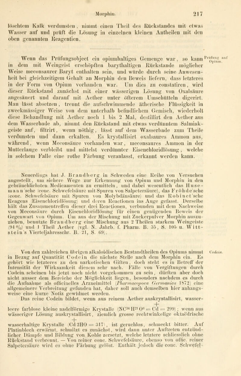 löschtem Kalk verdunsten . nimmt einen Theil des Rückstandes mit etwas Wasser auf und prüft die Lösung in einzelnen kleinen Antlieileu mit den oben irenanuten Reagentien. Wenn das Prüfungsobject ein opiumhaltiges Gemenge war, so kaimpl'0fu/1nginauf in dem mit Weingeist erschöpften barythaltigen Rückstände möglicher Weise meoonsaurer Baryt enthalten sein, und würde durch seine Anwesen- heit bei gleichzeitigem Gehalt an Morphin den Beweis liefern, dass letzteres in der Form von Opium vorhanden war. Um dies zu constatiren, wird dieser Rückstand zunächst mit einer wässerigen Lösung von Oxalsäure angesäuert und darauf mit Aether unter öfterem Umschütteln digerirt. Man lässt absetzen , trennt die aufschwimmende ätherische Flüssigkeit in zweckmässiger Weise von dem unterhalb befindlichem Gemisch, wiederholt diese Behandlung mit Aether noch 1 bis 2 Mal, desüllirt den Aether aus dem Wasserbade ab, nimmt den Rückstand mit etwas verdünntem Salmiak- geiste auf, filtrirt, wenn nöthig, lässt auf dem Wasserbade zum Theile verdunsten und dann erkalten. Es krystallisirt oxalsaures Ammon aus, während, wenn Meconsäure vorhanden war, meconsaures Amnion in der Mutterlauge verbleibt und mittelst verdünnter Eisenchloridlösung, welche in solchem Falle eine rothe Färbung veranlasst, erkannt werden kann. Neuerdings hat J. Brandberg in Schweden eine Reihe von Versuchen angestellt, uiu sichere Wege zur Erkennung von Opium und Morphin in den gebräuchlichsten Medicamenten zu ermitteln, und dabei wesentlich das Huse- uiann'sche (conc. Schwefelsäure mit Spuren von Salpetersäure), das Fröhde'sche (conc. Schwefelsäure mit Spuren von Molybdänsäure) und das Robinet'sche Reagens (Eisenchloridlösung) und deren Reactionen ins Auge gefasst. Derselbe hält das Zusammentreffen dieser drei Reactionen, verbunden mit dem Nachweise von Meconsäure durch Eisenchloridlösung für einen genügenden Beweis der Gegenwart von Opium. Um aus der Mischung mit Zuckerpulver Morphin auszu- ziehen, benutzte Brandberg eine Mischung aus 2 Theilen starkem Weingeiste (94 0/0) und 1 Theil Aether (vgl. N. Jahrb. f. Pharm. B. 35, S. 105 u. Witt- stein's Vierteljahresschr. B. 21, S. 69). Von den zahlreichen übrigen alkaloidischen Bestandteilen des Opiums nimmt Codein. in Bezug auf Quantität Code in die nächste Stelle nach dem Morphin ein. Es gehört wie letzteres zu den narkotischen Giften, doch steht es in Betreff der Intensität der Wirksamkeit diesem sehr nach. Fälle von Vergiftungen durch Codein. scheinen bis jetzt noch nicht vorgekommen zu sein, dürften aber doch nicht ausser dem Bereiche der Möglichkeit liegen, besonders nachdem es durch die Aufnahme als officinelles Arzneimittel [Pharmaeopoea Germanica 1S72) eine allgemeinere Verbreitung gefunden hat, daher soll auch demselben hier anhangs- weise eine kurze Notiz gewidmet werden. Das reine Codein bildet, wenn aus reinem Aether auskrystallisirt, wasser- + leere farblose kleine nadeiförmige Krystalle (NC3r,H210H = Cd = 29'J) ; wenn aus wässeriger Lösung auskrystallisirt, ziemlich grosse rechtwinkelige oktaedrische wasserhaltige Krystalle (Cd2HO = 3ll, ist geruchlos, schmeckt bitter. Auf Platinblech erwärmt, schmilzt es zunächst, wird dann unter Auftreten entzünd- licher Dämpfe und Bildung von Kohle zersetzt, welche letztere schliesslich ohne Rückstand verbrennt. — Von reiner conc. Schwefelsäure, ebenso von oftic. reiner Salpetersäure wird es ohne Färbung gelöst. Enthält jedoch die conc. Schwefel-