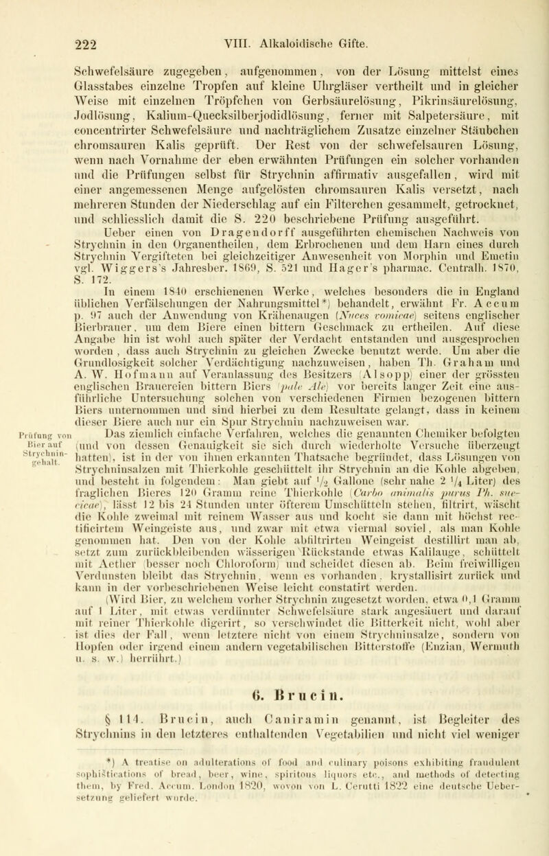 Schwefelsäure zugegeben, aufgenommen, von der Lösung mittelst eines Glasstabes einzelne Tropfen auf kleine Uhrgläser vertheilt und in gleicher Weise mit einzelnen Tröpfchen von Gerbsäurelösung, Pikrinsäurelösung, Jodlösung. Kalium-Quecksilberjodidlösung, ferner mit Salpetersäure, mit concentrirter Schwefelsäure und nachträglichem Zusätze einzelner Stäubehen chromsauren Kalis geprüft. Der Rest von der schwefelsauren Lösung, wenn nach Vornahme der eben erwähnten Prüfungen ein solcher vorhanden und die Prüfungen selbst für Strychnin affirmativ ausgefallen, wird mit einer angemessenen Menge aufgelösten chromsauren Kalis versetzt, nach mehreren Stunden der Niederschlag auf ein Filterchen gesammelt, getrocknet, und schliesslich damit die S. 220 beschriebene Prüfung ausgeführt. Ueber einen von Dragendorff ausgeführten chemischen Nachweis von Strychnin in den Organentheilen, dem Erbrochenen und dem Harn eines durch Strychnin Vergifteten bei gleichzeitiger Anwesenheit von Morphin und Emetin vgl. Wiggers's Jahresber. 1S60, S. 521 und Hager's pharmac. Centralh. 1870, S 172. In einem 1S40 erschienenen Werke, welches besonders die in England üblichen Verfälschungen der Nahrungsmittel*) behandelt, erwähnt Fr. Accum ]). '.»7 auch der Anwendung von Krähenaugen [Niices vomicae) seitens englischer Bierbrauer, um dem Biere einen bittern Geschmack zu ertheilen. Auf diese Angabe hin ist wohl auch später der Verdacht entstanden und ausgesprochen worden , dass auch Strychnin zu gleichen Zwecke benutzt werde. Um aber die Grundlosigkeit solcher Verdächtigung nachzuweisen, haben Th. Graham und A. W. Hof mann auf Veranlassung des Besitzers (Alsopp) einer der grössten englischen Brauereien bittern Biers pale Ale) vor bereits langer Zeit eine aus- führliche Untersuchung solchen von verschiedenen Firmen bezogenen bittern Biers unternommen und sind hierbei zu dem Resultate gelangt, dass in keinem dieser Biere auch nur ein »Spur Strychnin nachzuweisen war. Präfang von Das ziemlich einfache Verfahren, welches die genannten Chemiker befolgten Bieranf (und von dessen Genauigkeit sie sich durch wiederholte Versuche überzeugt l',liljlt' hatten), ist in der von ihnen erkannten Thatsache begründet, dass Lösungen von Strychninsalzen mit Thierkohle geschüttelt ihr Strychnin an die Kohle abgelten, und besteht in folgendem : Man ^iebt auf '/-2 Gallone (sehr nahe 2 '/4 Liter) des fraglichen Bieres 120 Gramm reine Thierkohle [Carbo animalis }>inus l'/i. sue- cicae , lässt 12 bis 24 Stunden unter öfterem Umschütteln stehen, filtrirt, wäscht die Kohle zweimal mit reinem Wasser aus und kocht sie dann mit höchst rec- tificirtem Weingeiste aus, und zwar mit etwa viermal soviel, als man Kohle genommen hat. Den von der Kohle abfiltrirten Weingeist dcstillirt man ab, setzt zum zurückbleibenden wässerigen Rückstände etwas Kalilauge, schüttelt mit Aether besser noch Chloroform) und scheidet diesen ab. Beim freiwilligen Verdunsten bleibt das Strychnin, wenn es vorhanden, krystallisirt zurück und kann in der vorbeschriebenen Weise leicht constatirt werden. (Wird Bier, zu welchem vorher Strychnin zugesetzt worden, etwa 0,1 Gramm auf l Liter, mit etwas verdünnter Schwefelsäure .stark angesäuert und darauf mit reiner Thierkohle digerirt, so verschwindet die Bitterkeit nicht, wohl aber ist dies der Kall, wenn letztere nicht von einem Stiyehninsalze, sondern von Hopfen öder irgend einem andern vegetabilischen Bitterstoffe (Enzian, Weriuuth U s w. herrührt.) 0. IJ mein. (j 111. Bruein, auch C anir a m i n genannt, ist Begleiter des Stryclmins in den letzteres enthaltenden Vegetabilien und nicht viel weniger *) A treatise on adulterations of food and culinary poisons exhibiting fraudulent sopbiStications of bread, beer, wine, spiritous liquors etc., and methods of detecting tliiin, by Fred. Accum. London 1820, wovon von L. Cerutti 1822 eine deutsche Ueber- setznng geliefert wnrde.