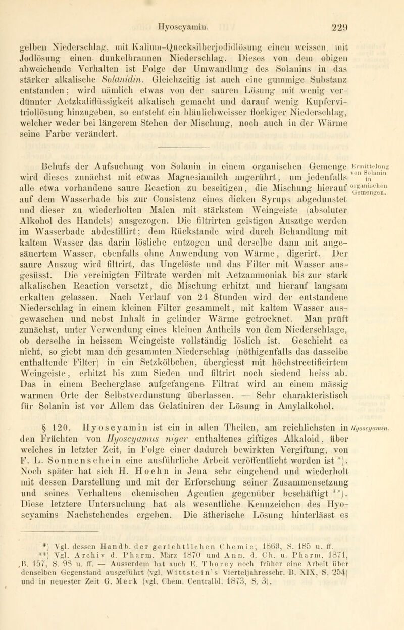 gelben Niederschlag, nrit Kaliuni-Quecksilberjodidlösung einen weissen, mit Jodlösung einen dunkelbraunen Niederschlag. Dieses von dem obigen abweichende Verhalten ist Folge der Umwandlung des Solanins in das stärker alkalische Solanidin. Gleichzeitig ist auch eine gammige Substanz entstanden; wird nämlich etwas von der sauren Lösung mit wenig ver- dünnter Aetzkaliflüssigkeit alkalisch gemacht und darauf wenig Kupfervi- triollösung hinzugeben, so entsteht ein bläulichweisser flockiger Niederschlag, welcher weder bei längerem Stehen der Mischung, noch auch in der Wärme seine Farbe verändert. Behufs der Aufsuchung von Solanin in einem organischen Gemenge Ermittelung wird dieses zunächst mit etwas Magnesiamilch angerührt, um jedenfalls um Vi'/ alle etwa vorhandene saure Reaction zu beseitigen, die Mischung hierauf 7iemrn'-!'nU auf dem Wasserbade bis zur Consistenz eines dicken Syrups abgedunstet und dieser zu wiederholten Malen mit stärkstem Weingeiste (absoluter Alkohol des Handels) ausgezogen. Die filtrirten geistigen Auszüge werden im Wasserbade abdestillirt; dem Rückstande wird durch Behandlung mit kaltem Wasser das darin lösliche entzogen und derselbe dann mit ange- säuertem Wasser, ebenfalls ohne Anwendung von Wärme, digerirt. Der saure Auszug wird filtrirt, das Ungelöste und das Filter mit Wasser aus- gesüsst. Die vereinigten Filtrate werden mit Aetzammoniak bis zur stark alkalischen Reaction versetzt, die Mischung erhitzt und hierauf langsam erkalten gelassen. Nach Verlauf von 24 Stunden wird der entstandene Niederschlag in einem kleinen Filter gesammelt, mit kaltem Wasser aus- gewaschen und nebst Inhalt in gelinder Wärme getrocknet. Man prüft zunächst, unter Verwendung eines kleinen Antheils von dem Niederschlage, ob derselbe in heissem Weingeiste vollständig löslich ist. Geschieht es nicht, so giebt man den gesammten Niederschlag (nöthigenfalls das dasselbe enthaltende Filter) in ein Setzkölbchen, übergiesst mit höchstrectificirtem Weingeiste, erhitzt bis zum Sieden und filtrirt noch siedend heiss ab. Das in einem Becherglase aufgefangene Filtrat wird an einem massig warmen Orte der Selbstverdunstung überlassen. — Sehr charakteristisch für Solanin ist vor Allem das Gelatiniren der Lösung in Amylalkohol. § 120. Hyoscyamin ist ein in allen Theilen, am reichlichsten inEyoscyamin. den Früchten von Hyoscyamus niger enthaltenes giftiges Alkaloid, über welches in letzter Zeit, in Folge einer dadurch bewirkten Vergiftung, von F. L. Sonnenschein eine ausführliche Arbeit veröffentlicht worden ist *): Noch später hat sich H. Hoehn in Jena sehr eingehend und wiederholt mit dessen Darstellung und mit der Erforschung seiner Zusammensetzung und seines Verhaltens chemischen Agentien gegenüber beschäftigt **). Diese letztere Untersuchung hat als wesentliche Kennzeichen des Hyo- seyamins Nachstehendes ergeben. Die ätherische Lösung hinterlässt es *) Vgl. dessen Handb. der gerichtlichen Chemie; 1869, S. 185 u. ff. **) Vgl. Archiv d. Pharm. März 1870 und Ann. d. Ch. u. Pharm. 1871, ,B. 157, S. 98 u. ff. — Ausserdem hat auch E. Tliorey noch früher eine Arbeit über denselben Gegenstand ausgeführt (vgl. Wittstein's Viertel.)ahresschr. B. XIX, S. 254) und in neuester Zeit G. Merk (vgl. Chem, Centralbl. 1873, S. 3),