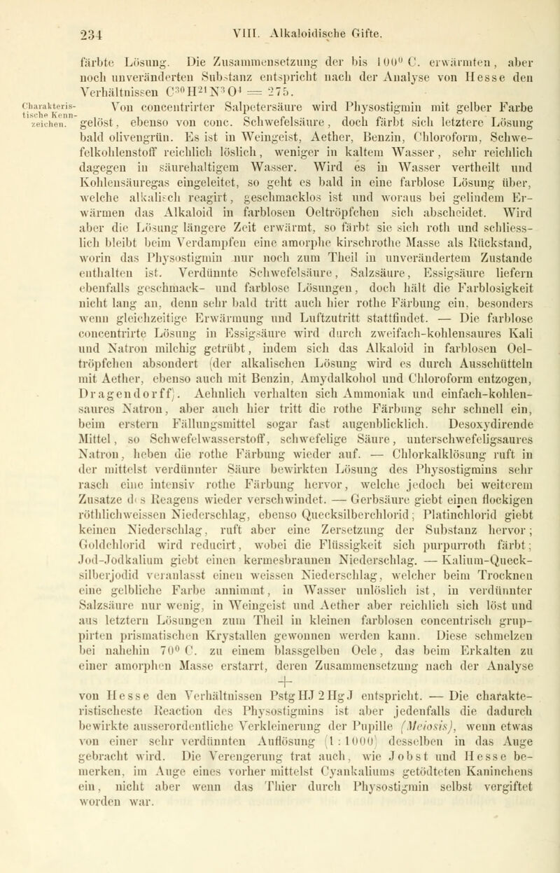 färbte Läsimg. Die Zusammensetzung der bis 1UU,JC. erwärmten, aber noch unveränderten Substanz entspricht nach der Analyse von Hesse den Verhältnissen C:>°H2'N:!04 = 275. Chavakteris- Von conceutrirter Salpetersäure wird Physostigmin mit gelber Farbe zeichen, gelöst. ebenso von conc. Schwefelsäure, doch färbt sich letztere Losung bald olivengrün. Es ist in Weingeist, Aether, Benzin, Chloroform, Schwe- felkohlenstoff reichlich löslich, weniger in kaltem Wasser, sehr reichlich dagegen in säurehaltigem Wasser. Wird es in Wasser vertheilt und Kohlensäuregas eingeleitet, so geht es bald in eine farblose Lösung über, welche alkalisch reagirt, geschmacklos ist und woraus bei gelindem Er- wärmen das Alkaloid in farblosen Oeltröpfchen sich abscheidet. Wird aber die Lösung längere Zeit erwärmt, so färbt sie sich roth und schliess- lich bleibt beim Verdampfen eine amorphe kirschrothe Masse als Rückstand, worin das Physostigmin nur noch zum Theil in unverändertem Zustande enthalten ist. Verdünnte Schwefelsäure, Salzsäure, Essigsäure liefern ebenfalls geschmaek- und farblose Lösungen, doch hält die Farblosigkeit nicht lang an. denn sehr bald tritt auch hier rothe Färbung ein. besonders wenn gleichzeitige Erwärmung und Luftzutritt stattfindet. — Die farblose concentrirte Lösung in Essigsäure wird durch zweifach-kohlensaures Kali und Natron milchig getrübt, indem sich das Alkaloid in farblosen Oel- tröpfchen absondert (der alkalischen Lösung wird es durch Ausschütteln mit Aether, ebenso auch mit Benzin, Amydalkohol und Chloroform entzogen, Dragendorff . Aehnlich verhalten sich Ammoniak und einfach-kohlen- saures Natron, aber auch hier tritt die rothe Färbung sehr schnell ein, beim erstem Fällungsmittel sogar fast augenblicklich. Desoxydirende Mittel, so Schwefelwasserstoff, schwefelige Säure, unterschwefeligsaures Natron, heben die rothe Färbung wieder auf. — Chlorkalklösung ruft in der mittelst verdünnter Säure bewirkten Lösung des Physostigrains sehr rasch eine intensiv rothe Färbung hervor, welche jedoch bei weiterem Zusätze il s Keagens wieder verschwindet. — Gerbsäure giebt einen flockigen röthlichweissen Niederschlag, ebenso Quecksilberchlorid; Platinchlorid giebt keinen Niederschlag, ruft aber eine Zersetzung der Substanz hervor; Goldchlorid wird reducirt, wobei die Flüssigkeit sich purpurrotl] färbt; Jod-Jodkalium giebt einen kermesbraunen Niederschlag. — Kalium-Queck- silberjodid veranlasst einen weissen Niederschlag, welcher beim Trocknen eine gelbliche Farbe annimmt, in Wasser unlöslich ist, iu verdünnter Salzsäure nur wenig, in Weingeist und Aether aber reichlich sich löst und aus letztem Lösungen zum Theil in kleinen farblosen concentrisch grup- pirten prismatischen Krystallen gewonnen werden kann. Diese schmelzen bei nahehin 70° ('. zu einem blassgelben Oele, das* beim Erkalten zu einer amorphen Masse erstarrt, deren Zusammensetzung nach der Analyse 4- von Hesse den Verhältnissen PstgHJ2HgJ entspricht. —Die charakte- ristischeste Keaction des Physostiginins ist aber jedenfalls die dadurch bewirkte ausserordentliche Verkleinerung der Pupille (Meiosis), wenn etwas von einer sehr verdünnten Auflösung (1:1000] desselben in das Auge gebracht wird. Die Verengerung trat auch, wie Job st und Hesse be- merken, im Auge eines vorher mittelst Cyankaliums getödteten Kaninchens ein. nicht aber wenn das Thier durch Physostigmin selbst vergiftet worden war.