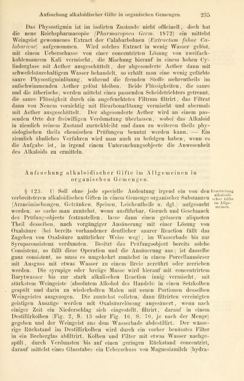 Das Physostigmin ist im isolirt'en Zustande nicht officinell, doch hat die neue Reichspharinacopöe (Pharmacopoea Germ. 1872) ein mittelst Weingeist gewonnenes Extract der Oalabarbohnen (Exlraclttm fubae Ca- labaricae) aufgenommen. Wird solches Extract in wenig Wasser gelöst, mit einem Ueberschusse von einer concentrirten Lösung von zweifach- kohlensaurem Kali vermischt, die Mischung hierauf in einem hohen Cy- linderglase mit Aether ausgeschüttelt, der abgesonderte Aether dann mit schwefelsäurehaltigem Wasser behandelt, so erhält man eine wenig gefärbte saure Physostigminlösung, während die fremden »Stoffe mehrentheils im aufschwimmenden Aether gelöst bleiben. Beide Flüssigkeiten, die saure und die ätherische, werden mittelst eines passenden Scheidetrichters getrennt, die saure Flüssigkeit durch ein angefeuchtetes Filtrum filtrirt, das Filtrat dann von Neuem vorsichtig mit Bicarbonatlösung vermischt und abermals mit Aether ausgeschüttelt. Der abgesonderte Aether wird an einem pas- senden Orte der freiwilligen Verdunstung überlassen, wobei das Alkaloid in ziemlich reinem Zustand zurückbleibt und dann zu weiteren theils ph}r- siologischen theils chemischen Prüfungen benutzt werden kann. — Ein ziemlich ähnliches Verfahren wird man auch zu befolgen haben, wenn es die Aufgabe ist, in irgend einem Untersuchungsobjecte die Anwesenheit des Alkaloids zu ermitteln. Aufsuchung alkaloidischer Gifte im Allgemeinen in organischen Gemengen. § 123. I) Soll ohne jede specielle Andeutung irgend ein von den Enniueiuug verbreiteteren alkaloidischen Giften in einem Gemenge organischer Substanzen scher Gifte (Arzneimischungen, Getränken, Speisen, Leichentheile u. dgl.) aufgesucht ^f,1,1^,6 werden, so suche man zunächst, wenn ausführbar, Geruch und Geschmack des Prüfungsobjects festzustellen, lasse dann einen grössern aliquoten Theil desselben, nach vorgängiger Ansäuerung mit einer Lösung von Oxalsäure (bei bereits vorhandener deutlicher saurer Reaction fällt das Zugeben von Oxalsäure natürlicher Weise weg) , im Wasserbade bis zur Syrupsconsistenz verdunsten. Besitzt das Prüfungsobject bereits solche Consistenz, so fällt diese Operation und die Ansäuerung aus ; ist dasselbe ganz consistent, so muss es umgekehrt zunächst in einem Porcellanmörser mit Ausguss mit etwas Wasser zu einem Breie zerrührt oder zerrieben werden. Die syrupige oder breiige Masse wird hierauf mit concentrirtem Barytwasser bis zur stark alkalischen Reaction innig vermischt, mit stärkstem Weingeiste (absolutem Alkohol des Handels) in einen Setzkolben gespült und darin zu wiederholten Malen mit neuen Portionen desselben Weingeistes ausgezogen. Die zunächst colirten, dann filtrirten vereinigten geistigen Auszüge werden mit Oxalsäurelösung angesäuert, wenn nach einiger Zeit ein Niederschlag sich eingestellt, filtrirt, darauf in einem Destillirkolben (Fig. 2, S. 13 oder Fig. 16, S. 70, je nach der Menge) gegeben und der Weingeist aus dem Wasserbade abdestillirt. Der wässe- rige Rückstand im Destillirkolben wird durch ein vorher benässtes Filter in ein Becherglas abfiltrirt, Kolben und Filter mit etwas Wasser nachge- spült, durch Verdunsten bis auf einen geringen Rückstand concentrirt, darauf mittelst eines Glasstabes ein Ueberschuss von Magnesiamilch (hydra-