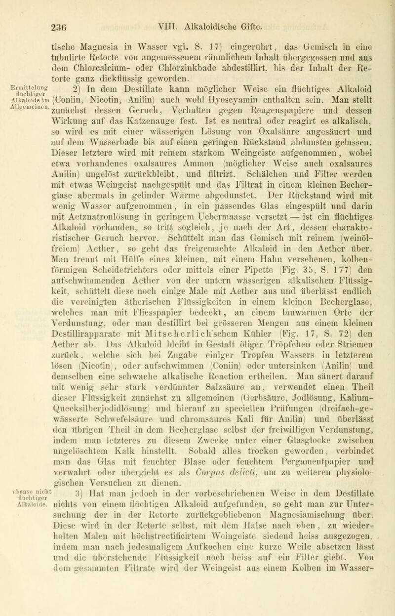 tische Magnesia in Wasser vgl. S. 17) eingerührt, das Gemisch in eine tnbulirte Retorte von angemessenem räumlichem Inhalt übergegossen und aus dem Chlorcalcium- oder Chlorzinkbade abdestillirt. bis der Inhalt der Re- torte ganz dickflüssig geworden. Ermittelung 2) In dem Destillate kann möglicher Weise ein flüchtiges Alkaloid fluchtiger ' ° Aikaioideim (Coniin, Nicotin, Anilin) auch wohl Hyoscyamin enthalten sein. Man stellt eu'zunächst dessen Geruch, Verhalten gegen Reagenspapiere und dessen Wirkung auf das Katzenauge fest. Ist es neutral oder reagirt es alkalisch, so wird es mit einer wässerigen Lösung von Oxalsäure angesäuert und auf dem Wasserbade bis auf einen geringen Rückstand abdunsten gelassen. Dieser letztere wird mit reinem starkem Weiugeiste aufgenommen , wobei etwa vorhandenes oxalsaures Amnion (möglicher Weise auch oxalsaures Anilin) ungelöst zurückbleibt, und filtrirt. Schälchen und Filter werden mit etwas Weingeist nachgespült und das Filtrat in einem kleinen Becher- glase abermals in gelinder Wärme abgedunstet. Der Rückstand wird mit wenig Wasser aufgenommen , in ein passendes Glas eingespült und darin mit Aetznatronlösung in geringem Uebermaasse versetzt — ist ein flüchtiges Alkaloid vorhanden, so tritt sogleich, je nach der Art, dessen charakte- ristischer Geruch hervor. Schüttelt man das Gemisch mit reinem (weinöl- freiem Aether, so geht das freigemachte Alkaloid in den Aether über. Man trennt mit Hülfe eines kleinen, mit einem Hahn versehenen, kolben- förmigen Scheidetrichters oder mittels einer Pipette (Fig. 35, S. 177) den aufschwimmenden Aether von der untern wässerigen alkalischen Flüssig- keit, schüttelt diese noch einige Male mit Aether aus und überlässt endlich die vereinigten ätherischen Flüssigkeiten in einem kleinen Becherglase, welches man mit Fliesspapier bedeckt, an einem lauwarmen Orte der Verdunstung, oder man destillirt bei grösseren Mengen aus einem kleinen Destülirapparate mit Mitßcherlich'schem Kühler (Fig. 17, S. 72) den Aether ab. Das Alkaloid bleibt in Gestalt öliger Tröpfchen oder Striemen zurück, welche sieh bei Zugabe einiger Tropfen Wassers in letzterem lösen (Nicotin , oder aufschwimmen Coniin) oder untersinken (Anilin) und demselben eine schwache alkalische Reaction ertheilen. Man säuert darauf mit wenig sehr stark verdünnter Salzsäure an, verwendet einen Theil diese]- Flüssigkeit zunächst zu allgemeinen (Gerbsäure, Jodlösung, Kalium- Quecksilberjodidlö8ung und hierauf zu speciellen Prüfungen (dreifach-ge- wässerte Schwefelsäure und chromsaures Kali für Anilin; und überlässt den übrigen Theil in dem Becherglase selbst der freiwilligen Verdunstung, indem man letzteres zu diesem Zwecke unter einer Glasglocke zwischen ungelöschtem Kalk hinstellt. Sobald alles trocken geworden, verbindet man das (das mit feuchter Blase oder feuchtem Pergamentpapier und verwahrt oder übergiebl es als Corpus delicti, um zu weitereu physiolo- gischen Versuchen zu dienen. ebenso nicht 3) jj.^ Ill;1]1 jedoch in der vorbeschriebeneu Weise in dem Destillate Süchtiger ' . • Alkaloide. nichts von einem fluchtigen Alkaloid aufgefunden, so geht man zur Unter- suchung der in der Retorte zurückgebliebenen Magnesiamischung über. Diese wird in der Retorte selbst, mit dem Halse nach oben, zu wieder- holten Malen mit höchetrectificirtem Weiugeiste siedend heiss ausgezogen, indem man nach jedesmaligem Aufkochen eine kurze Weile absetzen läs>t und die überstehende Flüssigkeit noch heiss auf ein Filter giebt. Von dem gesammtea Filtrate wird der Weingeist aus einem Kolben im Wasser-