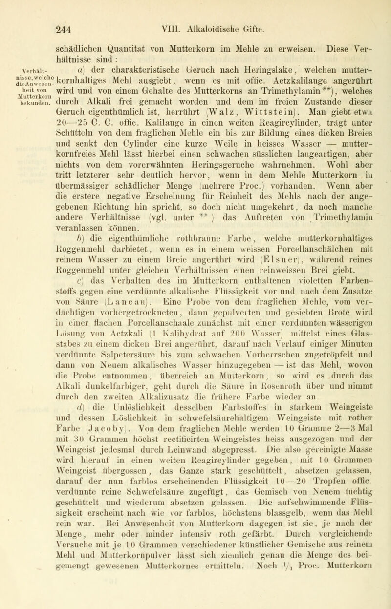 schädlichen Quantität von Mutterkorn im Mehle zu erweisen. Diese Ver- hältnisse sind : Vorhalt- a) der charakteristische Geruch nach Heringslake, welchen mutter- aieAnwesen- kernhaltiges Mehl ausgiebt, wenn es mit offic. Aetzkalilauge angerührt heit von wird und von einem Gehalte des Mutterkorns an Trimethylaniin **), welches Mutterkorn ' bekunden, durch Alkali frei gemacht worden und dem im freien Zustande dieser Geruch eigenthümlich ist, herrührt (Walz, Wittstein). Man giebt etwa 20—25 C. C. offic. Kalilauge in einen weiten Reagircylinder, trägt unter Schütteln von dem fraglichen Mehle ein bis zur Bildung eines dicken Breies und senkt den Cylinder eine kurze Weile in heisses Wasser — mutter- komfreies Mehl lässt hierbei einen schwachen süsslichen laugeartigen, aber nichts von dem vorerwähnten Heringsgeruche wahrnehmen. Wohl aber tritt letzterer sehr deutlich hervor, wenn in dem Mehle Mutterkorn in übermässiger schädlicher Menge (mehrere Proc.) vorhanden. Wenn aber die erstere negative Erscheinung für Reinheit des Mehls nach der ange- gebenen Richtung hin spricht, so doch nicht umgekehrt, da noch manche andere Verhältnisse (vgl. unter ** ) das Auftreten von Tritnethylamin veranlassen können. b) die eigenthümliche rothbraune Farbe, welche mutterkornhaltiges Roggenmehl darbietet, wenn es in einem weissen Porcellanschälchen mit reinem Wasser zu einem Breie augerührt wird (Eisner), während reines Roggenmehl unter gleichen Verhältnissen einen reinweissen Brei giebt. C das Verhalten des im Mutterkorn enthaltenen violetten Farben- stoffs gegen eine verdünnte alkalische Flüssigkeit vor und nach dem Zusätze von Säure (Laneau). Eine Probe von dein fraglichen Mehle, vom ver- dächtigen vorhergetrockneten, dann gepulveiten und gesiebten Brote wird in einer flachen Poreellanschaale zunächst mit einer verdünnten wässerigen Lösung von Aetzkali 1 Kalihydrat auf 200 Wasser mittelst eines Glas- stabes zu einem dicken Brei angerührt, darauf nach Verlauf einiger Minuten verdünnte .Salpetersäure bis zum schwachen Vorherrschen zugetröpfelt und dann von Neuem alkalisches Wasser hinzugegeben—ist das Mehl, wovon die Probe entnommen, überreich an Mmterkorn, so wird es durch das Alkali dunkelfarbiger, geht durch die Säure in Rosenroth über und nimmt durch den zweiten Alkalizusatz die frühere Farbe wieder an. d) die l'nlöslichkeit desselben Farbstoffes in starkem Weingeiste und dessen Löslichkeit in schwefelsäurehaltigem Weingeiste mit rother Farbe Jacoby . Von dem fraglichen Mehle werden 10 Gramme 2—3 Mal mit 30 Grammen höchst rectiticirteu Weingeistes heiss ausgezogen und der Weingeist jedesmal durch Leinwand abgepresst. Die also gereinigte Masse wird hierauf in einen weiten Reagircylinder gegeben, mit 10 Grammen Weingeist übergössen, das Ganze stark geschüttelt, absetzen gelassen, darauf der nun farblos erscheinenden Flüssigkeit 10—20 Tropfen offic. verdünnte reine Schwefelsäure zugefügt, das Gemisch von Neuem tüchtig geschüttelt und wiederum absetzen gelassen. Die aufschwimmende Flüs- sigkeit erscheint nach wie vor farblos, höchstens blassgelb, wenn das Mehl rein war. Bei Anwesenheit von Mutterkorn dagegen ist sie, je nach der Menge, mehr oder minder intensiv roth gefärbt. Durch vergleichende Versuche mit je 10 Grammen verschiedener künstlicher Gemische aus reinem Mehl und .Mutterkornpulver lässt sich ziemlich genau die Menge des bei gemengt gewesenen Mutterkornes ermitteln. Noch '/, Proc. Mutterkorn
