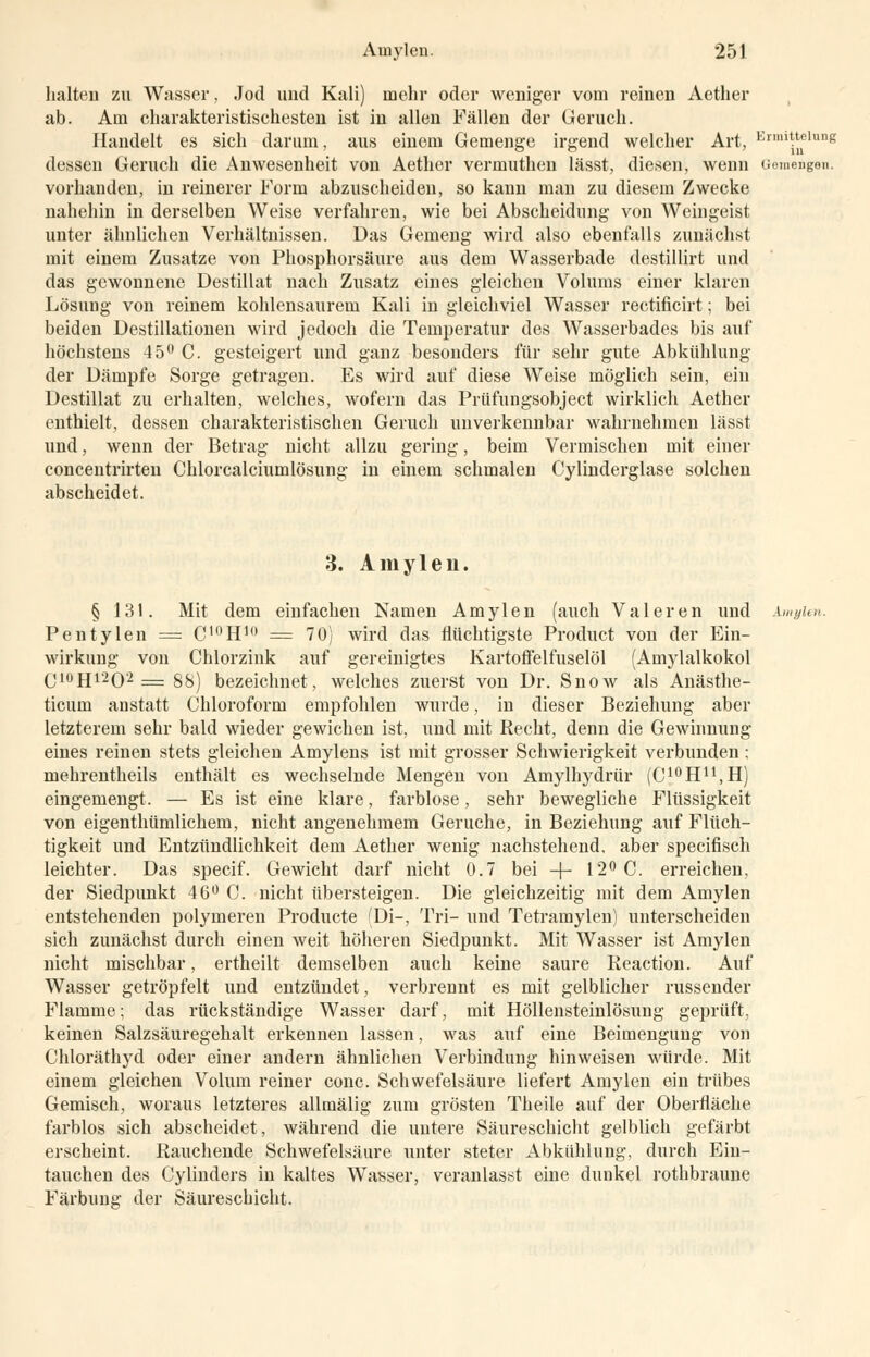 halten zu Wasser, Jod und Kali) mehr oder weniger vom reinen Aether ab. Am charakteristischesten ist in allen Fällen der Geruch. Handelt es sich darum, aus einem Gemenge irgend welcher Art, E«nittehmg dessen Geruch die Anwesenheit von Aether vermuthen lässt, diesen, wenn Gemengen. vorhanden, in reinerer Form abzuscheiden, so kann man zu diesem Zwecke nahehin in derselben Weise verfahren, wie bei Abscheidung von Weingeist unter ähnlichen Verhältnissen. Das Gemeng wird also ebenfalls zunächst mit einem Zusätze von Phosphorsäure aus dem Wasserbade destillirt und das gewonnene Destillat nach Zusatz eines gleichen Volums einer klaren Lösung von reinem kohlensaurem Kali in gleichviel Wasser rectificirt; bei beiden Destillationen wird jedoch die Temperatur des Wasserbades bis auf höchstens 45° C. gesteigert und ganz besonders für sehr gute Abkühlung der Dämpfe Sorge getragen. Es wird auf diese Weise möglich sein, ein Destillat zu erhalten, welches, wofern das Prüfungsobject wirklich Aether enthielt, dessen charakteristischen Geruch unverkennbar wahrnehmen lässt und, wenn der Betrag nicht allzu gering, beim Vermischen mit einer concentrirten Chlorcalciumlösung in einem schmalen Cylinderglase solchen abscheidet. 3. Amylen. § 131. Mit dem einfachen Namen Amylen (auch Valeren und kmyien. Pentylen = C'°H10 = 70) wird das flüchtigste Product von der Ein- wirkung von Chlorzink auf gereinigtes Kartoffelfuselöl (Amylalkokol C10H12O2 = 88) bezeichnet, welches zuerst von Dr. Snow als Anästhe- ticum anstatt Chloroform empfohlen wurde, in dieser Beziehung aber letzterem sehr bald wieder gewichen ist, und mit Recht, denn die Gewinnung eines reinen stets gleichen Amylens ist mit grosser Schwierigkeit verbunden ; mehrentheils enthält es wechselnde Mengen von Amylhydrür (C^H^H) eingemengt. — Es ist eine klare, farblose, sehr bewegliche Flüssigkeit von eigenthümlichem, nicht angenehmem Gerüche, in Beziehung auf Flüch- tigkeit und Entzündlichkeit dem Aether wenig nachstehend, aber speeifisch leichter. Das speeif. Gewicht darf nicht 0.7 bei -f- 12° C. erreichen, der Siedpunkt 46° C. nicht übersteigen. Die gleichzeitig mit dem Amylen entstehenden polymeren Producte (Di-, Tri- und Tetramylen) unterscheiden sich zunächst durch einen weit höheren Siedpunkt. Mit Wasser ist Amylen nicht mischbar, ertheilt demselben auch keine saure Keaction. Auf Wasser getröpfelt und entzündet, verbrennt es mit gelblicher russender Flamme; das rückständige Wasser darf, mit Höllensteinlösung geprüft, keinen Salzsäuregehalt erkennen lassen, was auf eine Beimengung von Chloräthyd oder einer andern ähnlichen Verbindung hinweisen würde. Mit einem gleichen Volum reiner conc. Schwefelsäure liefert Amylen ein trübes Gemisch, woraus letzteres allmälig zum grösten Theile auf der Oberfläche farblos sich abscheidet, während die untere Säureschicht gelblich gefärbt erscheint. Rauchende Schwefelsäure unter steter Abkühlung, durch Ein- tauchen des Cylinders in kaltes Wasser, veranlasst eine dunkel rothbraune Färbung der Säureschicht.