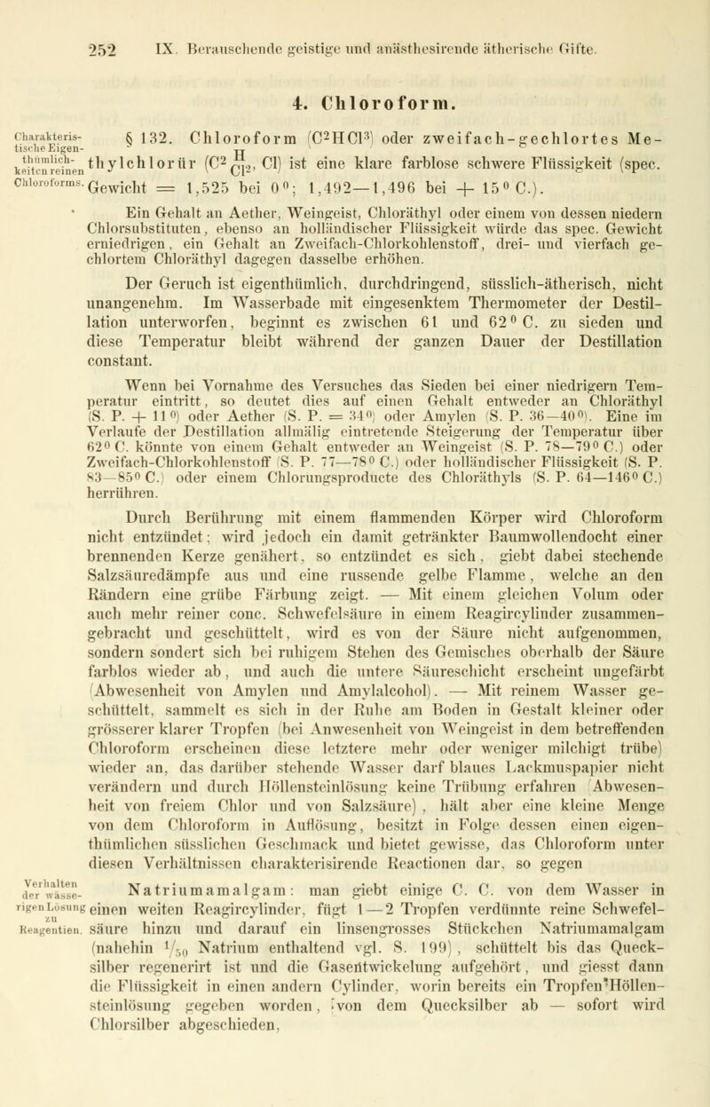 4. Chloroform. charavteris- § 132. Chloroform i'C2HCl^ oder zweifach-gechlortes Me- tische Eigen ii kei'üuI-einen *n J^cn ^ °r ^Y ^2GT2' ^ *s* e*ne klare farrjl°se schwere Flüssigkeit (spec. Chloroforms.Gewicht _ 152g bd Qo. 1,492—1,496 bei + 150 C). Ein Gehalt an Aether, Weingeist, Chloräthyl oder einem von dessen niedern Chlorsubstituten, ebenso an holländischer Flüssigkeit würde das spec. Gewicht erniedrigen, ein Gehalt an Zweifach-Chlorkohlenstoff, drei- und vierfach ge- chlortem Chloräthyl dagegen dasselbe erhöhen. Der Geruch ist eigentümlich, durchdringend, süsslich-ätherisch, nicht unangenehm. Im Wasserbade mit eingesenktem Thermometer der Destil- lation unterworfen, beginnt es zwischen 61 und 62° C. zu sieden und diese Temperatur bleibt während der ganzen Dauer der Destillation constant. Wenn bei Vornahme des Versuches das Sieden bei einer niedrigem Tem- peratur eintritt, so deutet dies auf einen Gehalt entweder an Chloräthyl (S. P. + II«) oder Aether (S. P. = 34°; oder Amylen (S. P. 36-400). Eine im Verlaufe der Destillation allmälig eintretende Steigerung der Temperatur über 62° C. könnte von einem Gehalt entweder an Weingeist (S. P. 78—79« C.) oder Zweifach-Chlorkohlenstoff 'S. P. 77—780 c.) oder holländischer Flüssigkeit (S. P. 83 -850 C.) oder einem Chlorungsproducte des Chloräthyls (S. P. 64—1460 C.) herrühren. Durch Berührung mit einem flammenden Körper wird Chloroform nicht entzündet; wird jedoch ein damit getränkter Baumwollendocht einer brennenden Kerze genähert, so entzündet es sich, giebt dabei stechende Salzsäuredämpfe aus und eine russende gelbe Flamme, welche an den Rändern eine grübe Färbung zeigt. — Mit einem gleichen Volum oder auch mehr reiner conc. Schwefelsäure in einem Reagircylinder zusammen- gebracht und geschüttelt, wird es von der Säure nicht aufgenommen, sondern sondert sich bei ruhigem Stehen des Gemisches oberhalb der Säure farblos wieder ab, und auch die untere Säureschicht erscheint ungefärbt Abwesenheit von Amylen und Amylalcohol). — Mit reinem Wasser ge- schüttelt, sammelt es sich in der Ruhe am Boden in Gestalt kleiner oder grösserer klarer Tropfen (bei Anwesenheit von Weingeist in dem betreffenden Chloroform erscheinen diese letztere mehr oder weniger milchigt trübe) wieder an. das darüber stehende Wasser darf blaues Lackmuspapier nicht verändern und durch Höllensteinlösung keine Trübung erfahren Abwesen- heit von freiem Chlor und von Salzsäure) . hält aber eine kleine Menge von dem Chloroform in Auflösung, besitzt in Folge dessen einen eigen- thümlichen süssliehen Geschmack und bietet gewisse, das Chloroform unter diesen Verhältnissen charakterisirende Reactionen dar. so gegen der'wksse- Natriumamalgam: man giebt einige C. C. von dem Wasser in rigenLösung einen weiten Reagircylinder. fügt l—2 Tropfen verdünnte reine Schwefel- Reagentien. säure hinzu und darauf ein linsengrosses Stückchen Natriumamalgam (nahehin x/h{) Natrium enthaltend vgl. S. 199) , schüttelt bis das Queck- silber regenerirt ist und die Gaseütwickelung aufgehört, und giesst dann die Flüssigkeit in einen andern Cylinder. worin bereits ein Tropfen'Höllen- steinlösung gegeben worden, f von dem Quecksilber ab — sofort wird Chlorsilber abgeschieden,