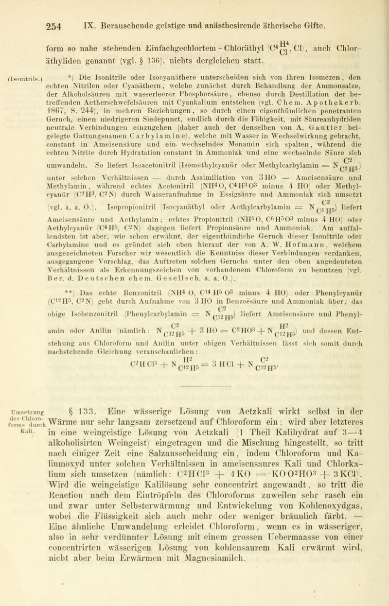 114 form so nahe stehenden Einfachgechlorteni - Chloräthyl (C4™ ,C1,\ auch Chlor- äthyliden genannt (vgl. § 136), nichts dergleichen statt. *) Die Isonitrile oder Isocyanäthere unterscheiden sich von ihren Isomeren, den echten Nitrilen oder Cyanäthern, welche zunächst durch Behandlung der Ammonsalze. der Alkoholsäuren mit wasserleerer Phosphorsäure, ebenso durch Destillation der be- treffenden Aetherschwefelsäuren mit Cyankalium entstehen (vgl. Chem. Apothekerb. 1867, S. 244), in mehren Beziehungen, so durch einen eigenthümlichen penetranten Geruch, einen niedrigeren Siedepunct, endlich durch die Fähigkeit, mit Säureanhydriden neutrale Verbindungen einzugehen (daher auch der denselben von A. Gautier bei- gelegte Gattungsnamen Carbylamine), welche mit Wasser in Wechselwirkung gebracht, constant in Ameisensäure und ein. wechselndes Monamin sich spalten, während die echten Nitrite durch Hydratation constant in Ammoniak und eine wechselnde Säure sich C2 umwandeln. So liefert Isoacetonitril (Isomethylcyanür oder Methylcarbylamin = Nf,.,H3) unter solchen Verhältnissen — durch Assimiliation von 3 HO — Ameisensäure und Methylamin, während echtes Acetonitril (NH40, C4H303 minus 4 HO) oder Methyl- eyanür C'-H3, C2N) durch Wasseraufnahme in Essigsäure und Ammoniak sich umsetzt C2 vgl. a. a. 0.). Isopropionitril (Isocyanäthyl oder Aethylcarbylamin = N,<4„5) liefert Ameisensäure und Aethylamin ; echtes Propionitril (NH*0, C6H503 minus 4 HO) oder Aethylcyanür (C4Hr>, C2N) dagegen liefert Propionsäure und Ammoniak. Am auffal- lendsten ist aber, wie schon erwähnt, der eigenthümliche Geruch dieser Isonitrile oder Carbylamine und es gründet sich eben hierauf der von A.W. Hof mann, welchem ausgezeichneten Forscher wir wesentlich die Kenntniss dieser Verbindungen verdanken, ausgegangene Vorschlag, das Auftreten solchen Geruchs unter den oben angedeuteten Verhältnissen als Erkennungszeichen von vorhandenem Chloroform zu benutzen (vgl. Ber. d. Deutschen chem. Gesellsch. a. a. 0.). **) Das echte Benzonitril (NH4 0, C'4 H5 O3 minus 4 HO) oder Phenylcyanür ;(/r_'||.\ C2N) geht durch Aufnahme von 3HO in Benzoesäure und Ammoniak über; das C2 obige Isobenzonitril (Phenylcarbylamin = Np,.2H5) liefert Ameisensäure und Phenyl- C2 II - amin oder Anilin nämlich: N ,,.,..- -f- 3 HO = C2H03-f-Np,.,^) und dessen Ent- stehung aus Chloroform und Anilin unter obigen Verhältnissen lässt sich somit durch nachstehende Gleichung veranschaulichen : ^1'CU3 + Nc!^5= 3 HCl + N^. Umsetzung § 133. Eine wässerige Lösung von Aetzkali wirkt selbst in der forms inrchWärme nur sehr langsam zersetzend auf Chloroform ein; wird aber letzteres Kl,i in eine weingeistige Lösung von Aetzkali 1 Theil Kalihydrat auf 3—4 alkoholisirten Weingeist; eingetragen und die Mischung hingestellt, so tritt nach einiger Zeit eine Salzausscheidung ein, indem Chloroform und Ka- liumoxvd unter solchen Verhältnissen in ameisensaures Kali und Chlorka- lium sieb umsetzen nämlich: C2HC13 -f- 4KO = K002H03 -f- 3 KCl). Wird die weingeistige Kalilösung sehr concentrirt angewandt, so tritt die Keaction nach dem Eintröpfeln des Chloroforms zuweilen sehr rasch ein und zwar unter Selbsterwärmung und Entwickelung von Koblenoxydgas, wobei die Flüssigkeit sich auch mehr oder weniger bräunlich färbt. — Eine ähnliche Umwandelung erleidet Chloroform , wenn es in wässeriger, also in sehr verdünnter Lösung mit einem grossen Uebermaasse von einer concentrirten wässerigen Lösung von kohlensaurem Kali erwärmt wird, nicht aber beim Erwärmen mit Magnesiamilch.