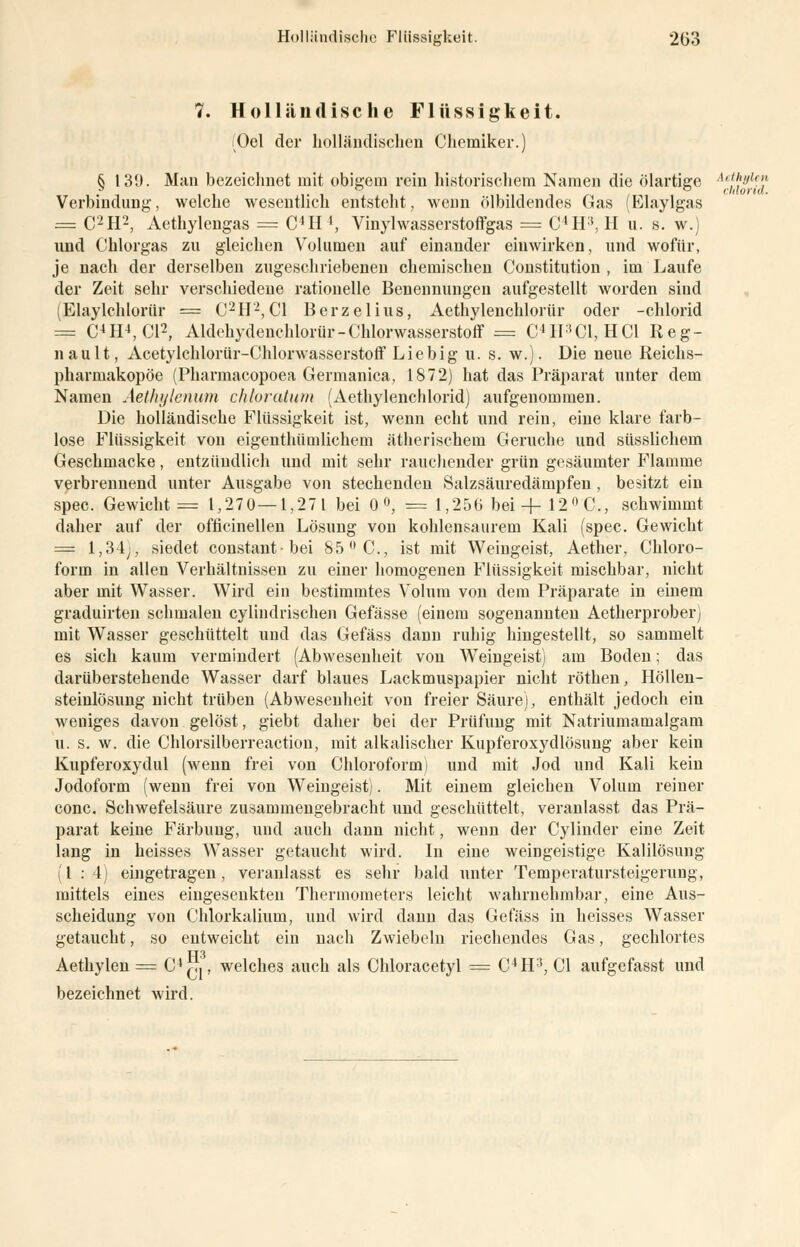 7. Holländische Flüssigkeit. (Oel der holländischen Chemiker.) § 139. Man bezeichnet mit obigem rein historischem Namen die ölartige AetJ}yl*j Verbindung, welche wesentlich entsteht, wenn Ölbildendes Gas (Elaylgas = C2H2, Aethylengas = C4H!, Vinylwasserstoffgas = C4H3, H u. s. w.) und Chlorgas zu gleichen Volumen auf einander einwirken, und wofür, je nach der derselben zugeschriebenen chemischen Constitution , im Laufe der Zeit sehr verschiedene rationelle Benennungen aufgestellt worden sind (Elaylchlorür == C2H2, Cl Berzelius, Aethylenchlorür oder -chlorid == C4H4, Cl2, Aldehydenchlorür-Chlorwasserstoff = C4H:5C1, HCl Reg- it au lt, Acetylchlorür-Chlorwasserstoff Liebig u. s. w.). Die neue Reichs- pharmakopöe (Pharmacopoea Germanica, 1872) hat das Präparat unter dem Namen Aethylenum chloratum (Aethylenchlorid) aufgenommen. Die holländische Flüssigkeit ist, wenn echt und rein, eine klare farb- lose Flüssigkeit von eigenthümlichem ätherischem Gerüche und süsslichem Geschmacke, entzündlich und mit sehr rauchender grün gesäumter Flamme verbrennend unter Ausgabe von stechenden Salzsäuredämpfen , besitzt ein spec. Gewicht = 1,270—1,271 bei 0 °, = 1,256 bei + 12 °C, schwimmt daher auf der officinellen Lösung von kohlensaurem Kali (spec. Gewicht = l,34y, siedet constantbei 85 °C, ist mit Weingeist, Aether, Chloro- form in allen Verhältnissen zu einer homogenen Flüssigkeit mischbar, nicht aber mit Wasser. Wird ein bestimmtes Volum von dem Präparate in einem graduirten schmalen cylindrischen Gefässe (einem sogenannten Aetherprober) mit Wasser geschüttelt und das Gefäss dann ruhig hingestellt, so sammelt es sich kaum vermindert (Abwesenheit von Weingeist) am Boden; das darüberstehende Wasser darf blaues Lackmuspapier nicht röthen, Höllen- steinlösung nicht trüben (Abwesenheit von freier Säure), enthält jedoch ein weniges davon gelöst, giebt daher bei der Prüfung mit Natriumamalgam u. s. w. die Chlorsilberreaction, mit alkalischer Kupferoxydlösung aber kein Kupferoxydul (wenn frei von Chloroform) und mit Jod und Kali kein Jodoform (wenn frei von Weingeist). Mit einem gleichen Volum reiner conc. Schwefelsäure zusammengebracht und geschüttelt, veranlasst das Prä- parat keine Färbung, und auch dann nicht, wenn der Cylinder eine Zeit lang in heisses Wasser getaucht wird. In eine weingeistige Kalilösung (1:4) eingetragen, veranlasst es sehr bald unter Temperatursteigerung, mittels eines eingesenkten Thermometers leicht wahrnehmbar, eine Aus- scheidung von Chlorkalium, und wird dann das Gefäss in heisses Wasser getaucht, so entweicht ein nach Zwiebeln riechendes Gas, gechlortes TT3 Aethylen = C4^, welches auch als Chloracetyl = C4H3, Cl aufgefasst und bezeichnet wird.