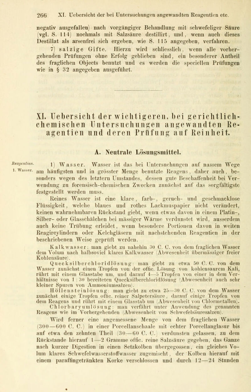 negativ ausgefallen) nach vorgängiger Behandlung mit schwefeliger Säure (vgl. S. 114) nochmals mit Salzsäure destillirt, und, wenn auch dieses Destillat als arsenfrei sich ergeben, wie S. 115 angegeben, verfahren. 7) salzige Gifte. Hierzu wird schliesslich, wenn alle vorher- gehenden Prüfungen ohne Erfolg geblieben sind, ein besonderer Antheil des fraglichen Objects benutzt und es werden die speciellen Prüfungen wie in § 32 angegeben ausgeführt. XI. Uebersicht der wichtigeren, bei gerichtlich- chemischen Untersuchungen angewandten Re- agentien und deren Prüfung auf Reinheit. A. Neutrale Lösungsmittel. Reagentitn. ]j Wasser. Wasser ist das bei Untersuchungen auf nassem Wege i.Wasser. am häufigsten und in grösster Menge benutzte Reagens, daher auch, be- sonders wegen des letztern Umstandes, dessen gute Beschaffenheit bei Ver- wendung zu forensisch-chemischen Zwecken zunächst auf das sorgfältigste festgestellt werden muss. Reines Wasser ist eine klare, färb-, geruch- und geschmacklose Flüssigkeit, welche blaues und rothcs Lackmuspapier nicht verändert, keinen wahrnehmbaren Rückstand giebt, wenn etwas davon in einem Platin-, Silber- oder Glasschälchen bei massiger Wärme verdunstet wird, ausserdem auch keine Trübung erleidet, wenn besondere Portionen davon in weiten Reagircylindern oder Kelchgläsern mit nachstehenden Reagentien in der beschriebenen Weise geprüft werden. Kalk was s er: man giebt zu nahehin 30 C. C. von dem fraglichen Wasser dem Volum nach halbsoviel klares Kalkwasser Abwesenheit übermässiger freier Kohlensäure . Quecksilberchloridlösung: man giebt zu etwa 50 C. C. von dem Wasser zunächst einen Tropfen von der offic. Lösung von kohlensaurem Kali, rührt mit einem Glasstabe um. und darauf 1—•> Tropfen von einer in dem Ver- hältnisse von 1 : 3i> bereiteten Quecksilberchloridlösuug 'Abwesenheit auch sehr kleiner Spuren von Ammoniumsalzrn , Höllensteinlösung: man giebt zu etwa 25—3U C. C. von dem Wasser zunächst einige Tropfen offic. reiner Salpetersäure , darauf einige Tropfen von dem Reagens und rührt mit einem Glasstab um Abwesenheit von Chlormetallen). Chlorbaryumlösung: man verfährt unter Anwendung des genannten Reagens wie im Vorhergehenden (Abwesenheit von Schwefelsäuresalzen). Wird ferner eine angemessene Menge von dem fraglichen Wasser (300—600 C. C.) in einer Porcellanschaale mit echter Porcellanglasur bis auf etwa den zebnten Theil (30—60 C. C. verdunsten gelassen, zu dem Rückstande hierauf l—2 Gramme offic. reine Salzsäure gegeben, das Ganze nach kurzer Digestion in einen Setzkolben übergegossen, ein gleiches Vo- lum klares Sehwefelwasserstoffwasser zugemischt, der Kolben hierauf mit einem paraffiugetränkten Korke verschlossen und durch 12—24 Stunden