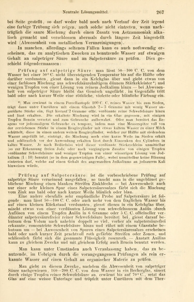 bei Seite gestellt, so darf weder bald noch nach Verlauf der Zeit irgend eine farbige Trübung sich zeigen, auch solche nicht eintreten, wenn nach- träglich die saure Mischung durch einen Zusatz von Aetzammoniak alka- lisch gemacht und verschlossen abermals durch längere Zeit hingestellt wird (Abwesenheit von metallischen Verunreinigungen). In manchen, allerdings seltenen Fällen kann es auch nothwendig er- scheinen, das zu analytischen Zwecken zu benutzende Wasser auf etwaigen Gehalt an salpetriger Säure und an Salpetersäure zu prüfen. Dies ge- schieht folgendermaassen: Prüfung auf salpetrige Säure: man lässt 50—100 C. C. von dem Wasser bei einer 50 C. nicht übersteigenden Temperatur bis auf die Hälfte oder darüber verdunsten, giesst dann in ein Kelchglas über und giebt etwas von einer farblosen Mischung aus schwefelsäurehaltigeni dünnem Stärkekleister*) und wenigen Tropfen von einer Lösung von reinem Jodkalium hinzu — bei Abwesen- heit von salpetriger Säure bleibt das Gemisch ungefärbt, im Gegenfalle tritt bald oder nach kurzer Weile eine röthliche, violette oder bläuliche Färbung ein. *) Man erwärmt in einem Porcellantopfe 100 C. C. reines Wasser bis zum Sieden, trägt dann unter Umrühren mit einem Glasstab 2—3 Gramme mit wenig AVasser an- gerührte Stärke ein, fügt hierauf 2 Gramme offic. verdünnte reine Schwefelsäure hinzu und lässt erkalten. Die erkaltete Mischung wird in eüi Glas gegossen, mit einigen Tropfen Benzin versetzt und zum Gebrauche aufbewahrt. Oder man bereitet das Ite- agens vor jedesmaligem Gebrauche ex tempore, indem man eine Messerspitze voll von der zerriebenen Stärke in einem Reagircylinder mit etwas kaltem Wasser zu einer Milch schüttelt, diese in einen andern weiten Reagircylinder, welcher zur Hälfte mit siedendem Wasser angefüllt ist, einträgt, die Mischung noch eine kurze Weile im Sieden erhält und schliesslich vor der Anwendung erkalten lässt durch Einsenken des Cylinders in kaltes Wasser. Je nach Bedürfniss wird dieser verdünnte Stärkeschleim unmittelbar (so zur Erkennung freien Jods) oder nach vorgängigem Zusätze von einigen Tropfen \erdünnter Schwefelsäure und weniger Tropfen von einer wässerigen Lösung von Jod- kalium (1 : 10) benutzt (so in dem gegenwärtigen Falle), wobei unmittelbar keine Bläuung eintreten darf, welche auf einen Gehalt des angewandten Jodkaliums an jodsaurem Kali hinweisen würde. Prüfung auf Salpetersäure: ist die vorbeschriebene Prüfung auf salpetrige Säure verneinend ausgefallen, so taucht man in die ungebläuet ge- bliebene Mischung einen blanken Streifen Zinkblechs — bei Anwesenheit auch nur einer sehr kleinen Spur eiues Salpetersäuresalzes färbt sich die Mischung vom Zink aus bald oder nach kurzer Weile bläulich oder blau. Eine andere ebeufalls sehr empfindliche Probe auf Salpetersäure ist fol- gende : man lässt 50—100 C. C. oder auch mehr von dem fraglichen Wasser bis auf einen kleinen Eückstaud verdunsten, giesst diesen in ein Kelchglas über, mischt etwas von einer verdünnten Lösung von schwefelsaurem Anilin (durch Auflösen von einem Tropfen Anilin in 6 Gramme oder 5 C. C. officineller ver- dünnter salpetersäurefreier reiner Schwefelsäure bereitet) bei, giesst darauf be- hutsam dem Volum nach nahehin doppelt so viel, vorher als salpetersäurefrei erkannte, concentrirte Schwefelsäure hinzu und rührt mit einem Glasstabe be- hutsam um — bei Anwesenheit von Spuren eines Salpetersäuresalzes erscheinen bald oder nach kurzer Zeit prachtvoll roth gefärbte Streifen oder Zonen, und schliesslich färbt sich die gesammte Flüssigkeit rosenroth. — Anstatt Anilins kann zu gleichem Zwecke und mit gleichem Erfolg auch Britein benutzt werden. Man kann unter Umständen auch Veranlassung haben, das zu be- nutzende, im Fiebrigen durch die vorangegangenen Prüfungen als rein er- kannte Wasser auf einen Gehalt an organischer Materie zu prüfen. Man giebt zu diesem Zwecke, nachdem die Abwesenheit von salpetriger Säure nachgewiesen, 1(50—200 C. C. von dem Wasser in ein Becherglas, säuert durch einige Tropfen reiner Schwefelsäure an, erwärmt bis auf 70° C, setzt das Glas auf eine weisse Unterlage und tröpfelt unter Umrühren mit dem Ther-