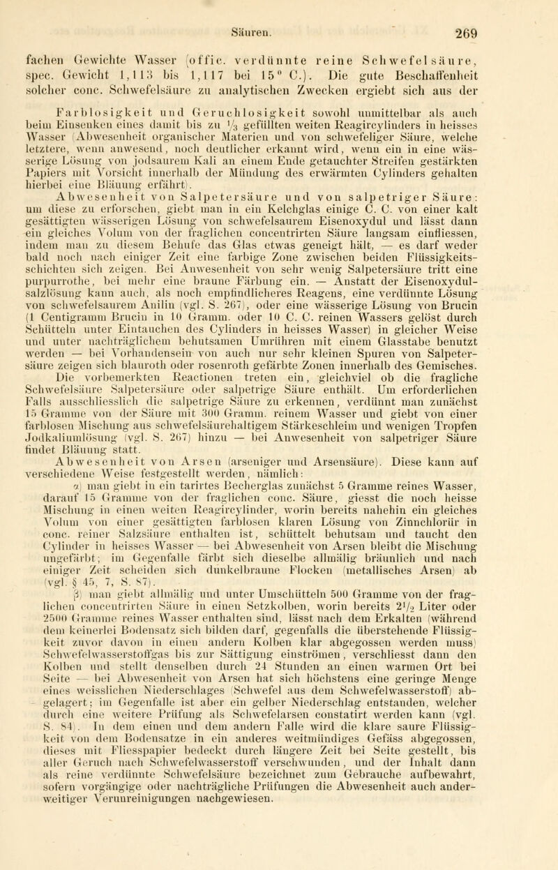 fachen Gewichte Wasser (o ffi e. verdünnte reine Schwefelsäure, spec. Gewicht 1,113 bis 1,117 bei 15° C). Die gute Beschaffenheit solcher conc. Schwefelsäure zu analytischen Zwecken ergiebt sich aus der Farblosigkeit und Geruchlosigkeit sowohl unmittelbar als auch beim Einsenken eines damit bis zu V3 gefüllten weiten Reagircylinders in heisses Wasser (Abwesenheit organischer Materien und von schwefeliger Säure, welche letztere, wenn anwesend, noch deutlicher erkannt wird, wenn ein in eine wäs- serige Lösung von jodsaurem Kali an einem Ende getauchter Streifen gestärkten Papiers mit Vorsicht innerhalb der Mündung des erwärmten Cylinders gehalten hierbei eine Bläuung erfährt). Abwesenheit von Salpetersäure und von salpetriger Säure: um diese zu erforschen, giebt man in ein Kelchglas einige C. C. von einer kalt gesättigten wässerigen Lösung von schwefelsaurem Eisenoxydul und lässt dann ein gleiches Volum von der fraglichen concentrirten Säure langsam einfliessen, indem mau zu diesem Behufe das Glas etwas geneigt hält, — es darf weder bald noch nach einiger Zeit eine farbige Zone zwischen beiden Flüssigkeits- schichten sich zeigen. Bei Anwesenheit von sehr wenig Salpetersäure tritt eine purpurrothe, bei mehr eine braune Färbung ein. — Anstatt der Eisenoxydul- salzlösung kann auch, als noch empfindlicheres Reagens, eine verdünnte Lösung von schwefelsaurem Anilin (vgl. S. 267), oder eine wässerige Lösung von Brucin (1 Centigramm Brucin in 10 Gramm, oder 10 C. C. reinen Wassers gelöst durch Schütteln unter Eintauchen des Cylinders in heisses Wasser) in gleicher Weise und uuter nachträglichem behutsamen Umrühren mit einem Glasstabe benutzt werden — bei Vorhandensein von auch nur sehr kleinen Spuren von Salpeter- säure zeigen sich blauroth oder rosenroth gefärbte Zonen innerhalb des Gemisches. Die vorbemerkten Reactionen treten ein, gleichviel ob die fragliche Schwefelsäure Salpetersäure oder salpetrige Säure enthält. Um erforderlichen Falls ausschliesslich die salpetrige Säure zu erkennen, verdünnt man zunächst 15 Gramme von der Säure mit 300 Gramm, reinem Wasser und giebt von einer farblosen Mischung aus schwefelsäurehaltigem Stärkeschleim und wenigen Tropfen Jodkaliumlösung (vgl. S. 207) hinzu — bei Anwesenheit von salpetriger Säure findet Bläuung statt. Abwesenheit von Arsen (arseniger und Arsensäure). Diese kann auf verschiedene Weise festgestellt werden, nämlich: a) mau giebt in ein tarirtes Becherglas zunächst 5 Gramme reines Wasser, darauf 15 Gramme von der fraglichen conc. Säure, giesst die noch heisse Mischung in einen weiten Reagircylinder, worin bereits nahehin ein gleiches Volum von einer gesättigten farblosen klaren Lösung von Zinnchlorür in conc. reiner Salzsäure enthalten ist, schüttelt behutsam und taucht den Cylinder in heisses Wasser — bei Abwesenheit von Arsen bleibt die Mischung ungefärbt; im Gegenfalle färbt sich dieselbe allmälig bräunlich und nach einiger Zeit scheiden sich dunkelbraune Flocken (metallisches Arsen) ab (vgl. § 45, 7, S. 87). ß) man giebt allmälig und unter Umschütteln 500 Gramme von der frag- lichen concentrirten Säure in einen Setzkolben, worin bereits 2'/2 Liter oder 2500 Gramme reines Wasser enthalten sind, lässt nach dem Erkalten (während dem keinerlei Bodensatz sich bilden darf, gegenfalls die überstehende Flüssig- keit zuvor davon in einen andern Kolben klar abgegossen werden muss) Schwefelwasserstoffgas bis zur Sättigung einströmen, verschliesst dann den Kolben und stellt denselben durch 24 Stunden an einen warmen Ort bei Seite — bei Abwesenheit von Arsen hat sich höchstens eine geringe Menge eines weisslichen Niederschlages (Schwefel aus dem Schwefelwasserstoff) ab- gelagert; im Gegenfalle ist aber ein gelber Niederschlag entstanden, welcher durch eine weitere Prüfung als Schwefelarsen constatirt werden kann (vgl. S. 84). In dem einen und dem andern Falle wird die klare saure Flüssig- keit von dem Bodensatze in ein anderes weitmündiges Gefäss abgegossen, dieses mit Fliesspapier bedeckt durch längere Zeit bei Seite gestellt, bis aller Geruch nach Sehwefelwasserstoff verschwunden , und der Inhalt dann als reine verdünnte Schwefelsäure bezeichnet zum Gebrauche aufbewahrt, soferu vorgängige oder nachträgliche Prüfungen die Abwesenheit auch ander- weitiger Verunreinigungen nachgewiesen.