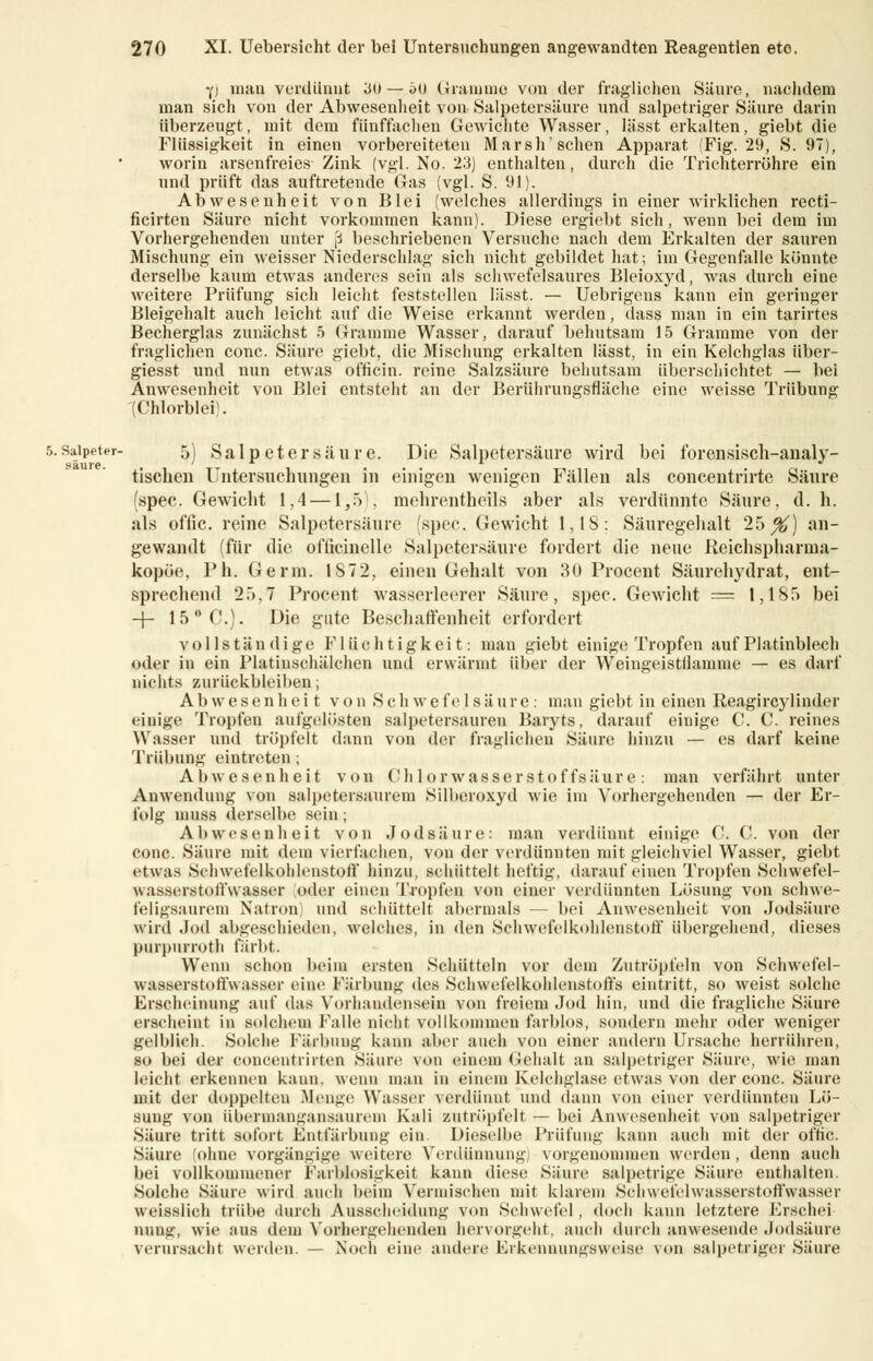 saure. y) man verdünnt 30— 60 Gramme von der fraglichen Säure, nachdem man sich von der Abwesenheit von Salpetersäure und salpetriger Säure darin überzeugt, mit dem fünffachen Gewichte Wasser, lässt erkalten, giebt die Flüssigkeit in einen vorbereiteten Marsh'sehen Apparat (Fig. 29, S. 97), worin arsenfreies Zink (vgl. No. 23) enthalten, durch die Trichterröhre ein und prüft das auftretende Gas (vgl. S. 91). Abwesenheit von Blei (welches allerdings in einer wirklichen recti- ficirten Säure nicht vorkommen kann). Diese ergiebt sich, wenn bei dem im Vorhergehenden unter ,3 beschriebenen Versuche nach dem Erkalten der sauren Mischung ein weisser Niederschlag sich nicht gebildet hat; im Gegenfalle könnte derselbe kaum etwas anderes sein als schwefelsaures Bleioxyd, was durch eine weitere Prüfung sich leicht feststellen lässt. — Uebrigens kann ein geringer Bleigehalt auch leicht auf die Weise erkannt werden, dass man in ein tarirtes Becherglas zunächst 5 Gramme Wasser, darauf behutsam 15 Gramme von der fraglichen conc. Säure giebt, die Mischung erkalten lässt, in ein Kelchglas über- giesst und nun etwas officin. reine Salzsäure behutsam überschiebtet — bei Anwesenheit von Blei entsteht an der Berührungsfläche eine weisse Trübung (Chlorblei). 5's^!F,eiPr ^) Salpetersäure. Die Salpetersäure wird bei forensisch-analy- tischen Untersuchungen in einigen wenigen Fällen als concentrirte Säure (spec. Gewicht 1,4 —1,5), mehrentheils aber als verdünnte Säure, d. h. als offic. reine Salpetersäure (spec. Gewicht 1,18: Säuregehalt 25^) an- gewandt (für die ofiicinclle Salpetersäure fordert die neue Reichspharina- kopöe, Ph. Germ. 1872, einen Gehalt von 30 Procent Säurehydrat, ent- sprechend 25,7 Procent wasserleerer Säure, spec. Gewicht = 1,185 bei -J- 15 °C). Die gute Beschaffenheit erfordert vollständige Flüchtigkeit: man giebt einige Tropfen auf Platinblech oder in ein Platinschälchen und erwärmt über der Weingeistflamme — es darf nichts zurückbleiben; Abwesenheit von Schwefelsäure: man giebt in einen Reagircylinder einige Tropfen aufgelösten salpetersauren Baryts, darauf einige C. C. reines Wasser und tröpfelt dann von der fraglichen Säure hinzu — es darf keine Trübung eintreten; Abwesenheit von Chlorwasserstoffsäure: man verfährt unter Anwendung von salpetersaurem Silberoxyd wie im Vorhergehenden — der Er- folg muss derselbe sein; Abwesenheit von Jodsäure: man verdünnt einige C. C. von der conc. Säure mit dem vierfachen, von der verdünnten mit gleichviel Wasser, giebt etwas Schwefelkohlenstoff hinzu, schüttelt heftig, darauf einen Tropfen Schwefel- wasscrstollYvasser oder einen Impfen von einer verdünnten Lösung von schwe- feligsanrem Natron; und schüttelt abermals — bei Anwesenheit von Jodsäure wird Jod abgeschieden, welches, in den Schwefelkohlenstoff übergehend, dieses purpurroth färbt. Wenn schon beim ersten Schütteln vor dem Zutröpfeln von Schwefel- wasserstoffwasser eine Färbung des Schwefelkohlenstoffs eintritt, so weist solche Erscheinung auf das Vorhandensein von freiem Jod hin, und die fragliche Säure erscheint in solchem Falle nicht vollkommen farblos, sondern mehr oder weniger gelblich. Solche Färbung kann aber auch von einer andern Ursache herrühren, so bei der concentrirten Säure von einem Gehalt an salpetriger Säure, wie man leicht erkennen kann, wenn man in einem Kelchglase etwas von der conc. Säure mit der doppelten .Menge Wasser verdünnt und dann von einer verdünnten Lö- sung von übermangansaurem Kali zutröpfelt — bei Anwesenheit von salpetriger Säure tritt sofort Entfärbung ein Dieselbe Prüfung kann auch mit der oftic. Säure (ohne vorgängige weitere Verdünnung) vorgenommen werden, denn auch bei vollkommener Farblosigkeit kann diese Säure salpetrige Säure enthalten. Solche Säure wird auch beim Vermischen mit klarem Schwefelwasserstoffwasser weisslich trübe durch Ausscheidung von Schwefel , «loch kann letztere Ersehe! ming. wie aus dem Vorhergehenden hervorgeht, auch durch anwesende Jodsäure verursacht werden. — Noch eine andere Erkennungsweise von salpetriger Säure