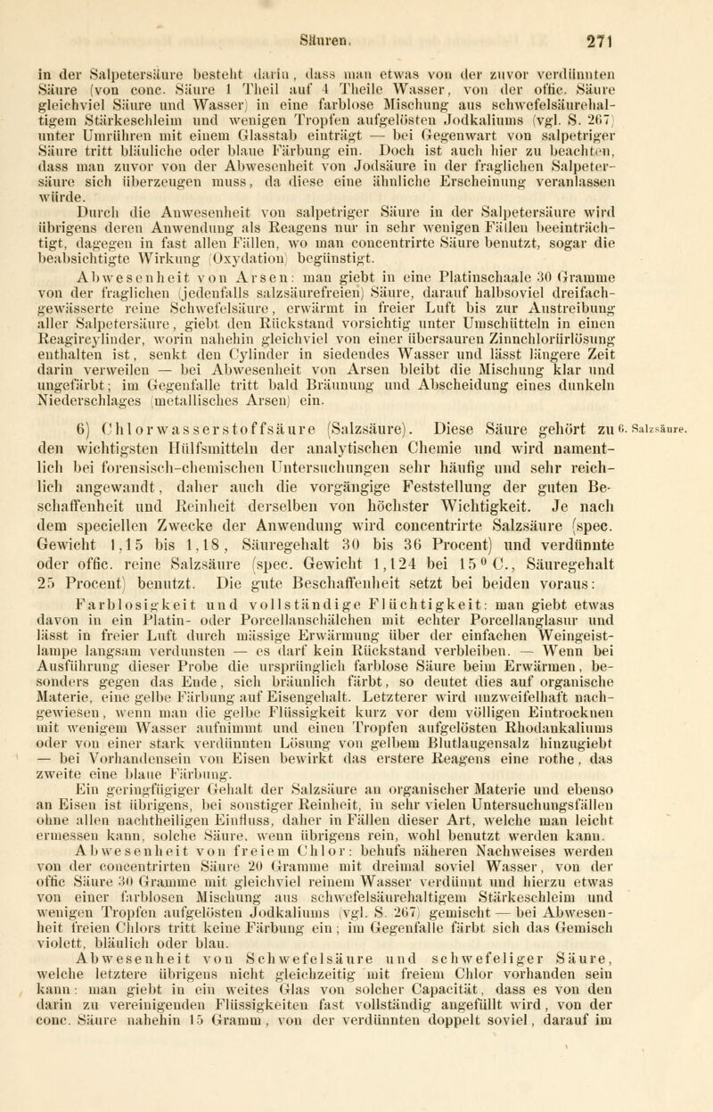 in der Salpetersäure besteht darin , dass man etwas von der zuvor verdünnten Säure (von conc. Säure 1 Tlieil auf l Tlieile Wasser, von der ot'tie. Säure gleichviel Säure und Wasser) in eine farblose Mischung aus schwcfelsäurehal- tigem Stärkeschieini und wenigen Tropfen aufgelösten Jodkaliums (vgl. S. 267) unter Umrühren mit einem Glasstab einträgt — bei Gegenwart von salpetriger Säure tritt bläuliche oder blaue Färbung ein. Doch ist auch hier zu beachten, dass man zuvor von der Abwesenheit von Jodsäure in der fraglichen Salpeter- säure sich überzeugen muss, da diese eine ähnliche Erscheinung veranlassen würde. Durch die Anwesenheit von salpetriger Säure in der Salpetersäure wird übrigens deren Anwendung als Reagens nur in sehr wenigen Fällen beeinträch- tigt, dagegen in fast allen Fällen, wo man concentrirte Säure benutzt, sogar die beabsichtigte Wirkung (Oxydation; begünstigt. Abwesenheit von Arsen: man giebt in eine Platinschaale 30 Gramme von der fraglichen (jedenfalls salzsäurefreien) Säure, darauf halbsoviel dreifach- gewässerte reine Schwefelsäure, erwärmt in freier Luft bis zur Austreibung aller Salpetersäure, giebt den Rückstand vorsichtig unter Umschütteln in einen Reagircylinder, worin nahehin gleichviel von einer übersauren Zinnchlorürlösung enthalten ist, senkt den Cylinder in siedendes Wasser und lässt längere Zeit darin verweilen — bei Abwesenheit von Arsen bleibt die Mischung klar und ungefärbt; im Gegenfalle tritt bald Bräunung und Abscheidung eines dunkeln Niederschlages (metallisches Arsen) ein. 6) Chlorwasserstoffsäure (Salzsäure). Diese Säure gehört zuo. Salzsäure. den wichtigsten Hülfsmitteln der analytischen Chemie und wird nament- lich bei forensisch-chemischen Untersuchungen sehr häufig und sehr reich- lich angewandt, daher auch die vorgängige Feststellung der guten Be- schaffenheit und Reinheit derselben von höchster Wichtigkeit. Je nach dem speciellen Zwecke der Anwendung wird concentrirte Salzsäure (spec. Gewicht 1,15 bis 1,18, Säuregehalt 30 bis 36 Procent) und verdünnte oder offic. reine Salzsäure (spec. Gewicht 1,124 bei 15° C, Säuregehalt 25 Procent) benutzt. Die gute Beschaffenheit setzt bei beiden voraus: Farblosigkeit und vollständige Flüchtigkeit: man giebt etwas davon in ein Platin- oder Porcellanschälchen mit echter Porcellanglasur und lässt in freier Luft durch massige Erwärmung über der einfachen Weingeist- lampe langsam verdunsten — es darf kein Rückstand verbleiben. — Wenn bei Ausführung dieser Probe die ursprünglich farblose Säure beim Erwärmen, be- sonders gegen das Ende, sich bräunlich färbt, so deutet dies auf organische Materie, eine gelbe Färbung auf Eisengehalt. Letzterer wird unzweifelhaft nach- gewiesen , wenn man die gelbe Flüssigkeit kurz vor dem völligen Eintrocknen mit wenigem Wasser aufnimmt und einen Tropfen aufgelösten Rhodankaliums oder von einer stark verdünnten Lösung von gelbem Blutlaugensalz hinzugiebt — bei Vorhandensein von Eisen bewirkt das erstere Reagens eine rothe, das zweite eine blaue Färbung. Ein geringfügiger Gehalt der Salzsäure an organischer Materie und ebenso an Eisen ist übrigens, bei sonstiger Reinheit, in sehr vielen Untersuchungsfällen ohne allen nachtheiligen Einnuss, daher in Fällen dieser Art, welche man leicht ermessen kann, solche Säure, wenn übrigens rein, wohl benutzt werden kann. Abwesenheit von freiem Chlor: behufs näheren Nachweises werden von der concentrirten Säure 20 Gramme mit dreimal soviel Wasser, von der ofric Säure 30 Gramme mit gleichviel reinem Wasser verdünnt und hierzu etwas von einer farblosen Mischung aus schwefelsäurehaltigem Stärkeschleim und wenigen Tropfen aufgelösten Jodkaliums (vgl. S. 267) gemischt — bei Abwesen- heit freien Chlors tritt keine Färbung ein ; im Gegenfalle färbt sich das Gemisch violett, bläulich oder blau. Abwesenheit von Schwefelsäure und schwefeliger Säure, welche letztere übrigens nicht gleichzeitig mit freiem Chlor vorhanden sein kann: man giebt in ein weites Glas von solcher Capacität, dass es von den darin zu vereinigenden Flüssigkeiten fast vollständig angefüllt wird, von der conc. Säure nahehin 15 Gramm, von der verdünnten doppelt soviel, darauf im