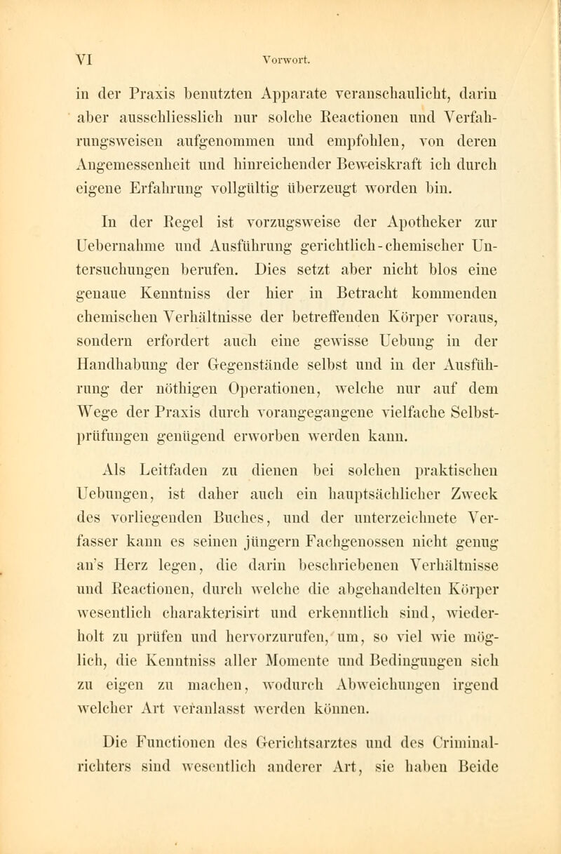 in der Praxis benutzten Apparate veranschaulicht, darin aber ausschliesslich nur solche Reactionen und Verfah- rungsweisen aufgenommen und empfohlen, von deren Angemessenheit und hinreichender Beweiskraft ich durch eigene Erfahrung vollgültig überzeugt worden bin. In der Regel ist vorzugsweise der Apotheker zur Uebernahme und Ausführung gerichtlich-chemischer Un- tersuchungen berufen. Dies setzt aber nicht blos eine genaue Kenntniss der hier in Betracht kommenden chemischen Verhältnisse der betreffenden Körper voraus, sondern erfordert auch eine gewisse Uebung in der Handhabung der Gegenstände selbst und in der Ausfüh- rung der nöthigen Operationen, welche nur auf dem Wege der Praxis durch vorangegangene vielfache Selbst- prüfungen genügend erworben werden kann. Als Leitfaden zu dienen bei solchen praktischen Uebungen, ist daher auch ein hauptsächlicher Zweck des vorliegenden Buches, und der unterzeichnete Ver- fasser kann es seinen Jüngern Fachgenossen nicht genug an's Herz legen, die darin beschriebenen Verhältnisse und Pieactionen, durch welche die abgehandelten Körper wesentlich charakterisirt und erkenntlich sind, wieder- holt zu prüfen und hervorzurufen, um, so viel wie mög- lich, die Kenntniss aller Momente und Bedingungen sich zu eigen zu machen, wodurch Abweichungen irgend welcher Art veranlasst werden können. Die Functionen des Gerichtsarztes und des Criminal- richters sind wesentlich anderer Art, sie haben Beide