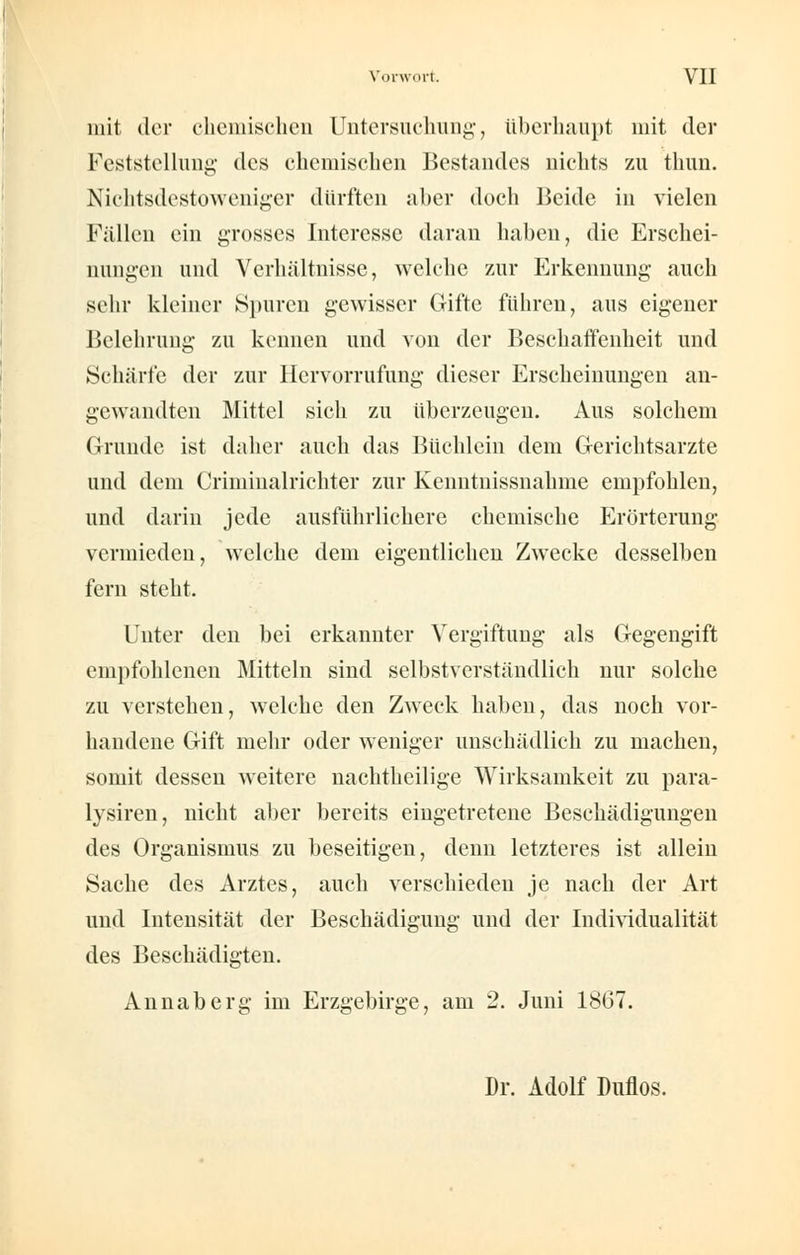 mit der ehemischen Untersuchung, überhaupt mit der Feststellung des chemischen Bestandes nichts zu thun. Nichtsdestoweniger dürften aber doch Beide in vielen Fällen ein grosses Interesse daran haben, die Erschei- nungen und Verhältnisse, welche zur Erkennung auch sehr kleiner Spuren gewisser Gifte führen, aus eigener Belehrung zu kennen und von der Beschaffenheit und Schärfe der zur Hervorrufung dieser Erscheinungen an- gewandten Mittel sich zu überzeugen. Aus solchem Grunde ist daher auch das Büchlein dem Gerichtsarzte und dem Crimiualrichter zur Kenntnissnahme empfohlen, und darin jede ausführlichere chemische Erörterung vermieden, welche dem eigentlichen Zwecke desselben fern steht. Unter den bei erkannter Vergiftung als Gegengift empfohlenen Mitteln sind selbstverständlich nur solche zu verstehen, welche den Zweck haben, das noch vor- handene Gift mehr oder weniger unschädlich zu machen, somit dessen weitere nachtheilige Wirksamkeit zu para- lysiren, nicht aber bereits eingetretene Beschädigungen des Organismus zu beseitigen, denn letzteres ist allein Sache des Arztes, auch verschieden je nach der Art und Intensität der Beschädigung und der Individualität des Beschädigten. Annaberg im Erzgebirge, am 2. Juni 1867. Dr. Adolf Duflos.