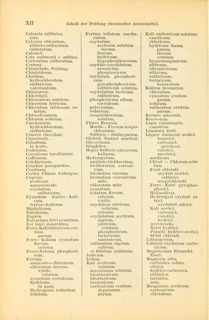 Calcaria sulfurica. usta. Calcium chloratum. stibiato-sulfuratum. sulfuratum. Calomel. Calx antimonii c, sulfure. Carbonium sulfuratum. Cerussa. Chinarinde, Prüfung. Chiniiiideum. Chinium. hydrochloratum. sulfuricum. valerianicum. Chlorarsen. Chlorelayl. Chloroauras natricus. Chloretum ferricum. Chloridum stibiosum so- lutum. Chloroformium. Chlorum solutum. Cinchonium. hydrochloratum. sulfuricum. Cineres clavellati. Cinnabaris. Cobaltum. in testis. Codeinum. Coeruleum berolinense. Coffeinum. Colehieinum. Conchae praeparatae. Coniinum. Cortex Chinae Calisayae. Cuprum. aceticum. ammoniacale. oxydatum. sulfuricum. Cyanetum ferrico - kali- cum. ferroso-kalicum. Digitalinum. Emetinum. Eupiön. Kxti actum ferri pomatum. Fei tauri depuratum. Ferro-Kali tartaricum cru- dum. purum. Ferro - Kalium cyanatum flavum. rubrum Ferro-Natrum phosphori- cum. Ferrum. ammonico-chloratum. chloratum fuscum. viride. solutum. cyanatum coeruleum. hydricum. in aqua. Hydrogenio reduetum. iodatum. Ferrum iodatum saccha- ratum. oxydatum. aceticum solutum. siecum. fuscum. hydricum. hypophosphorosum. oxydato-oxydulatum. arsenicum. phosphoricum, oxydatum phosphori- cum, pyrophosphoricum. sulfuricum solutum. oxydulatum lacticum. sulfuricum. phosphoricum album. caeruleum. pulveratum. reduetum. sesquichloratum. solutum. Flores Benzoes. Martis = Ferrum sesqui- chloratum. Sulfuris = Sulfur purum. Globuli Tartari martiati. Glycerinum. Graxihites. Hepar Sulfuris calcareum. kalinum. Hydrargyruin. amidato-bichloratum. bichloratum corrosi- vum. biiodatum rubrum, bromatum corrosivum. mite, chloratum mite, cyanatum. iodatum flavum. rubrum. viride. oxydatum nitricum. solutum. rubrum, oxydulatum aceticum. nigrum. nitricum. solutum. phosphoricum. tartaricum. santonicum. sulfuratum nigrum. rubrum, et Stibium sull'urata. Indicum. lodum. Kali aceticum. solutum. arseniosum solutum. bicarbonicum. bitartaricum. borussieum. carbonicum crudum. depuratum. purum. Kali carbonicum solutum. causticum. chloricum. hydricum fusum. purum, siecum. solutum. hypermanganicum. nitricum. nitropicricum. stibicum. sulfuricum. tartaricum. boraxatum. Kalium bromatum. chloratum, cyanatum crudum. purum, iodatum. sulfuratum crudum. purum. Kermes minerale. Kreosotum. Lapis ealaminaris. causticus. Limatura ferri. Liquor Ammonii acetici. benzoiei. carbonici. pvroleosi. caustici. succinici. anodynus. Chlori = Chlorum solu- tum. Ferri chlorati. oxydati acetici. sulfurici. sesquichlorati. Ferro - Natri pyrophos- phorici. Hollandieus. Hydrargyri oxydati ni- trici. oxydulati nitrici. Kali acetici. carbonici. caustici. bvdrici. mercurialis. Natri hvdrici. Plumbi livdrico-acetici. Stibii chlorati. Lithargyrum. Lithium oxydatum carbo- nicum. Magisterium Bismuthi. Zinci. Magnesia alba. carbonica soluta. eitriea. hydrico-carbonica. sulfurica. tartarica. usta. Mangan um aceticum. carbonicum. chloratum.