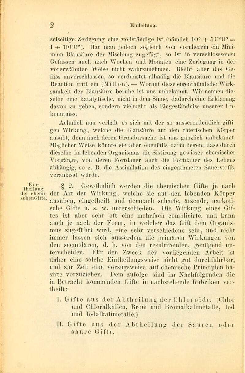 selseitige Zerlegung eine vollständige ist (nämlich IO5 + 5C203 — I h- 10CO2). Hat man jedoch sogleich von vornherein ein Mini- mum Blausäure der Mischung zugefügt, so ist in verschlosssenen Gefässen auch nach Wochen und Monaten eine Zerlegung in der vorerwähnten Weise nicht wahrzunehmen. Bleibt aber das Ge- fäss unverschlossen, so verdunstet allmälig die Blausäure und die Reaction tritt ein (Millon). — Worauf diese eigentümliche Wirk- samkeit der Blausäure beruhe ist uns unbekannt. Wir nennen die- selbe eine katalytische, nicht in dem Sinne, dadurch eine Erklärung davon zu geben, sondern vielmehr als Eingeständniss unserer Un- kenntniss. Aehnlich nun verhält es sich mit der so ausserordentlich gifti- gen Wirkung, welche die Blausäure auf den thierischen Körper ausübt, denn auch deren Grundursache ist uns gänzlich unbekannt. Möglicher Weise könnte sie aber ebenfalls darin liegen, dass durch dieselbe im lebenden Organismus die Sistirung ge-wisser chemischer Vorgänge, von deren Fortdauer auch die Fortdauer des Lebens abhängig, so z. B. die Assimilation des eingeathmeten Sauerstoffs, veranlasst würde. theiiunK § ^' Gewöhnlich werden die chemischen Gifte je nach der chemi- der Art der Wirkung, welche sie auf den lebenden Körper ausüben, eingetheilt und demnach scharfe, ätzende, narkoti- sche Gifte u. s. w. unterschieden. Die Wirkung eines Gif- tes ist aber sehr oft eine mehrfach complicirte, und kann auch je nach der Form, in welcher das Gift dem Organis mus zugeführt wird, eine sehr verschiedene sein, und nicht immer lassen sich ausserdem die primären Wirkungen von den secundären, d. h. von den resultirenden, genügend un- terscheiden. Für den Zweck der vorliegenden Arbeit ist daher eine solche Eintheilungsweise nicht gut durchführbar, und zur Zeit eine vorzugsweise auf chemische Principien ba- sirte vorzuziehen. Dem zufolge sind im Nachfolgenden die in Betracht kommenden Gifte in nachstehende Rubriken ver- theilt: I. Gifte aus derAbtheil u ng der Chi or o i d e. (Chlor und Chloralkalien, Brom und Bromalkalimetalle, I<>d und lodalkalimetalle.) II. Gifte aus der Abtheilung der Säuren oder saure Gifte. sclienGiite.