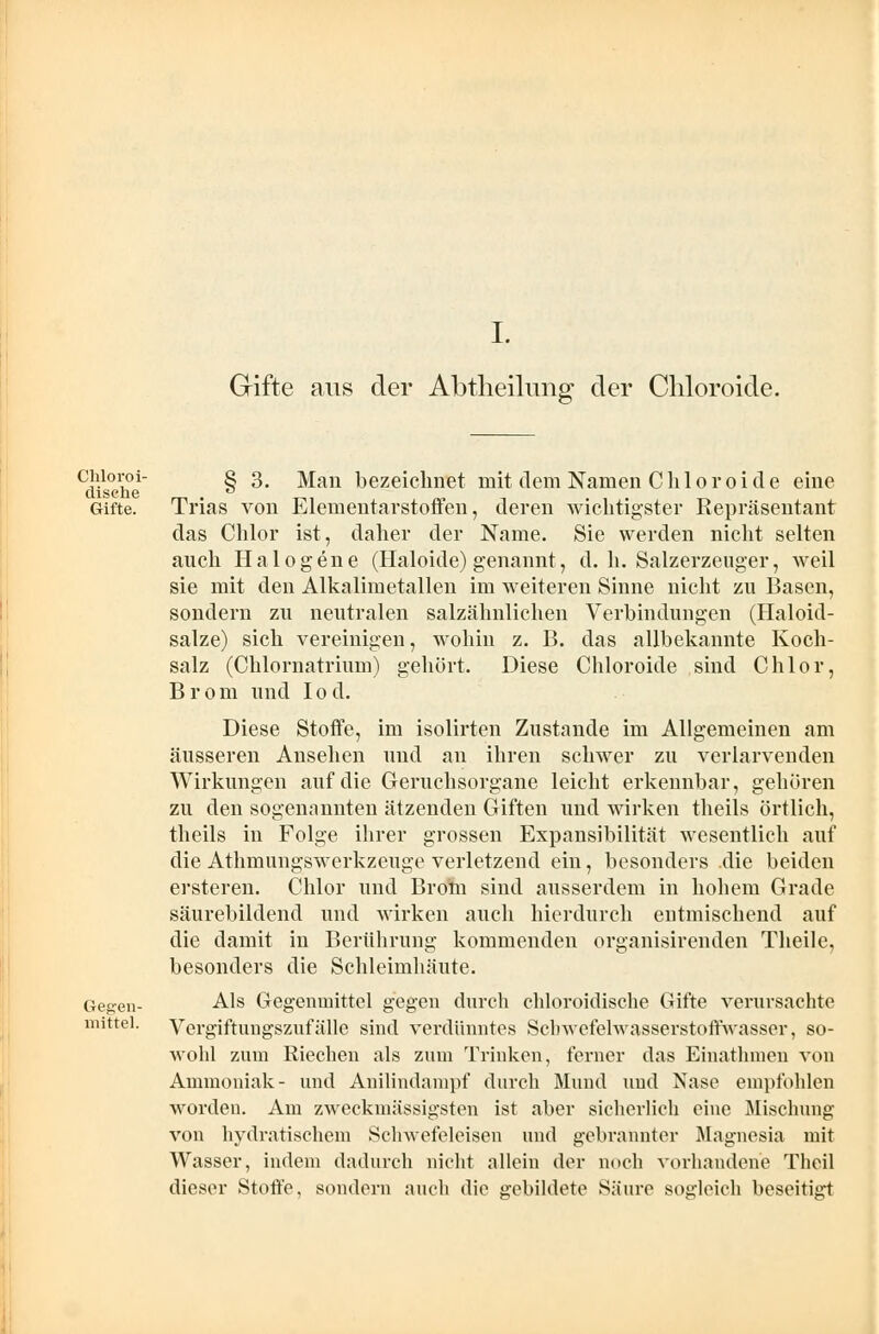 I. Gifte aus der Abtheilung der Chloroide. Chloroi- disehe Gifte. Gegen- mittel. § 3. Man bezeichnet mit dem Namen Chloroide eine Trias von Elementarstoffen, deren wichtigster Repräsentant das Chlor ist, daher der Name. Sie werden nicht selten auch Halogene (Haloide) genannt, d. h. Salzerzeuger, weil sie mit den Alkalimetallen im weiteren Sinne nicht zu Basen, sondern zu neutralen salzähnlichen Verbindungen (Haloid- salze) sich vereinigen, wohin z. B. das allbekannte Koch- salz (Chlornatrium) gehört. Diese Chloroide sind Chlor, Brom und Iod. Diese Stoffe, im isolirten Zustande im Allgemeinen am äusseren Ansehen und an ihren schwer zu verlarvenden Wirkungen auf die Geruchsorgane leicht erkennbar, gehören zu den sogenannten ätzenden Giften und wirken theils örtlich, theils in Folge ihrer grossen Expansibilität wesentlich auf die Athmungswerkzenge verletzend ein, besonders .die beiden ersteren. Chlor und Brom sind ausserdem in hohem Grade säurebildend und wirken auch hierdurch entmischend auf die damit in Berührung kommenden organisirenden Theile, besonders die Schleimhäute. Als Gegenmittel gegen durch chloroidische Gifte verursachte Vergiftungszufälle sind verdünntes Scbwefelwasserstoffwasser, so- wohl zum Riechen als zum Trinken, ferner das Einathmen von Ammoniak- und Anilindampf durch Mund uud Nase empfohlen worden. Am zweckinässigsten ist aber sicherlich eine Mischung von hydratischem Schwefeleisen und gebrannter Magnesia mit Wasser, indem dadurch nicht allein der noch vorhandene Theil dieser Stoffe, sondern auch die gebildete Säure sogleich beseitigt