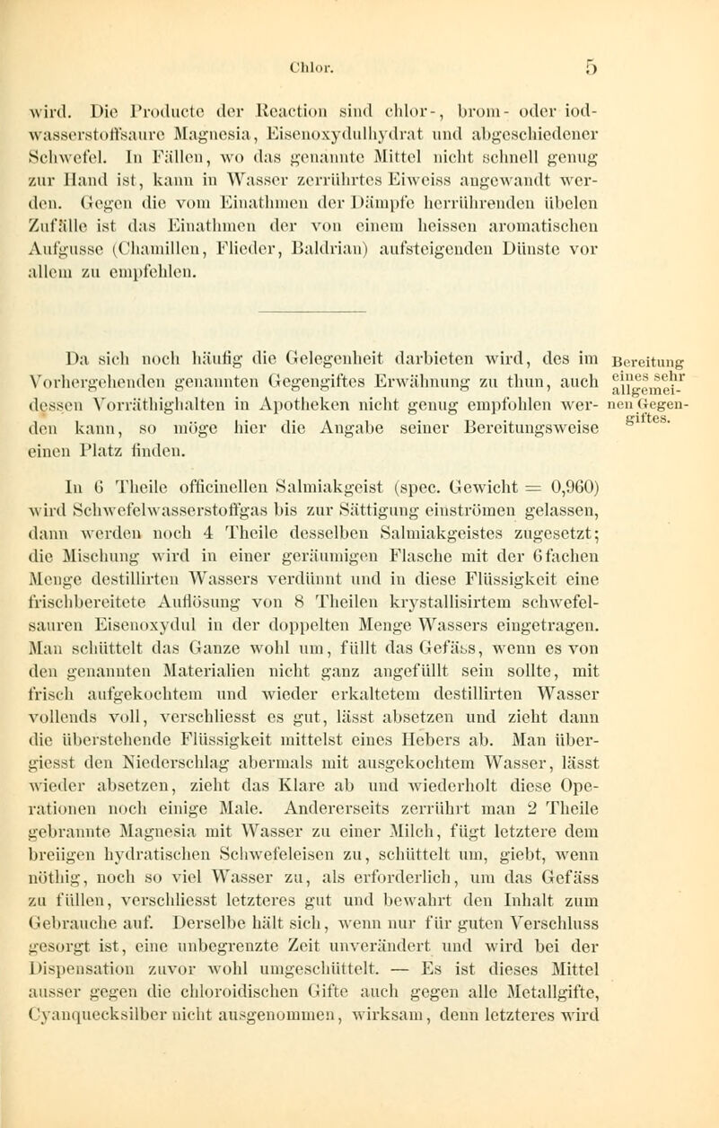 Chlor. & wird. Die Producte der Reaction sind chlor-, brom- oderiod- wasserstoffsaure Magnesia, Eisenoxydulhydrat und abgeschiedener Schwefel. In Fällen, wo das genannte Mittel nicht .schnell genug zur Hand ist, kann in Wasser zerrührtes Eiweiss angewandt wer- den. Gegen die vom Einathmen der Dämpfe herrührenden übelen Zufalle ist das Einathmen der von einem heissen aromatischen Aufgüsse (Chamillen, Flieder, Baldrian) autsteigenden Dünste vor allem zu empfehlen. Da sich noch häufig die Gelegenheit darbieten wird, des im Bereitung Vorhergehenden genannten Gegengiftes Erwähnung zu thun, auch aiigeme^-1 dessen Yorräthighalten in Apotheken nicht genug empfohlen wer- nen (legen- den kann, so möge hier die Angabe seiner Bercitungsweise einen Platz linden. In G Theile officinellen Salmiakgeist (spec. Gewicht = 0,960) wird Schwefelwasserstoffgas bis zur Sättigung einströmen gelassen, dann werden noch 4 Theile desselben Salmiakgeistes zugesetzt; die Mischung wird in einer geräumigen Flasche mit der 6fachen Menge destillirten Wassers verdünnt und in diese Flüssigkeit eine frischbereitete Auflösung von 8 Theilen krystallisirtem schwefel- sauren Eisenoxydul in der doppelten Menge Wassers eingetragen. Man schüttelt das Ganze wohl um, füllt das Gefäss, wrenn es von den genannten Materialien nicht ganz angefüllt sein sollte, mit frisch aufgekochtem und wieder erkaltetem destillirten Wasser vollends voll, vcrschliesst es gut, lässt absetzen und zieht dann die überstehende Flüssigkeit mittelst eines Hebers ab. Man über- giesst den Niederschlag abermals mit ausgekochtem Wasser, lässt wieder absetzen, zieht das Klare ab und wiederholt diese Ope- rationen noch einige Male. Andererseits zerrührt man 2 Theile gebrannte Magnesia mit Wasser zu einer Milch, fügt letztere dem breiigen hydratischen Schwefeleisen zu, schüttelt um, giebt, wenn nöthig, noch so viel Wasser zu, als erforderlich, um das Gefäss zu füllen, verschliesst letzteres gut und bewahrt den Inhalt zum Gebrauche auf. Derselbe hält sich, wenn nur für guten Verschluss gesorgt ist, eine unbegrenzte Zeit unverändert und wird bei der Dispensation zuvor wohl umgeschüttelt. — Es ist dieses Mittel ausser gegen die chloroidischen Gifte auch gegen alle Metallgifte, Cyanquecksilbernicht ausgenommen, wirksam, denn letzteres wird