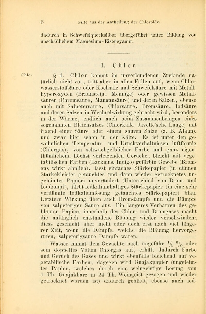 dadurch in Schwefelquecksilber übergeführt unter Bildung von unschädlichem Magnesium-Eisencyanür. 1. Chlor. chlor. § 4. Chlor kommt im unverbundenen Zustande na- türlich nicht vor, tritt aber in allen Fällen auf, wenn Chlor- wasserstoffsäure oder Kochsalz und Schwefelsäure mit Metall- hyperoxyden (Braunstein, Mennige) oder gewissen Metall- säuren (Chromsäure, Mangansäure) und deren Salzen, ebenso auch mit Salpetersäure, Chlorsäure, Bromsäure, Iodsäure und deren Salzen in Wechselwirkung gebracht wird, besonders in der Wärme, endlich auch beim Zusammenbringen eines sogenannten Bleichsalzes (Chlorkalk, Javelle'sche Lauge) mit irgend einer Säure oder einem sauren Salze (z. B. Alaun), und zwar hier schon in der Kälte. Es ist unter den ge- wöhnlichen Temperatur- und Druckverhältnissen luftförmig (Chlorgas), von schwachgelblicher Farbe und ganz eigen- thümlichem, höchst verletzenden Gerüche, bleicht mit vege- tabilischen Farben (Lackmus, Indigo) gefärbte Gewebe (Brom- gas wirkt ähnlich), lässt einfaches Stärkepapier (in dünnen Stärkekleister getauchtes und dann wieder getrocknetes un- geleimtes Papier) unverändert (Unterschied von Brom- und Ioddampf), färbt iodkaliumhaltiges Stärkepapier (in eine sehr verdünnte Iodkaliumlösnng getauchtes Stärkepapier) blau. Letztere Wirkung üben auch Bromdämpfe und die Dämpfe von salpeteriger Säure aus. Ein längeres Verharren des ge- bläuten Papiers innerhalb des Chlor- und Bromgases macht die anfänglich entstandene Bläuung wieder verschwinden; diess geschieht aber nicht oder doch, erst nach viel länge- rer Zeit, wenn die Dämpfe, welche die Bläuung hervorge- rufen, salpeterigsaure Dämpfe waren. Wasser nimmt dem Gewichte nach ungefähr 1/3 °/0 oder sein doppeltes Volum Chlorgas auf, erhält dadurch Farbe und Geruch des Gases und wirkt ebenfalls bleichend auf ve- getabilische Farben, dagegen wird Guajakpapier (ungeleim- tes Papier, welches durch eine weingeistige Lösung von 1 Th. Guajakharz in 24 Th. Weingeist gezogen und wieder getrocknet worden ist) dadurch gebläut, ebenso auch iod-