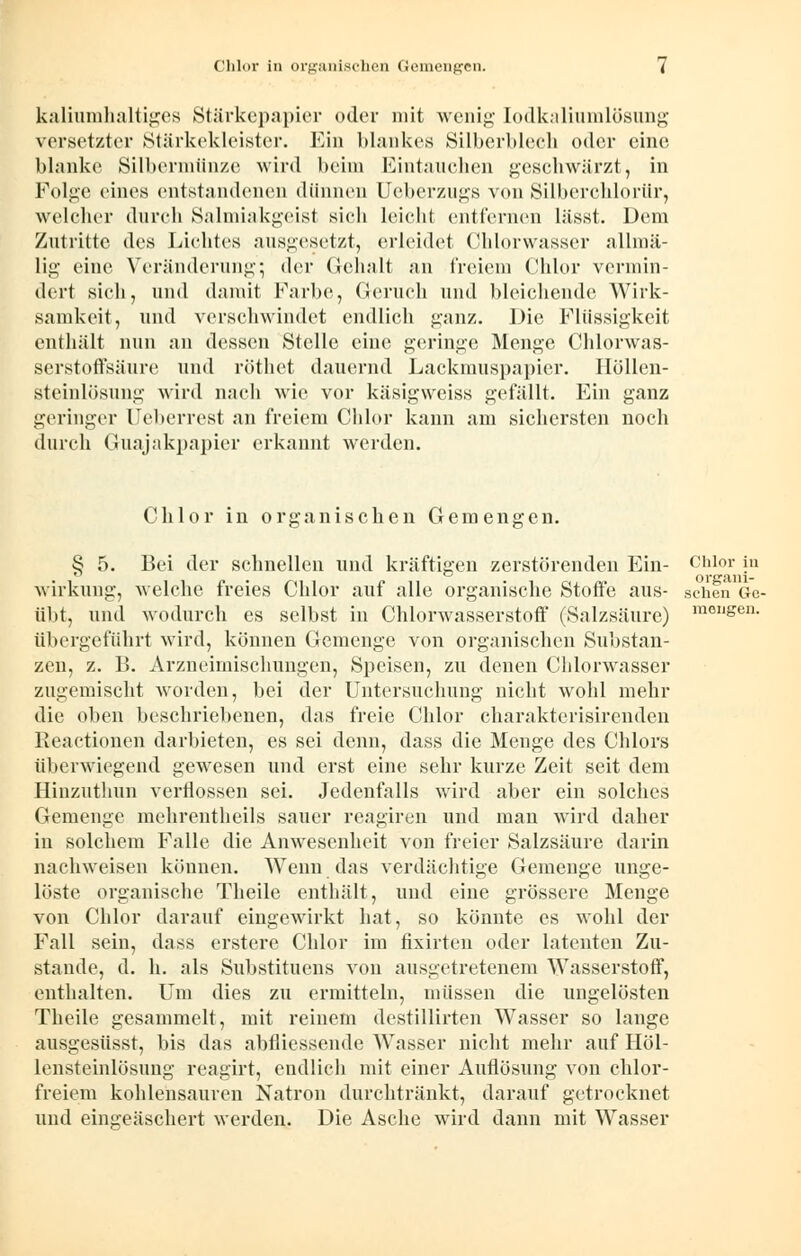 kaliumhaltiges Stärkepapier oder mit wenig Iodkaliumlösung versetzter Stärkekleister. Ein blankes Silberblech oder eine blanke Silbermünze wird beim Eintauchen geschwärzt, in Folge eines entstandenen dünnen Ueberzugs von Silberchlorür, welcher durch Salmiakgeist sieh leicht entfernen lässt. Dem Zutritte des Lichtes ausgesetzt, erleidet Chlorwasser allmä- lig eine Veränderung; <\vr Gehalt an freiem Chlor vermin- dert sich, und damit Farbe, Geruch und bleichende Wirk- samkeit, und verschwindet endlich ganz. Die Flüssigkeit enthält nun an dessen Stelle eine geringe Menge Chlorwas- serstoffsäure und röthet dauernd Lackmuspapier. Höllen- steinlösung wird nach wie vor käsigweiss gefällt. Ein ganz geringer Ueberrest an freiem Chlor kann am sichersten noch durch Guajakpapier erkannt werden. Chlor in organischen Gemengen. S 5. Bei der schnellen und kräftigen zerstörenden Ein- Chlor in orcrAiii- Wirkung, welche freies Chlor auf alle organische Stoffe aus- sehen Ge- übt, und wodurch es selbst in Chlorwasserstoff (Salzsäure) m01l&en- übergeführt wird, können Gemenge von organischen Substan- zen, z. B. Arzneimischungen, Speisen, zu denen Chlorwasser zugemischt worden, bei der Untersuchung nicht wohl mehr die oben beschriebenen, das freie Chlor charakterisirenden Reactionen darbieten, es sei denn, dass die Menge des Chlors überwiegend gewesen und erst eine sehr kurze Zeit seit dem Hinzuthun verflossen sei. Jedenfalls wird aber ein solches Gemenge mehrentheils sauer reagiren und mau wird daher in solchem Falle die Anwesenheit von freier Salzsäure darin nachweisen können. Wenn das verdächtige Gemenge unge- löste organische Theile enthält, und eine grössere Menge von Chlor darauf eingewirkt hat, so könnte es wohl der Fall sein, dass erstere Chlor im fixirten oder latenten Zu- stande, d. h. als Substituens von ausgetretenem Wasserstoff, enthalten. Um dies zu ermitteln, müssen die ungelösten Theile gesammelt, mit reinem destillirten Wasser so lange ausgesüsst, bis das abfliessende Wasser nicht mehr auf Höl- lensteinlösung reagirt, endlich mit einer Auflösung von chlor- freiem kohlensauren Natron durchtränkt, darauf getrocknet und eingeäschert werden. Die Asche wird dann mit Wasser