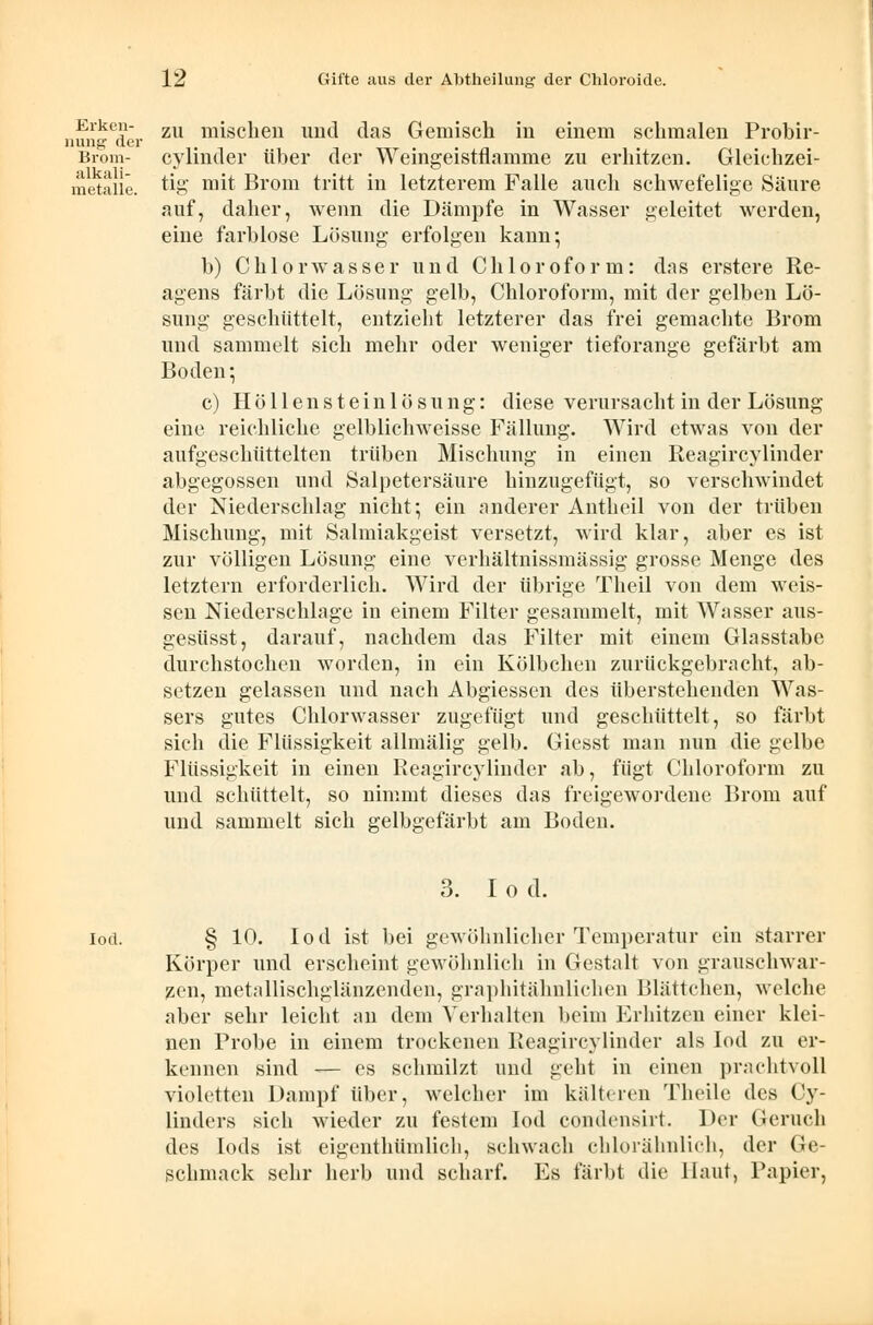 Erken- nung der Brom- alkali- metalle. zu mischen und das Gemisch in einem schmalen Probir- cylinder über der Weingeistflamme zu erhitzen. Gleichzei- tig mit Brom tritt in letzterem Falle auch schwefelige Säure auf, daher, wenn die Dämpfe in Wasser geleitet werden, eine farblose Lösung erfolgen kann; b) Chlorwasser und Chloroform: das erstere Re- agens färbt die Lösung gelb, Chloroform, mit der gelben Lö- sung geschüttelt, entzieht letzterer das frei gemachte Brom und sammelt sich mehr oder weniger tieforange gefärbt am Boden; c) Höllensteinlösung: diese verursacht in der Lösung eine reichliche gelblichweisse Fällung. Wird etwas von der aufgeschüttelten trüben Mischung in einen Reagircylinder abgegossen und Salpetersäure hinzugefügt, so verschwindet der Niederschlag nicht; ein anderer Antheil von der trüben Mischung, mit Salmiakgeist versetzt, wird klar, aber es ist zur völligen Lösung eine verhältnissmässig grosse Menge des letztern erforderlich. Wird der übrige Theil von dem weis- sen Niederschlage in einem Filter gesammelt, mit Wasser aus- gesüsst, darauf, nachdem das Filter mit einem Glasstabe durchstochen worden, in ein Kölbchen zurückgebracht, ab- setzen gelassen und nach Abgiessen des überstehenden Was- sers gutes Chlorwasser zugefügt und geschüttelt, so färbt sich die Flüssigkeit allmälig gelb. Giesst man nun die gelbe Flüssigkeit in einen Reagircylinder ab, fügt Chloroform zu und schüttelt, so nimmt dieses das freigewordene Brom auf und sammelt sich gelbgefärbt am Boden. 3. I o d. iod. § 10. Iod ist bei gewöhnlicher Temperatur ein starrer Körper und erscheint gewöhnlich in Gestalt von grauschwar- zen, metallischglänzenden, graphitähnlichen Blättchen, welche aber sehr leicht an dem Verhalten beim Erhitzen einer klei- nen Probe in einem trockenen Reagircylinder als Iod zu er- kennen sind -— es schmilzt und geht in einen prachtvoll violetten Dampf über, welcher im kälteren Theile des Cy- linders sich wieder zu festem Iod condensirt. Der Geruch des Iods ist eigenthümlich, schwach chlorähnlich, der Ge- schmack sehr herb und scharf. Es färbt die Haut, Papier,