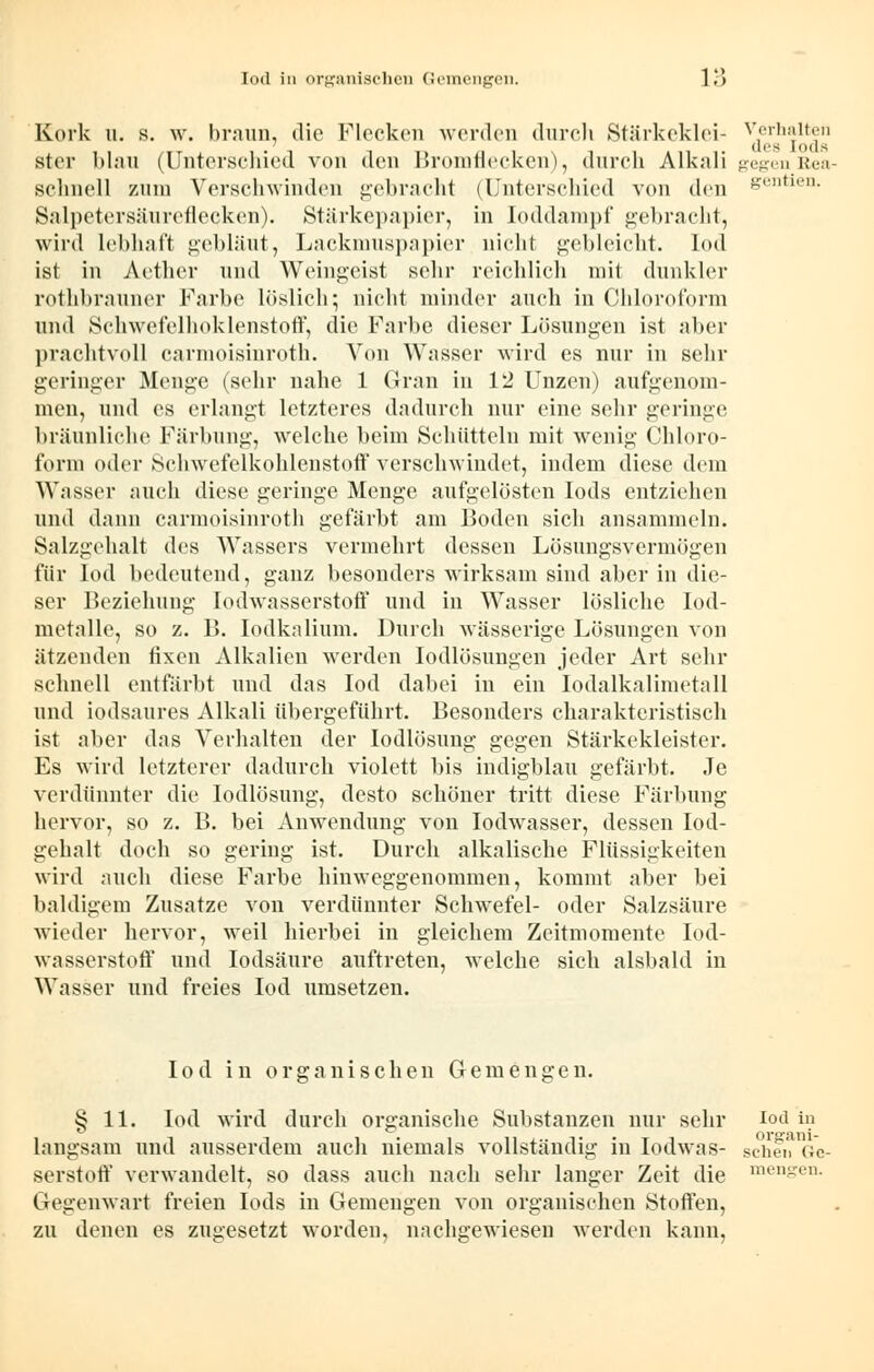 Kork u. s. w. braun, die Flocken worden durch Stärkeklei- Verhalten stör blau (Unterschied von den Bromflecken), durch Alkali gegen Rea- Bchnell zum Verschwinden gebracht (Unterschied von den senden. Salpetersäureflecken). Stärkepapier, in Ioddampf gebracht, wird lebhaft gebläut, Lackmuspapier nicht gebleicht. I<>< 1 ist in Aether und Weingeist sehr reichlich mit dunkler rothbrauner Farbe löslich; nicht minder auch in Chloroform und Schwefelhoklenstoff, die Farbe dieser Lösungen ist aber prachtvoll carmoisinroth. Von Wasser wird es nur in sehr geringer Menge (sehr nahe 1 (Iran in 12 Unzen) aufgenom- men, und es erlangt letzteres dadurch nur eine sehr geringe bräunliche Färbung, welche beim Schütteln mit wenig Chloro- form oder Schwefelkohlenstoff verschwindet, indem diese dem Wasser auch diese geringe Menge aufgelösten Iods entziehen und dann carmoisinroth gefärbt am Boden sich ansammeln. Salzgehalt des Wassers vermehrt dessen Lösungsvermögen für Iod bedeutend, ganz besonders wirksam sind aber in die- ser Beziehung Iodwasserstoff und in Wasser lösliche Iod- metalle, so z. B. Iodkalium. Durch wässerige Lösungen von ätzenden fixen Alkalien werden Iodlösungen jeder Art sehr schnell entfärbt und das Iod dabei in ein Iodalkalimetall und iodsaures Alkali übergeführt. Besonders charakteristisch ist aber das Verhalten der Iodlösung gegen Stärkekleister. Es wird letzterer dadurch violett bis indigblau gefärbt. Je verdünnter die Iodlösung, desto schöner tritt diese Färbung hervor, so z. B. bei Anwendung von Iodwasser, dessen Iod- gehalt doch so gering ist. Durch alkalische Flüssigkeiten wird auch diese Farbe hinweggenommen, kommt aber bei baldigem Zusätze von verdünnter Schwefel- oder Salzsäure wieder hervor, weil hierbei in gleichem Zeitmomente Iod- wasserstoff und Iodsäure auftreten, welche sich alsbald in Wasser und freies Iod umsetzen. Iod in organischen Gemengen. § 11. Iod wird durch organische Substanzen nur sehr iod in langsam und ausserdem auch niemals vollständig in Iodwas- scheu Gc- serstoff verwandelt, so dass auch nach sehr langer Zeit die Gegenwart freien Iods in Gemengen von organischen Stoffen, zu denen es zugesetzt worden, nachgewiesen werden kann, menjren.