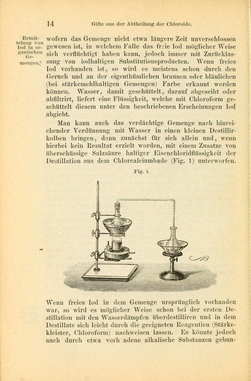 Ermit- wofern das Gemenge niclit etwa längere Zeit unverschlossen 161U11 * ** V 011 iod in or- gewesen ist, in welchem Falle das freie loci möglicher Weise gaiGeC-he s*cn verflüchtigt haben kann, jedoch immer mit Zurücklas- mengen. sung von iodhaltigen Substitutionsprodncten. Wenn freies Iod vorhanden ist, so wird es meistens schon durch den Geruch und an der eigenthümlichen braunen oder bläulichen (bei stärkemehlhaltigen Geraengen) Farbe erkannt werden können. Wasser, damit geschüttelt, darauf abgeseiht oder abfiltrirt, liefert eine Flüssigkeit, welche mit Chloroform ge- schüttelt diesem unter den beschriebenen Erscheinungen Iod abgiebt. Man kann auch das verdächtige Gemenge nach hinrei- chender Verdünnung mit Wasser in einen kleinen Destillir- kolben bringen, dann zunächst für sich allein und, wenn hierbei kein Resultat erzielt worden, mit einem Znsatze von überschüssige Salzsäure haltiger Eisenchloridfliissigkeit der Destillation aus dem Chlorcalciumbade (Fig. 1) unterwerfen. Fig. 1. Wenn freies Iod in dem Gemenge ursprünglich vorhanden war, so wird es möglicher Weise schon bei der ersten De- stillation mit den WTasserdämpfen überdestilliren und in dem Destillate sich leicht durch die geeigneten Reageutien (Stärke- kleister, Chloroform) nachweisen lassen. Es könnte jedoch auch durch etwa vorh ndene alkalische Substanzen gebun-