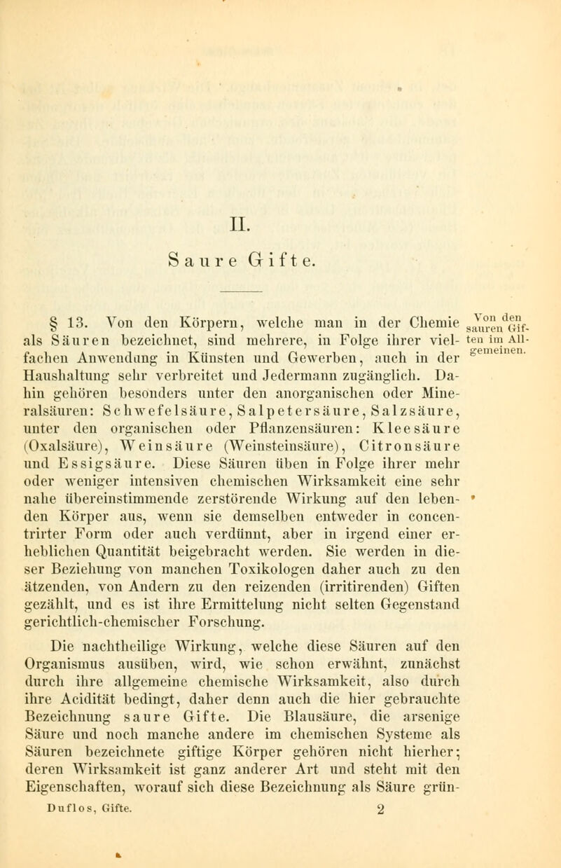 Saure Gifte. remeinen. § 13. Von den Körpern, welche man in der Chemie Sauin'V;ü- als Säuren bezeichnet, sind mehrere, in Folge ihrer viel- ten im All- fachen Anwendung in Künsten und Gewerben, auch in der Haushaltung sehr verbreitet und Jedermann zugänglich. Da- hin gehören besonders unter den anorganischen oder Mine- ralsäuren: Schwefelsäure, Salpetersäure, Salzsäure, unter den organischen oder Pflanzensäuren: Kleesäure (Oxalsäure), Weinsäure (Weinsteinsäure), Citronsäure und Essigsäure. Diese Säuren üben in Folge ihrer mehr oder weniger intensiven chemischen Wirksamkeit eine sehr nahe übereinstimmende zerstörende Wirkung auf den leben- den Körper aus, wenn sie demselben entweder in concen- trirter Form oder auch verdünnt, aber in irgend einer er- heblichen Quantität beigebracht werden. Sie werden in die- ser Beziehung von manchen Toxikologen daher auch zu den ätzenden, von Andern zu den reizenden (irritirenden) Giften gezählt, und es ist ihre Ermittelung nicht selten Gegenstand gerichtlich-chemischer Forschung. Die nachtheilige Wirkung, welche diese Säuren auf den Organismus ausüben, wird, wie schon erwähnt, zunächst durch ihre allgemeine chemische Wirksamkeit, also durch ihre Acidität bedingt, daher denn auch die hier gebrauchte Bezeichnung saure Gifte. Die Blausäure, die arsenige Säure und noch manche andere im chemischen Systeme als Säuren bezeichnete giftige Körper gehören nicht hierher; deren Wirksamkeit ist ganz anderer Art und steht mit den Eigenschaften, worauf sich diese Bezeichnung als Säure grün Duflos, Gifte. 2