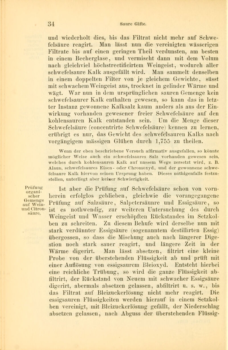 und wiederholt dies, bis das Filtrat nicht mehr auf Schwe- felsäure reagirt. Man lässt nun die vereinigten wässerigen Filtrate bis auf einen geringen Theil verdunsten, am besten in einem Becherglase, und vermischt dann mit dem Volum nach gleichviel höchstrectificirtem Weingeist, wodurch aller schwefelsaure Kalk ausgefällt wird. Man sammelt denselben in einem doppelten Filter von je gleichem Gewichte, süsst mit schwachem Weingeist aus, trocknet in gelinder Wärme und wägt. War nun in dem ursprünglichen sauren Gemenge kein schwefelsaurer Kalk enthalten gewesen, so kann das in letz- ter Instanz gewonnene Kalksalz kaum anders als aus der Ein- wirkung vorhanden gewesener freier Schwefelsäure auf den kohlensauren Kalk entstanden sein. Um die Menge dieser Schwefelsäure (concentrirte Schwefelsäure) kennen zu lernen, erübrigt es nur, das Gewicht des schwefelsauren Kalks nach vorgängigem massigen Glühen durch 1,755 zu theilen. Wenn der eben beschriebene Versuch affirmativ ausgefallen, so könnte möglicher Weise auch ein schwefelsaures Salz vorhanden gewesen sein, welches durch kohlensauren Kalk auf nassem Wege zersetzt wird, z. B. Alaun, schwefelsaures Eisen- oder Chromoxyd, und der gewonnene schwe- felsaure Kalk hiervon seinen Ursprung haben. Dieses nöthigenfalls festzu- stellen, unterliegt aber keiner Schwierigkeit. Prüfung jst aker die Prüfung auf Schwefelsäure schon von vorn- scher herein erfolglos geblieben, gleichwie die vorangegangene auf^efn- Prüfung auf Salzsäure, Salpetersäunre und Essigsäure, so undCitron- jst es nothwendig, zur weiteren Untersuchung des durch Weingeist und Wasser erschöpften Rückstandes im Setzkol- ben zu schreiten. Zu diesem Behufe wird derselbe nun mit stark verdünnter Essigsäure (sogenanntem destillirten Essig) übergössen, so dass die Mischung auch nach längerer Dige- stion noch stark sauer reagirt, und längere Zeit in der Wärme digerirt. Man lässt absetzen, filtrirt eine kleine Probe von der überstehenden Flüssigkeit ab und prüft mit einer Auflösung von essigsaurem Bleioxyd. Entsteht hierbei eine reichliche Trübung, so wird die ganze Flüssigkeit ab- filtrirt, der Rückstand von Neuem mit schwacher Essigsäure digerirt, abermals absetzen gelassen, abfiltrirt u. s. w., bis das Filtrat auf Bleizuckerlösung nicht mehr reagirt. Die essigsauren Flüssigkeiten werden hierauf in einem Setzkol- ben vereinigt, mit Bleizuckcrlösung gefällt, der Niederschlag absetzen gelassen, nach Abguss der überstehenden Flüssig-