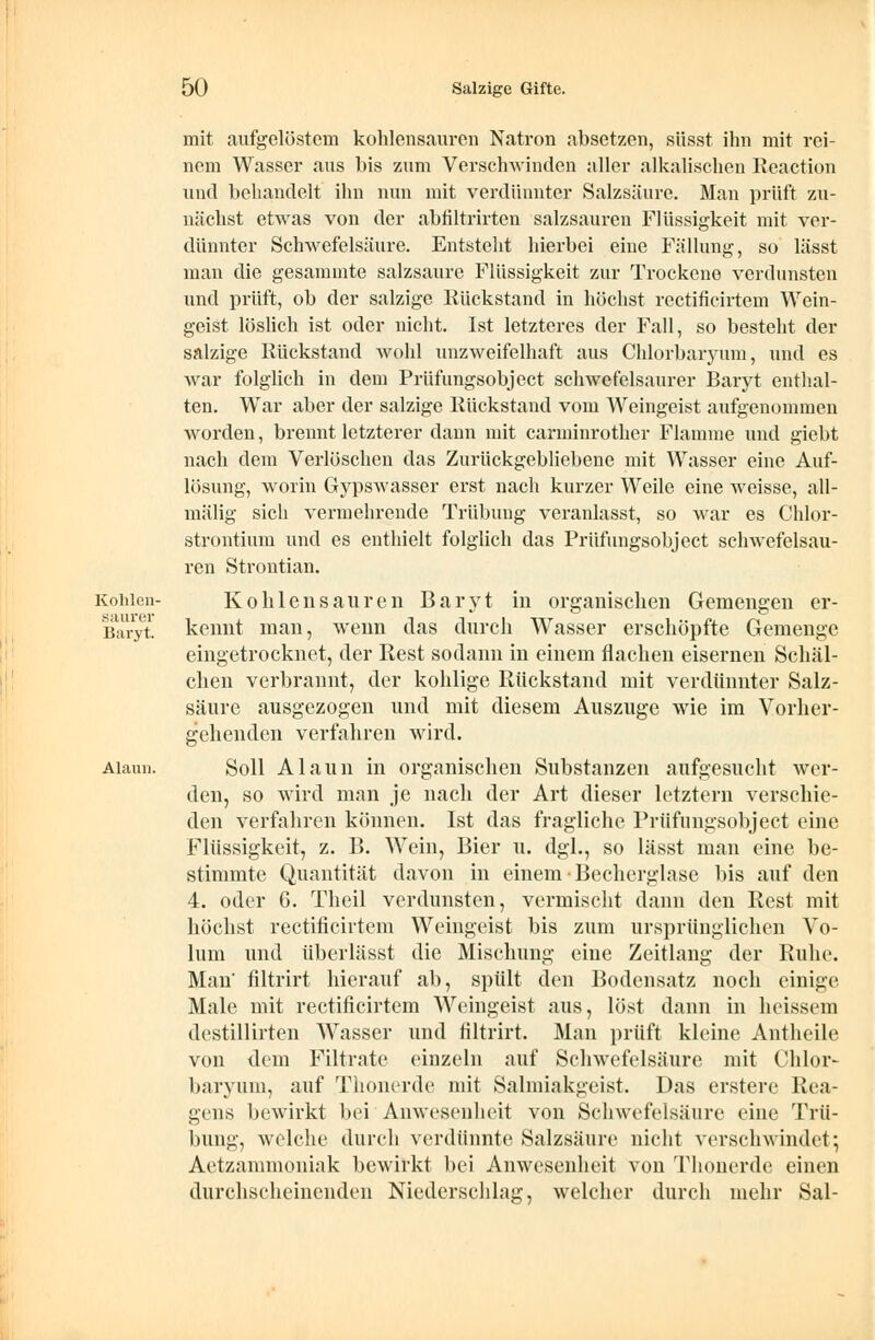 Kohlen- saurer Baryt. Alaun. mit aufgelöstem kohlensauren Natron absetzen, süsst ihn mit rei- nem Wasser aus bis zum Verschwinden aller alkalischen Reaction und behandelt ihn nun mit verdünnter Salzsäure. Man prüft zu- nächst etwas von der abfiltrirten salzsauren Flüssigkeit mit ver- dünnter Schwefelsäure. Entsteht hierbei eine Fällung, so lässt man die gesammte salzsaure Flüssigkeit zur Trockene verdunsten und prüft, ob der salzige Rückstand in höchst rectificirtem Wein- geist löslich ist oder nicht. Ist letzteres der Fall, so besteht der salzige Rückstand wohl unzweifelhaft aus Chlorbaryum, und es war folglich in dem Prüfungsobject schwefelsaurer Baryt enthal- ten. War aber der salzige Rückstand vom Weingeist aufgenommen worden, brennt letzterer dann mit carminrother Flamme und giebt nach dem Verlöschen das Zurückgebliebene mit Wasser eine Auf- lösung, worin Gypswasser erst nach kurzer Weile eine weisse, all- mälig sich vermehrende Trübung veranlasst, so war es Chlor- strontium und es enthielt folglich das Prüfungsobject schwefelsau- ren Strontian. Kohlensauren Baryt in organischen Gemengen er- kennt man, wenn das durch Wasser erschöpfte Gemenge eingetrocknet, der Rest sodann in einem flachen eisernen Schäl- clien verbrannt, der kohlige Rückstand mit verdünnter Salz- säure ausgezogen und mit diesem Auszüge wie im Vorher- gehenden verfahren wird. Soll Alaun in organischen Substanzen aufgesucht wer- den, so wird man je nach der Art dieser letztern verschie- den verfahren können. Ist das fragliche Prüfungsobject eine Flüssigkeit, z. B. Wein, Bier u. dgl., so lässt man eine be- stimmte Quantität davon in einem ■Becherglase bis auf den 4. oder 6. Theil verdunsten, vermischt dann den Rest mit höchst rectificirtem Weingeist bis zum ursprünglichen Vo- lum und überlässt die Mischung eine Zeitlang der Ruhe. Man' filtrirt hierauf ab, spült den Bodensatz noch einige Male mit rectificirtem Weingeist aus, löst dann in heissem destillirten Wasser und filtrirt. Man prüft kleine Antheile von dem Piltrate einzeln auf Schwefelsäure mit Chlor- baryum, auf Thonerde mit Salmiakgeist. Das erstere Rea- gens bewirkt bei Anwesenheit von Schwefelsäure eine Trü- bung, welche durch verdünnte Salzsäure nicht verschwindet; Aetzammoniak bewirkt bei Anwesenheit von Thonerde einen durchscheinenden Niederschlag, welcher durch mehr Sal-