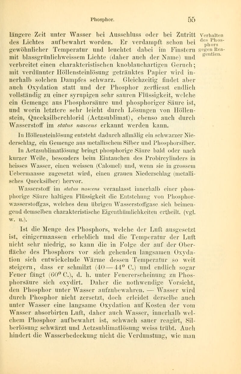 längere Zeit unter Wasser bei Ausschluss oder bei Zutritt Verhalten des Lichtes aufbewahrt worden. Er verdampft schon bei <Uph!*rs>s gewöhnlicher Temperatur und leuchtet dabei im Pinstern gegen Rea- mit blassgrlinlichweissem Lichte (daher auch der Name) und verbreitet einen charakteristischen knoblauchartigen Geruch • mit verdünnter Höllensteinlösung getränktes Papier wird in- nerhalb solchen Dampfes schwarz. Gleichzeitig findet aber auch Oxydation statt und der Phosphor zerfliesst endlich vollständig zu einer syrupigen sehr sauren Flüssigkeit, welche ein Gemenge aus Phosphorsäure und phosphoriger Säure ist, und worin letztere sehr leicht durch Lösungen von Höllen- stein, Quecksilberchlorid (Aetzsublimat), ebenso auch durch Wasserstoff im Status nascens erkannt werden kann. In Höllensteinlösung entsteht dadurch allmälig ein schwarzer Nie- derschlag, ein Gemenge ans metallischem Silber und Phosphorsilber. In Aetzsublimatlösung bringt phosphorige Säure bald oder nach kurzer Weile, besonders beim Eintauchen des Probircylinders in heisses Wasser, einen weissen (Calomel) und, wenn sie in grossem Uebermaasse zugesetzt wird, einen grauen Niederschlag (metalli- sches Quecksilber) hervor. Wasserstoff im status nascens veranlasst innerhalb einer phos- phorige Säure hakigen Flüssigkeit die Entstehung von Phosphor- wasserstoffgas, welches dem übrigen Wasserstoffgase sich beimen- gend demselben charakteristische Eigentümlichkeiten ertheilt. (vgl. w. u.). Ist die Menge des Phosphors, welche der Luft ausgesetzt ist, einigermaassen erheblich und die Temperatur der Luft nicht sehr niedrig, so kann die in Folge der auf der Ober- fläche des Phosphors vor sich gehenden langsamen Oxyda- tion sich entwickelnde Wärme dessen Temperatur so weit steigern, dass er schmilzt (40 — 44° C.) und endlich sogar Feuer fängt (60° C), d. h. unter Feuererscheinung zu Phos- phorsäure sich oxydirt. Daher die nothwendige Vorsicht, den Phosphor unter Wasser aufzubewahren. — Wasser wird durch Phosphor nicht zersetzt, doch erleidet derselbe auch unter Wasser eine langsame Oxydation auf Kosten der vom Wasser absorbirten Luft, daher auch Wasser, innerhalb wel- chem Phosphor aufbewahrt ist, schwach sauer reagirt, Sil- berlösung schwärzt und Aetzsublimatlösung weiss trübt. Auch hindert die Wasserbedeckung nicht die Verdunstung, wie man