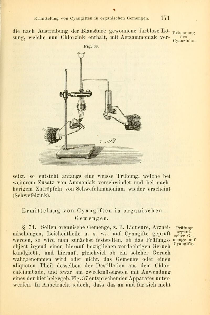 die nach Austreibung der Blausäure gewonnene farblose Lö- Erkennung sung, welche nun Chlorzink enthält, mit Aetzammoniak ver- des C7 ' Cyanzinks. Fig. 3G. setzt, so entsteht anfangs eine weisse Trübung, welche bei weiterem Zusatz von Ammoniak verschwindet und bei nach- herigem Zutröpfeln von Schwefelammonium wieder erscheint (Schwefelzink). Cyangifte, Ermittelung von Cyangiften in organischen Gemengen. § 74. Sollen organische Gemenge, z. B. Liqueure, Arznei- Prüfung mischungen, Leichentheile u. s. w., auf Cyangifte geprüft gehl^Ge- werden, so wird man zunächst feststellen, ob das Prüfungs- menge auf object irgend einen hierauf bezüglichen verdächtigen Geruch kundgiebt, und hierauf, gleichviel ob ein solcher Geruch wahrgenommen wird oder nicht, das Gemenge oder einen aliquoten Theil desselben der Destillation aus dem Chlor- calciumbade, und zwar am zweckmässigsten mit Anwendung eines der hier beigegeb. Fig. 37 entsprechenden Apparates unter- werfen. In Anbetracht jedoch, dass das an und für sich nicht