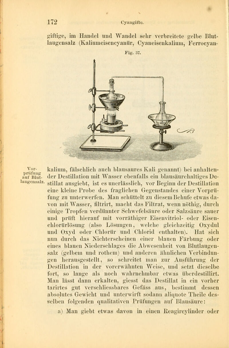 giftige, im Handel und Wandel sehr verbreitete gelbe Blut- laugensalz (Kaliumeisencyanür, Cyaneisenkalium, Ferrocyan- Fig. 37. Y°r- kalium, fälschlich auch blausaures Kali genannt) bei anhalten- 1)rill uns1 auf Blut- der Destillation mit Wasser ebenfalls ein blausäurehaltiges De- laugensaiz. stinat ausgiebt, ist es unerlässlich, vor Beginn der Destillation eine kleine Probe des fraglichen Gegenstandes einer Vorprü- fung zu unterwerfen. Man schüttelt zu diesem Behufe etwas da- von mit Wasser, filtrirt, macht das Filtrat, wenn nöthig, durch einige Tropfen verdünnter Schwefelsäure oder Salzsäure sauer und prüft hierauf mit vorräthiger Eisenvitriol- oder Eisen- chlorürlösung (also Lösungen, welche gleichzeitig Oxydul und Oxyd oder Chlorür und Chlorid enthalten). Hat sich nun durch das Nichterscheinen einer blauen Färbung oder eines blauen Niederschlages die Abwesenheit von Blutlaugen- salz (gelbem und rothem) und anderen ähnlichen Verbindun- gen herausgestellt, so schreitet man zur Ausführung der Destillation in der vorerwähnten Weise, und setzt dieselbe fort, so lange als noch wahrnehmbar etwas überdestillirt. Man lässt dann erkalten, giesst das Destillat in ein vorher tarirtes gut verschliessbares Gefäss aus, bestimmt dessen absolutes Gewicht und unterwirft sodann aliquote Theile des- selben folgenden qualitativen Prüfungen auf Blausäure: a) Man giebt etwas davon in einen Keagireylindcr oder