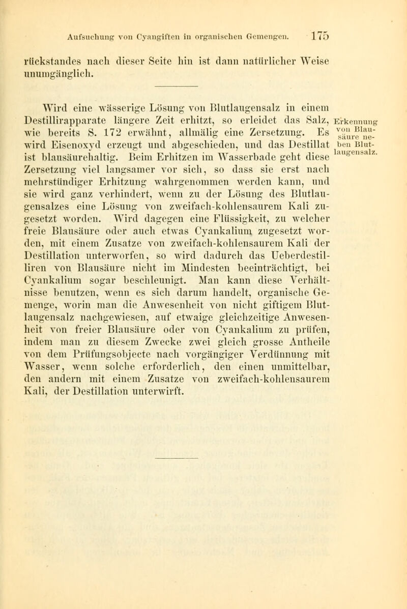 rückstandes nach dieser Seite hin ist dann natürlicher Weise unumgänglich. laiiLrensalz. Wird eine wässerige Lösung von Blutlaugensalz in einem Destillirapparate längere Zeit erhitzt, so erleidet das Salz, Erkennung wie bereits S. 172 erwähnt, allmälig eine Zersetzung. Es ^äure^e- wird Eisenoxyd erzeugt und abgeschieden, und das Destillat ,ben Blut- ist blausäurehaltig. Beim Erhitzen im Wasserbade geht diese Zersetzung viel langsamer vor sich, so dass sie erst nach mehrstündiger Erhitzung wahrgenommen werden kann, und sie wird ganz verhindert, wenn zu der Lösung des Blutlau- gensalzes eine Lösung von zweifach-kohlensaurem Kali zu- gesetzt worden. Wird dagegen eine Flüssigkeit, zu welcher freie Blausäure oder auch etwas Cyankalium zugesetzt wor- den, mit einem Zusätze von zweifach-kohlensaurem Kali der Destillation unterworfen, so wird dadurch das Ueberdestil- liren von Blausäure nicht im Mindesten beeinträchtigt, bei Cyankalium sogar beschleunigt. Man kann diese Verhält- nisse benutzen, wenn es sich darum handelt, organische Ge- menge, worin man die Anwesenheit von nicht giftigem Blut- laugensalz nachgewiesen, auf etwaige gleichzeitige Anwesen- heit von freier Blausäure oder von Cyankalium zu prüfen, indem man zu diesem Zwecke zwei gleich grosse Antheile von dem Prüfungsobjecte nach vorgängiger Verdünnung mit Wasser, wenn solche erforderlich, den einen unmittelbar, den andern mit einem Zusätze von zweifach-kohlensaurem Kali, der Destillation unterwirft.