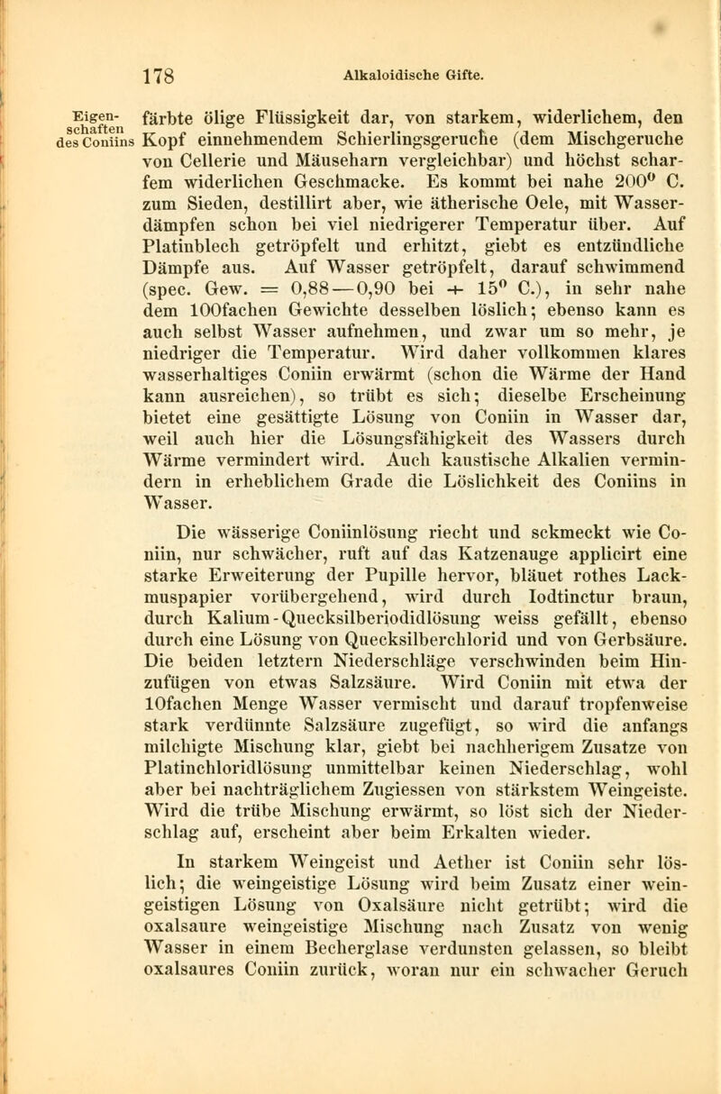 Eigen- färbte ölige Flüssigkeit dar, von starkem, widerlichem, den desComins Kopf einnehmendem Schierlingsgeruche (dem Mischgeruche von Cellerie und Mäuseharn vergleichbar) und höchst schar- fem widerlichen Geschmacke. Es kommt bei nahe 200° C. zum Sieden, destillirt aber, wie ätherische Oele, mit Wasser- dämpfen schon bei viel niedrigerer Temperatur über. Auf Platinblech getröpfelt und erhitzt, giebt es entzündliche Dämpfe aus. Auf Wasser getröpfelt, darauf schwimmend (spec. Gew. = 0,88 — 0,90 bei -+- 15° C), in sehr nahe dem lOOfachen Gewichte desselben löslich; ebenso kann es auch selbst Wasser aufnehmen, und zwar um so mehr, je niedriger die Temperatur. Wird daher vollkommen klares wasserhaltiges Coniin erwärmt (schon die Wärme der Hand kann ausreichen), so trübt es sich; dieselbe Erscheinung bietet eine gesättigte Lösung von Coniin in Wasser dar, weil auch hier die Lösungsfähigkeit des Wassers durch Wärme vermindert wird. Auch kaustische Alkalien vermin- dern in erheblichem Grade die Löslichkeit des Coniins in Wasser. Die wässerige Coniinlösung riecht und sckmeckt wie Co- niin, nur schwächer, ruft auf das Katzenauge applicirt eine starke Erweiterung der Pupille hervor, bläuet rothes Lack- muspapier vorübergehend, wird durch Iodtinctur braun, durch Kalium - Quecksilberiodidlösung weiss gefällt, ebenso durch eine Lösung von Quecksilberchlorid und von Gerbsäure. Die beiden letztern Niederschläge verschwinden beim Hin- zufügen von etwas Salzsäure. Wird Coniin mit etwa der lOfachen Menge Wasser vermischt und darauf tropfenweise stark verdünnte Salzsäure zugefügt, so wird die anfangs milchigte Mischung klar, giebt bei nachherigem Zusätze von Platinchloridlösung unmittelbar keinen Niederschlag, wohl aber bei nachträglichem Zugiessen von stärkstem Weingeiste. Wird die trübe Mischung erwärmt, so löst sich der Nieder- schlag auf, erscheint aber beim Erkalten wieder. In starkem Weingeist und Aether ist Coniin sehr lös- lich; die weingeistige Lösung wird beim Zusatz einer wein- geistigen Lösung von Oxalsäure nicht getrübt; wird die Oxalsäure weingeistige Mischung nach Zusatz von wenig Wasser in einem Becherglase verdunsten gelassen, so bleibt oxalsaures Coniin zurück, woran nur ein schwacher Geruch