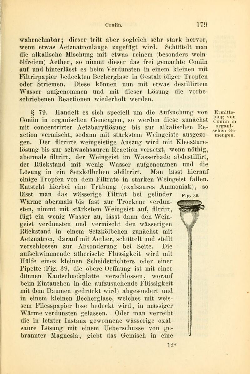 wahrnehmbar; dieser tritt aber sogleich sehr stark hervor, wenn etwas Aetznatronlauge zugefügt wird. Schüttelt man die alkalische Mischung mit etwas reinem (besonders wein- ölfreiem) Aether, so nimmt dieser das frei gemachte Coniin auf und hinterlässt es beim Verdunsten in einem kleinen mit Filtrirpapier bedeckten Becherglase in Gestalt öliger Tropfen oder Striemen. Diese können nun mit etwas destillirtem Wasser aufgenommen und mit dieser Lösung die vorbe- schriebenen Reactionen wiederholt werden. § 79. Handelt es sich speciell um die Aufsuchung von Coniin in organischen Gemengen, so werden diese zunächst mit concentrirter Aetzbarytlösung bis zur alkalischen Re- action vermischt, sodann mit stärkstem Weingeiste ausgezo- gen. Der filtrirte weingeistige Auszug wird mit Kleesäure- lösung bis zur schwachsauren Reaction versetzt, wenn nöthig, abermals filtrirt, der Weingeist im Wasserbade abdestillirt, der Rückstand mit wenig Wasser aufgenommen und die Lösung in ein Setzkölbchen abfiltrirt. Man lässt hierauf einige Tropfen von dem Filtrate in starken Weingeist fallen. Entsteht hierbei eine Trübung (oxalsaures Ammoniak), so lässt man das wässerige Filtrat bei gelinder Fig. 39. Wärme abermals bis fast zur Trockene verdun- sten, nimmt mit stärkstem Weingeist auf, filtrirt, fügt ein wenig Wasser zu, lässt dann den Wein- geist verdunsten und vermischt den wässerigen Rückstand in einem Setzkölbchen zunächst mit Aetznatron, darauf mit Aether, schüttelt und stellt verschlossen zur Absonderung bei Seite. Die aufschwimmende ätherische Flüssigkeit wird mit Hülfe eines kleinen Scheidetrichters oder einer Pipette (Fig. 39, die obere Oeffnung ist mit einer dünnen Kautschuckplatte verschlossen, worauf beim Eintauchen in die aufzusuchende Flüssigkeit mit dem Daumen gedrückt wird) abgesondert und in einem kleinen Becherglase, welches mit weis- sem Fliesspapier lose bedeckt wird, in massiger Wärme verdunsten gelassen. Oder man verreibt die in letzter Instanz gewonnene wässerige Oxal- säure Lösung mit einem Ueberschusse von ge- brannter Magnesia, giebt das Gemisch in eine 12* Ermitte- lung von Coniin in organi- schen Ge-