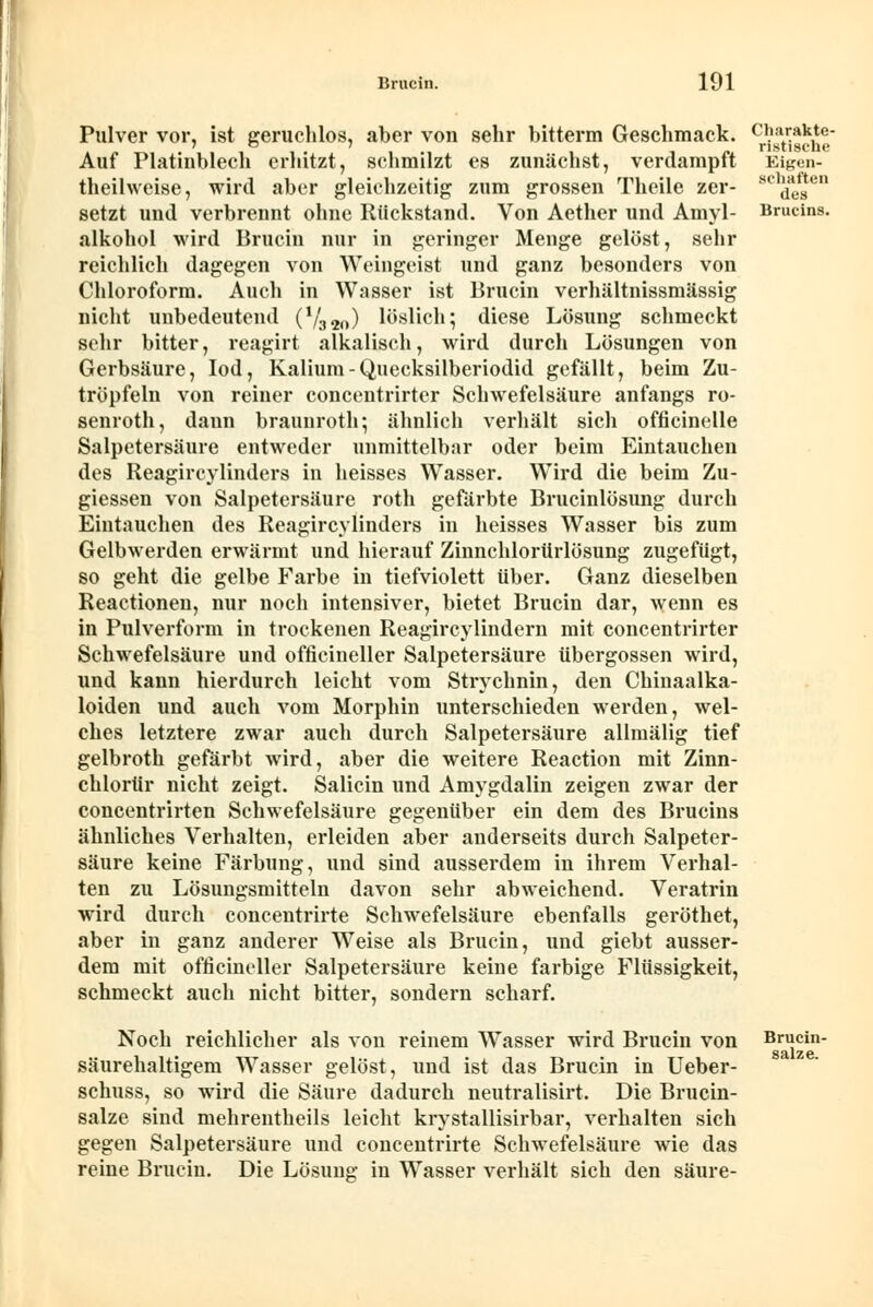 Pulver vor, ist geruchlos, aber von sehr bitterm Geschmack. Auf Platinblech erhitzt, schmilzt es zunächst, verdampft (heilweise, wird aber gleichzeitig zum grossen Theile zer- setzt und verbrennt ohne Rückstand. Von Aether und Amyl- alkohol wird Brucin nur in geringer Menge gelöst, sehr reichlich dagegen von Weingeist und ganz besonders von Chloroform. Auch in Wasser ist Brucin verhältnissmässig nicht unbedeutend (V320) löslich; diese Lösung schmeckt sehr bitter, reagirt alkalisch, wird durch Lösungen von Gerbsäure, Iod, Kalium-Quecksilberiodid gefällt, beim Zu- tröpfeln von reiner concentrirter Schwefelsäure anfangs ro- senroth, daun braunroth; ähnlich verhält sich officinelle Salpetersäure entweder unmittelbar oder beim Eintauchen des Reagircylinders in heisses Wasser. Wird die beim Zu- giessen von Salpetersäure roth gefärbte Brucinlösung durch Eintauchen des Reagircylinders in heisses Wasser bis zum Gelbwerden erwärmt und hierauf Zinnchlorürlösung zugefügt, so geht die gelbe Farbe in tiefviolett über. Ganz dieselben Reactionen, nur noch intensiver, bietet Brucin dar, wenn es in Pulverform in trockenen Reagircylindern mit concentrirter Schwefelsäure und officineller Salpetersäure Übergossen wird, und kann hierdurch leicht vom Strychnin, den Chinaalka- loiden und auch vom Morphin unterschieden werden, wel- ches letztere zwar auch durch Salpetersäure allmälig tief gelbroth gefärbt wird, aber die weitere Reaction mit Zinn- chlorür nicht zeigt. Salicin und Amygdalin zeigen zwar der concentrirten Schwefelsäure gegenüber ein dem des Brucins ähnliches Verhalten, erleiden aber anderseits durch Salpeter- säure keine Färbung, und sind ausserdem in ihrem Verhal- ten zu Lösungsmitteln davon sehr abweichend. Veratrin wird durch concentrirte Schwefelsäure ebenfalls geröthet, aber in ganz anderer Weise als Brucin, und giebt ausser- dem mit officineller Salpetersäure keine farbige Flüssigkeit, schmeckt auch nicht bitter, sondern scharf. Charakte- ristische Eigen- schaften des Brucins. Noch reichlicher als von reinem Wasser wird Brucin von säurehaltigem Wasser gelöst, und ist das Brucin in Ueber- schuss, so wird die Säure dadurch neutralisirt. Die Brucin- salze sind mehrentheils leicht krystallisirbar, verhalten sich gegen Salpetersäure und concentrirte Schwefelsäure wie das reine Brucin. Die Lösung in Wasser verhält sich den säure- Brucin- salze.