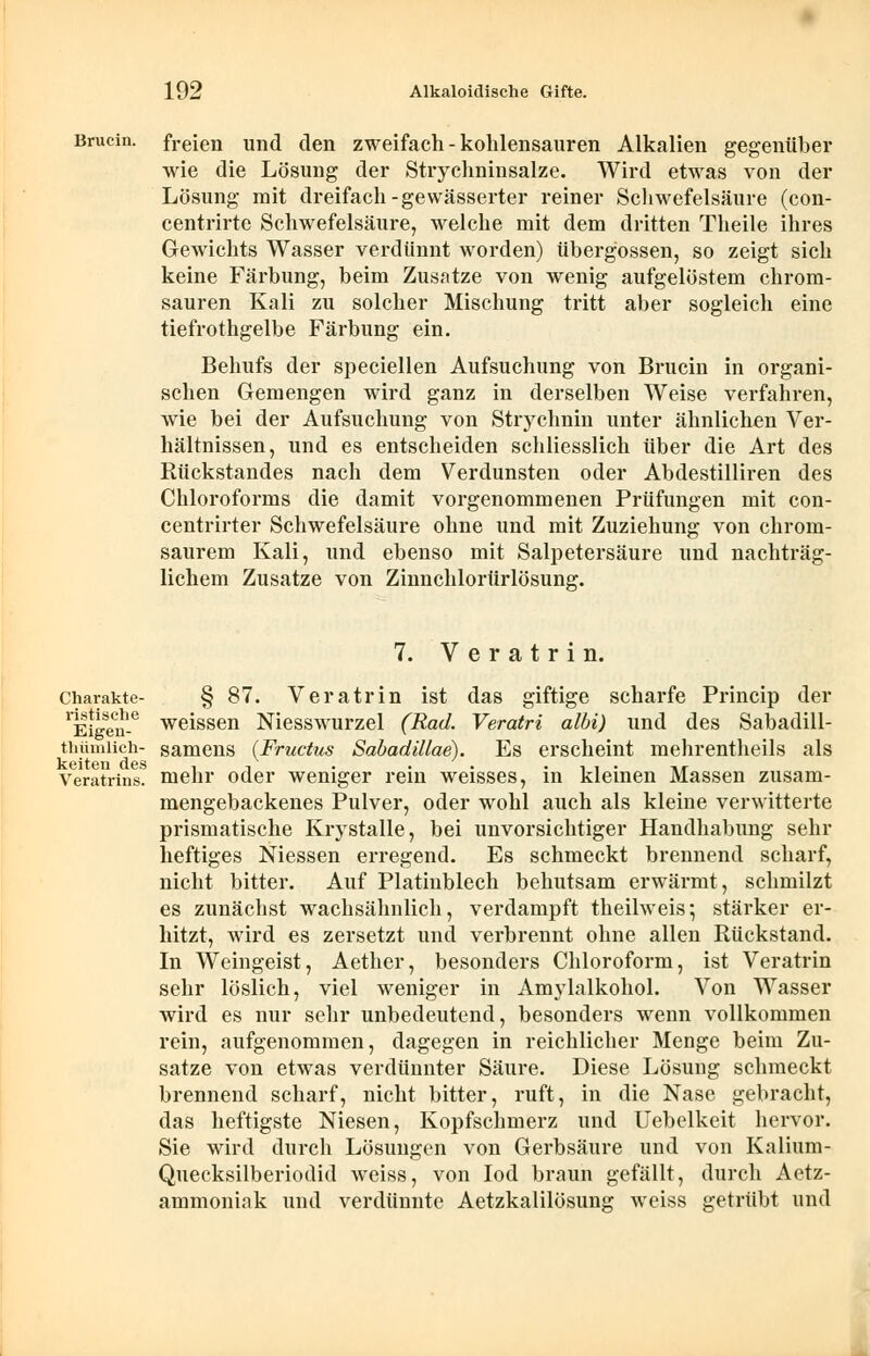 Brucin. freien und den zweifach - kohlensauren Alkalien gegenüber wie die Lösung der Strychninsalze. Wird etwas von der Lösung mit dreifach-gewässerter reiner Schwefelsäure (con- centrirte Schwefelsäure, welche mit dem dritten Theile ihres Gewichts Wasser verdünnt worden) Übergossen, so zeigt sich keine Färbung, beim Zusätze von wenig aufgelöstem chrom- sauren Kali zu solcher Mischung tritt aber sogleich eine tiefrothgelbe Färbung ein. Behufs der speciellen Aufsuchung von Brucin in organi- schen Gemengen wird ganz in derselben Weise verfahren, wie bei der Aufsuchung von Strychnin unter ähnlichen Ver- hältnissen, und es entscheiden schliesslich über die Art des Rückstandes nach dem Verdunsten oder Abdestilliren des Chloroforms die damit vorgenommenen Prüfungen mit con- centrirter Schwefelsäure ohne und mit Zuziehung von chrom- saurem Kali, und ebenso mit Salpetersäure und nachträg- lichem Zusätze von Ziunchlorürlösung. 7. Veratrin. charakte- § 87. Veratrin ist das giftige scharfe Princip der 1Eigen-e weissen Niesswurzel (Rad. Veratri albi) und des Sabadill- tiiümiich- samens {Fructus Sabadillae). Es erscheint mehrentheils als Veratrins. mehr oder weniger rein weisses, in kleinen Massen zusam- mengebackenes Pulver, oder wohl auch als kleine verwitterte prismatische Krystalle, bei unvorsichtiger Handhabung sehr heftiges Niessen erregend. Es schmeckt brennend scharf, nicht bitter. Auf Platinblech behutsam erwärmt, schmilzt es zunächst wachsähnlich, verdampft theilweis; stärker er- hitzt, wird es zersetzt und verbrennt ohne allen Rückstand. In Weingeist, Aether, besonders Chloroform, ist Veratrin sehr löslich, viel weniger in Amylalkohol. Von Wasser wird es nur sehr unbedeutend, besonders wenn vollkommen rein, aufgenommen, dagegen in reichlicher Menge beim Zu- sätze von etwas verdünnter Säure. Diese Lösung schmeckt brennend scharf, nicht bitter, ruft, in die Nase gebracht, das heftigste Niesen, Kopfschmerz und Uebelkeit hervor. Sie wird durch Lösungen von Gerbsäure und von Kalium- Quecksilberiodid weiss, von Iod braun gefällt, durch Aetz- ammoniak und verdünnte Aetzkalilösung weiss getrübt und